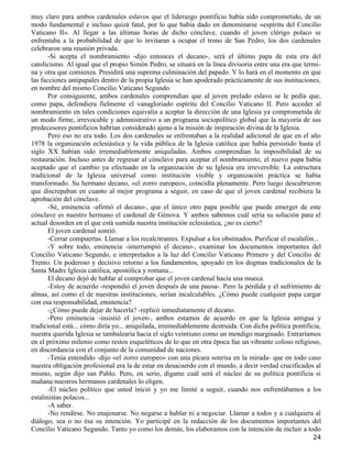 muy claro para ambos cardenales eslavos que el liderazgo pontificio había sido comprometido, de un
modo fundamental e incluso quizá fatal, por lo que había dado en denominarse «espíritu del Concilio
Vaticano II». Al llegar a las últimas horas de dicho cónclave, cuando el joven clérigo polaco se
enfrentaba a la probabilidad de que lo invitaran a ocupar el trono de San Pedro, los dos cardenales
celebraron una reunión privada.
       -Si acepta el nombramiento -dijo entonces el decano-, será el último papa de esta era del
catolicismo. Al igual que el propio Simón Pedro, se situará en la línea divisoria entre una era que termi-
na y otra que comienza. Presidirá una suprema culminación del papado. Y lo hará en el momento en que
las facciones antipapales dentro de la propia Iglesia se han apoderado prácticamente de sus instituciones,
en nombre del mismo Concilio Vaticano Segundo.
       Por consiguiente, ambos cardenales comprendían que al joven prelado eslavo se le pedía que,
como papa, defendiera fielmente el vanagloriado espíritu del Concilio Vaticano II. Pero acceder al
nombramiento en tales condiciones equivalía a aceptar la dirección de una Iglesia ya comprometida de
un modo firme, irrevocable y administrativo a un programa sociopolítico global que la mayoría de sus
predecesores pontificios habrían considerado ajeno a la misión de inspiración divina de la Iglesia.
       Pero eso no era todo. Los dos cardenales se enfrentaban a la realidad adicional de que en el año
1978 la organización eclesiástica y la vida pública de la Iglesia católica que había persistido hasta el
siglo XX habían sido irremediablemente aniquiladas. Ambos comprendían la imposibilidad de su
restauración. Incluso antes de regresar al cónclave para aceptar el nombramiento, el nuevo papa había
aceptado que el cambio ya efectuado en la organización de su Iglesia era irreversible. La estructura
tradicional de la Iglesia universal como institución visible y organización práctica se había
transformado. Su hermano decano, «el zorro europeo», coincidía plenamente. Pero luego descubrieron
que discrepaban en cuanto al mejor programa a seguir, en caso de que el joven cardenal recibiera la
aprobación del cónclave.
       -Sé, eminencia -afirmó el decano-, que el único otro papa posible que puede emerger de este
cónclave es nuestro hermano el cardenal de Génova. Y ambos sabemos cuál sería su solución para el
actual desorden en el que está sumida nuestra institución eclesiástica, ¿no es cierto?
       El joven cardenal sonrió.
       -Cerrar compuertas. Llamar a los recalcitrantes. Expulsar a los obstinados. Purificar el escalafón...
       -Y sobre todo, eminencia -interrumpió el decano-, examinar los documentos importantes del
Concilio Vaticano Segundo, e interpretados a la luz del Concilio Vaticano Primero y del Concilio de
Trento. Un poderoso y decisivo retorno a los fundamentos, apoyado en los dogmas tradicionales de la
Santa Madre Iglesia católica, apostólica y romana...
       El decano dejó de hablar al comprobar que el joven cardenal hacía una mueca.
       -Estoy de acuerdo -respondió el joven después de una pausa-. Pero la pérdida y el sufrimiento de
almas, así como el de nuestras instituciones, serían incalculables. ¿Cómo puede cualquier papa cargar
con esa responsabilidad, eminencia?
       -¿Cómo puede dejar de hacerla? -replicó inmediatamente el decano.
       -Pero eminencia -insistió el joven-, ambos estamos de acuerdo en que la Iglesia antigua y
tradicional está... cómo diría yo... aniquilada, irremediablemente destruida. Con dicha política pontificia,
nuestra querida Iglesia se tambalearía hacia el siglo veintiuno como un mendigo marginado. Entraríamos
en el próximo milenio como restos esqueléticos de lo que en otra época fue un vibrante coloso religioso,
en discordancia con el conjunto de la comunidad de naciones.
       -Tenía entendido -dijo «el zorro europeo» con una pícara sonrisa en la mirada- que en todo caso
nuestra obligación profesional era la de estar en desacuerdo con el mundo, a decir verdad crucificados al
mismo, según dijo san Pablo. Pero, en serio, dígame cuál será el núcleo de su política pontificia si
mañana nuestros hermanos cardenales lo eligen.
       -El núcleo político que usted inició y yo me limité a seguir, cuando nos enfrentábamos a los
estalinistas polacos...
       -A saber.
       -No rendirse. No enajenarse. No negarse a hablar ni a negociar. Llamar a todos y a cualquiera al
diálogo, sea o no ésa su intención. Yo participé en la redacción de los documentos importantes del
Concilio Vaticano Segundo. Tanto yo como los demás, los elaboramos con la intención de incluir a todo
                                                                                                        24
 