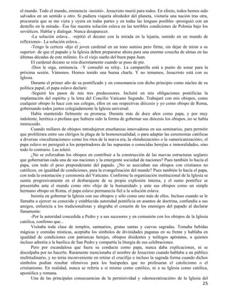el mundo. Todo el mundo, eminencia -insistió-. Jesucristo murió para todos. En efecto, todos hemos sido
salvados en un sentido u otro. Si pudiera viajaría alrededor del planeta, visitaría una nación tras otra,
procuraría que se me viera y oyera en todas partes y en todas las lenguas posibles -prosiguió con un
destello en la mirada-. Ésa fue nuestra solución eslava en las terribles condiciones de Polonia bajo los
soviéticos. Hablar y dialogar. Nunca desaparecer.
       -La solución eslava... -repitió el decano con la mirada en la lejanía, sumido en un mundo de
reflexiones-. La solución eslava...
       -Tengo la certeza -dijo el joven cardenal en un tono sumiso pero firme, sin dejar de mirar a su
superior- de que el papado y la Iglesia deben prepararse ahora para una enorme cosecha de almas en las
últimas décadas de este milenio. Es el viejo sueño del buen papa Juan.
       El cardenal decano se reía discretamente cuando se puso de pie.
       -Dios le oiga, eminencia. –Y consultó su reloj-. La campanilla está a punto de sonar para la
próxima sesión. Vámonos. Hemos tenido una buena charla. Y no temamos, Jesucristo está con su
Iglesia.
       Durante el primer año de su pontificado y en consonancia con dicho principio como núcleo de su
política papal, el papa eslavo declaró:
       -Seguiré los pasos de mis tres predecesores. Incluiré en mis obligaciones pontificias la
implantación del espíritu y la letra del Concilio Vaticano Segundo. Trabajaré con mis obispos, como
cualquier obispo lo hace con sus colegas, ellos en sus respectivas diócesis y yo como obispo de Roma,
gobernando todos juntos colegiadamente la Iglesia universal.
       Había mantenido fielmente su promesa. Durante más de doce años como papa, y por muy
indolente, herética o profana que hubiera sido la forma de gobernar sus diócesis los obispos, no se había
inmiscuido.
       Cuando millares de obispos introdujeron enseñanzas innovadoras en sus seminarios, para permitir
que proliferara entre sus clérigos la plaga de la homosexualidad, o para adaptar las ceremonias católicas
a diversas «inculturaciones» como los ritos de la nueva era, la «hinduización» o la «americanización», el
papa eslavo no persiguió a los perpetradores de las supuestas o conocidas herejías e inmoralidades, sino
todo lo contrario. Las toleró.
       ¿No se esforzaban los obispos en contribuir a la construcción de las nuevas estructuras seglares
que gobernarían cada una de sus naciones y la emergente sociedad de naciones? Pues también lo hacía el
papa, con todo el peso preponderante del papado. ¿No se asociaban sus obispos con cristianos no
católicos, en igualdad de condiciones, para la evangelización del mundo? Pues también lo hacía el papa,
con toda la ostentación y ceremonia del Vaticano. Conforme la organización institucional de la Iglesia se
sumía progresivamente en el desbarajuste de su propia explosión interna, y el sumo pontífice se
presentaba ante el mundo como otro «hijo de la humanidad» y ante sus obispos como un simple
hermano obispo en Roma, el papa eslavo permanecía fiel a la solución eslava.
       Insistía en gobernar la Iglesia con sus obispos y sólo como uno más de ellos. Incluso cuando se le
llamaba a ejercer su conocida y establecida autoridad pontificia en asuntos de doctrina, confundía a sus
amigos, enfurecía a los tradicionalistas y alegraba el corazón de los enemigos del papado al declarar
llanamente:
       -Por la autoridad concedida a Pedro y a sus sucesores y en comunión con los obispos de la Iglesia
católica, confirmo que...
       Visitaba toda clase de templos, santuarios, grutas santas y cuevas sagradas. Tomaba bebidas
mágicas y comidas místicas, aceptaba los símbolos de divinidades paganas en su frente y hablaba en
igualdad de condiciones con patriarcas herejes, obispos disidentes y teólogos apóstatas, a quienes
incluso admitía a la basílica de San Pedro y compartía la liturgia de sus celebraciones.
       Pero por escandalosa que fuera su conducta como papa, nunca daba explicaciones, ni se
disculpaba por no hacerlo. Raramente mencionaba el nombre de Jesucristo cuando hablaba a un público
multitudinario, y no tenía inconveniente en retirar el crucifijo e incluso la sagrada forma cuando dichos
símbolos podían resultar ofensivos para los huéspedes que no profesaran el catolicismo o el
cristianismo. En realidad, nunca se refería a sí mismo como católico, ni a su Iglesia como católica,
apostólica y romana.
       Una de las principales consecuencias de la permisividad y «democratización» de la Iglesia del
                                                                                                      25
 
