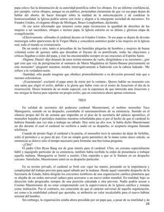 papa eslavo fue la disminución de su autoridad pontificia sobre los obispos. En un informe confidencial,
por ejemplo, varios obispos, aunque no en público, protestaban claramente de que «si ese papa dejara de
hablar del aborto, de hacer hincapié sobre la maldad de la anticoncepción y de condenar la
homosexualidad, la Iglesia podría unirse con éxito y alegría a la emergente sociedad de naciones». En
Estados Unidos, el elegante obispo de Michigan, Bruce Longbottham, declaraba:
       -Si ese actor aficionado que tenemos como papa reconociera la igualdad de derechos de las
mujeres a ser sacerdotes, obispos e incluso papa, la Iglesia entraría en su última y gloriosa etapa de
evangelización.
       »Efectivamente -afirmaba el cardenal decano en Estados Unidos-. Si ese papa se dejara de devotas
monsergas sobre apariciones de la Virgen María y concediera auténtico poder a las mujeres en la Iglesia
real, todo el mundo se cristianizaría.
       De un modo u otro, tanto si procedían de las humildes plegarias de hombres y mujeres de buena
voluntad como de quienes sabía que deseaban el fracaso de su pontificado, todas las objeciones y
críticas llegaban a oídos del papa, y éste las encomendaba siempre en sus oraciones al Espíritu Santo.
       -Dígame, Daniel -dijo después de unos treinta minutos de vuelo, dirigiéndose a su secretario-, ¿por
qué cree que voy de peregrinación al santuario de María Magdalena en Sainte-Baume precisamente en
este momento? -preguntó mientras miraba interrogativamente a Sadowski con la cabeza ladeada-. Me
refiero a la verdadera razón.
       -Santidad, sólo puedo imaginar que obedece primordialmente a su devoción personal más que a
razones eclesiásticas.
       -¡Exactamente! -exclamó el papa antes de mirar por la ventana-. Quiero hablar un momento con
una santa que eligió el exilio, debido a la gloria que había visto en el rostro de Jesucristo el día de la
resurrección. Deseo honrarla de un modo especial, con la esperanza de que interceda ante Jesucristo y
me otorgue la fuerza para soportar mi propio exilio, que en conciencia ahora apenas comienza.

                                                 TRES

      En calidad de secretario del poderoso cardenal Maestroianni, el mohíno monseñor Taco
Manuguerra, sentado en su despacho, custodiaba el sanctasanctórum de su eminencia. Sumido en el
silencio propio del fin de semana que imperaba en el piso de la secretaría del palacio apostólico, el
monseñor hojeaba el periódico matutino mientras refunfuñaba para sí por el hecho de que el cardenal lo
hubiera llamado una vez más a trabajar un sábado. Hoy sería un dies non, le había dicho Maestroianni
un día durante el cual el cardenal no recibiría a nadie en su despacho, ni aceptaría ninguna llamada
telefónica.
      Cuando de pronto llegó el cardenal a la puerta, el monseñor tuvo la sensatez de dejar de farfullar,
soltó el periódico y se puso de pie. Con un simple gesto parenético de la mano como único saludo, su
eminencia se detuvo sólo el tiempo necesario para formular una brevísima pregunta:
      -¿Chin?
      El padre Chin Byon Bang era de gran interés para el cardenal. Chin, un coreano especialmente
hábil y taquígrafo particular de su eminencia, también había recibido la orden de presentarse a trabajar
aquella mañana. Manuguerra se limitó a asentir; Chin esperaba a que se le llamara en un despacho
cercano. Satisfecho, Maestroianni entró en su despacho particular.

      En su recinto privado, el cardenal se frotó con vigor las manos, pensando en la importancia y
complejidad del trabajo previsto para aquel sábado por la mañana. Desde aquel venerable despacho de la
Secretaría de Estado, había dirigido los crecientes temblores de una organización católica planetaria que
se alejaba de un orden universal caduco para acercarse a un nuevo orden mundial. En realidad, bajo su
dirección todo progresaba siempre de una posición calculada a otra prevista. Nadie podría acusar a
Cosimo Maestroianni de no estar comprometido con la supervivencia de la Iglesia católica y romana
como institución. Por el contrario, era consciente de que al carácter universal de aquella organización,
así como a la estabilidad cultural que aportaba, se atribuiría un valor incalculable para el nuevo hábitat
terrenal del hombre.
      Sin embargo, la organización estaba ahora presidida por un papa que, a pesar de su inutilidad y de
                                                                                                       26
 