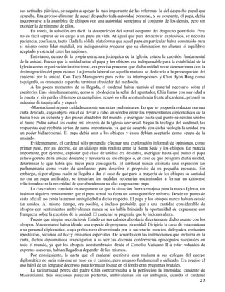 sus actitudes públicas, se negaba a apoyar la más importante de las reformas: la del despacho papal que
ocupaba. Era preciso eliminar de aquel despacho toda autoridad personal, y su ocupante, el papa, debía
incorporarse a la asamblea de obispos con una autoridad semejante al conjunto de los demás, pero sin
exceder la de ninguno de ellos.
       En teoría, la solución era fácil: la desaparición del actual ocupante del despacho pontificio. Pero
no es fácil separar de su cargo a un papa en vida. Al igual que para desactivar explosivos, se necesita
paciencia, confianza, tacto. Dada la sólida plataforma que aquel papa en particular había construido para
sí mismo como líder mundial, era indispensable procurar que su eliminación no alterara el equilibrio
aceptado y esencial entre las naciones.
       Entretanto, dentro de la propia estructura jerárquica de la Iglesia, estaba la cuestión fundamental
de la unidad. Puesto que la unidad entre el papa y los obispos era indispensable para la estabilidad de la
Iglesia como organización institucional, era preciso procurar que dicha unidad no se desmoronara con la
desintegración del papa eslavo. La jornada laboral de aquella mañana se dedicaría a la preocupación del
cardenal por la unidad. Con Taco Manuguerra para evitar las interrupciones y Chin Byon Bang como
taquígrafo, su eminencia esperaba terminar alrededor del mediodía.
       A los pocos momentos de su llegada, el cardenal había reunido el material necesario sobre el
escritorio. Casi simultáneamente, como si obedeciera la señal del apuntador, Chin llamó con suavidad a
la puerta y, sin perder el tiempo en cumplidos, ocupó su silla acostumbrada frente al cardenal, preparó su
máquina de taquigrafía y esperó.
       -Maestroianni repasó cuidadosamente sus notas preliminares. Lo que se proponía redactar era una
carta delicada, cuyo objeto era el de llevar a cabo un sondeo entre los representantes diplomáticos de la
Santa Sede en ochenta y dos países alrededor del mundo, y averiguar hasta qué punto se sentían unidos
al Santo Padre actual los cuatro mil obispos de la Iglesia universal. Según la teología del cardenal, las
respuestas que recibiría serían de suma importancia, ya que de acuerdo con dicha teología la unidad era
un poder bidireccional. El papa debía unir a los obispos y éstos debían aceptarlo como «papa de la
unidad».
       Evidentemente, el cardenal sólo pretendía efectuar una exploración informal de opiniones, como
primer paso, por así decirlo, de un diálogo más realista entre la Santa Sede y los obispos. Le parecía
importante, por ejemplo, explorar qué clase de unidad era deseable, averiguar hasta qué punto el papa
eslavo gozaba de la unidad deseable y necesaria de los obispos o, en caso de que peligrara dicha unidad,
determinar lo que había que hacer para conseguirla. El cardenal nunca utilizaría una expresión tan
parlamentaria como «voto de confianza» para describir el propósito de su pequeña encuesta. Sin
embargo, si por alguna razón se llegaba a dar el caso de que para la mayoría de los obispos su santidad
no era un papa unificador, se tomarían las medidas necesarias encaminadas a formar un consenso
relacionado con la necesidad de que abandonara su alto cargo como papa.
       La clave ahora consistía en asegurarse de que la situación fuera ventajosa para la nueva Iglesia, sin
insinuar siquiera remotamente que el papa actual no fuera un sumo pontífice unitario. Desde un punto de
vista oficial, no cabía la menor ambigüedad a dicho respecto. El papa y los obispos nunca habían estado
tan unidos. Al mismo tiempo, era posible, e incluso probable, que a una cantidad considerable de
obispos con sentimientos ambivalentes nunca se les había brindado la oportunidad de expresarse con
franqueza sobre la cuestión de la unidad. El cardenal se proponía que lo hicieran ahora.
       Puesto que ningún secretario de Estado en sus cabales abordaría directamente dicho asunto con los
obispos, Maestroianni había ideado una especie de programa piramidal. Dirigiría la carta de esta mañana
a su personal diplomático, cuya política era determinada por la secretaría: nuncios, delegados, emisarios
apostólicos, vicarios ad hoc y emisarios especiales. De acuerdo con las instrucciones que incluiría en la
carta, dichos diplomáticos investigarían a su vez las diversas conferencias episcopales nacionales en
todo el mundo, ya que los obispos, acostumbrados desde el Concilio Vaticano II a estar rodeados de
expertos asesores, habían llegado a depender de los mismos.
       Por consiguiente, la carta que el cardenal escribiría esta mañana a sus colegas del cuerpo
diplomático no sería más que un paso en el camino, pero un paso fundamental y delicado. Era preciso el
uso hábil de un lenguaje decoroso para formular lo que en el fondo eran preguntas brutales.
       La taciturnidad pétrea del padre Chin contrarrestaba a la perfección la intensidad candente de
Maestroianni. Sus oraciones parecían perfectas, ambivalentes sin ser ambiguas, cuando el cardenal
                                                                                                         27
 