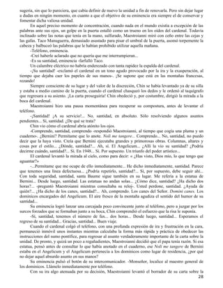 sugería, sin que lo pareciera, que cabía definir de nuevo la unidad a fin de renovarla. Pero sin dejar lugar
a dudas en ningún momento, en cuanto a que el objetivo de su eminencia era siempre el de conservar y
fomentar dicha valiosa unidad.
      En aquel preciso momento de concentración, cuando nada en el mundo existía a excepción de las
palabras ante sus ojos, un golpe en la puerta estalló como un trueno en los oídos del cardenal. Todavía
inclinado sobre las notas que tenía en la mano, sulfurado, Maestroianni miró con ceño entre las cejas y
las gafas. Taco Manuguerra, demasiado asustado para pisar el umbral de la puerta, asomó torpemente la
cabeza y balbuceó las palabras que le habían prohibido utilizar aquella mañana.
      -Teléfono, eminencia.
      -Creí haberle aclarado que no quería que me interrumpieran...
      -Es su santidad, eminencia -farfulló Taco.
      Un calambre eléctrico no habría enderezado con tanta rapidez la espalda del cardenal.
      -¡Su santidad! -exclamó el cardenal en un tono agudo provocado por la ira y la exasperación, al
tiempo que dejaba caer los papeles de sus manos-. ¡Se supone que está en las montañas francesas,
rezando!
      Siempre consciente de su lugar y del valor de la discreción, Chin se había levantado ya de su silla
y estaba a medio camino de la puerta, cuando el cardenal chasqueó los dedos y le ordenó al taquígrafo
que regresara a su asiento. ¡La carta proseguiría! Chin obedeció y, por costumbre, dirigió la mirada a la
boca del cardenal.
      Maestroianni hizo una pausa momentánea para recuperar su compostura, antes de levantar el
teléfono.
      -¡Santidad! ¡A su servicio!... No, santidad, en absoluto. Sólo resolviendo algunos asuntos
pendientes... Sí, santidad. ¿De qué se trata?
      Chin vio cómo el cardenal abría atónito los ojos.
      -Comprendo, santidad, comprendo -respondió Maestroianni, al tiempo que cogía una pluma y un
cuaderno-. ¿Bernini? Permítame que lo anote. Noli me tangere... Comprendo... No, santidad, no puedo
decir que la haya visto. Creía que Bernini ejecutaba grandes y primorosas obras. Columnas, altares y
cosas por el estilo... ¿Dónde, santidad?... Ah, sí. El Angelicum... ¿Allí la vio su santidad? ¿Podría
decirme cuándo, santidad?... Sí. En 1948... Sí. Por supuesto. Un triunfo del poder artístico...
      El cardenal levantó la mirada al cielo, como para decir: « ¿Has visto, Dios mío, lo que tengo que
aguantar?»
      -...Permítame que me ocupe de ello inmediatamente... He dicho inmediatamente, santidad. Parece
que tenemos una línea defectuosa... ¿Podría repetirlo, santidad?... Sí, por supuesto, debe seguir ahí...
Con toda seguridad, santidad, santa Baume sigue también en su lugar. Me refería a la estatua de
Bernini... Desde luego, santidad. Las estatuas no andan solas... ¿Cómo dice, santidad? ¿Ha dicho dos
horas?... -preguntó Maestroianni mientras consultaba su reloj-. Usted perdone, santidad. ¿Ayuda de
quién?... ¿Ha dicho de los canes, santidad?... Ah, comprendo. Los canes del Señor. Domini canes. Los
dominicos encargados del Angelicum. El aire fresco de la montaña agudiza el sentido del humor de su
santidad...
      Su eminencia logró lanzar una carcajada poco convincente junto al teléfono, pero a juzgar por los
surcos forzados que se formaban junto a su boca, Chin comprendió el esfuerzo que la risa le suponía.
      -Sí, santidad, tenemos el número de fax... dos horas... Desde luego, santidad... Esperamos el
regreso de su santidad... Gracias, santidad... Buen viaje.
      Cuando el cardenal colgó el teléfono, con una profunda expresión de ira y frustración en la cara,
permaneció inmóvil unos instantes mientras calculaba la forma más rápida y práctica de obedecer las
instrucciones del sumo pontífice, para regresar al asunto verdaderamente importante de la carta sobre la
unidad. De pronto, y quizá un poco a regañadientes, Maestroianni decidió que el papa tenía razón. Si esa
estatua, pensó antes de consultar lo que había anotado en el cuaderno, ese Noli me tangere de Bernini
estaba en el Angelicum y el Angelicum pertenecía a los dominicos como lugar de residencia, ¿por qué
no dejar aquel absurdo asunto en sus manos?
      Su eminencia pulsó el botón de su intercomunicador. -Monseñor, localice al maestro general de
los dominicos. Llámelo inmediatamente por teléfono.
      Con su ira algo atenuada por su decisión, Maestroianni levantó el borrador de su carta sobre la
                                                                                                        28
 