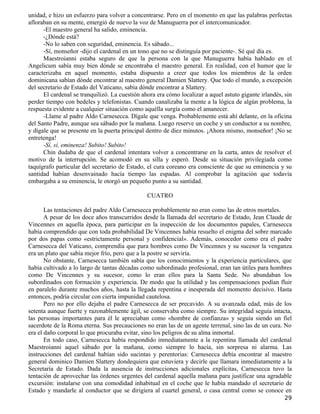 unidad, e hizo un esfuerzo para volver a concentrarse. Pero en el momento en que las palabras perfectas
afloraban en su mente, emergió de nuevo la voz de Manuguerra por el intercomunicador.
      -El maestro general ha salido, eminencia.
      -¿Dónde está?
      -No lo saben con seguridad, eminencia. Es sábado...
      -Sí, monseñor -dijo el cardenal en un tono que no se distinguía por paciente-. Sé qué día es.
      Maestroianni estaba seguro de que la persona con la que Manuguerra había hablado en el
Angelicum sabía muy bien dónde se encontraba el maestro general. En realidad, con el humor que le
caracterizaba en aquel momento, estaba dispuesto a creer que todos los miembros de la orden
dominicana sabían dónde encontrar al maestro general Damien Slattery. Que todo el mundo, a excepción
del secretario de Estado del Vaticano, sabía dónde encontrar a Slattery.
      El cardenal se tranquilizó. La cuestión ahora era cómo localizar a aquel astuto gigante irlandés, sin
perder tiempo con bedeles y telefonistas. Cuando canalizaba la mente a la lógica de algún problema, la
respuesta evidente a cualquier situación como aquélla surgía como el amanecer.
      -Llame al padre Aldo Carnesecca. Dígale que venga. Probablemente está ahí delante, en la oficina
del Santo Padre, aunque sea sábado por la mañana. Luego reserve un coche y un conductor a su nombre,
y dígale que se presente en la puerta principal dentro de diez minutos. ¡Ahora mismo, monseñor! ¡No se
entretenga!
      -Sí, sí, eminenza! Subito! Subito!
      Chin dudaba de que el cardenal intentara volver a concentrarse en la carta, antes de resolver el
motivo de la interrupción. Se acomodó en su silla y esperó. Desde su situación privilegiada como
taquígrafo particular del secretario de Estado, el cura coreano era consciente de que su eminencia y su
santidad habían desenvainado hacía tiempo las espadas. Al comprobar la agitación que todavía
embargaba a su eminencia, le otorgó un pequeño punto a su santidad.

                                                CUATRO

       Las tentaciones del padre Aldo Carnesecca probablemente no eran como las de otros mortales.
       A pesar de los doce años transcurridos desde la llamada del secretario de Estado, Jean Claude de
Vincennes en aquella época, para participar en la inspección de los documentos papales, Carnesecca
había comprendido que con toda probabilidad De Vincennes había resuelto el enigma del sobre marcado
por dos papas como «estrictamente personal y confidencial». Además, conocedor como era el padre
Carnesecca del Vaticano, comprendía que para hombres como De Vincennes y su sucesor la venganza
era un plato que sabía mejor frío, pero que a la postre se serviría.
       No obstante, Carnesecca también sabía que los conocimientos y la experiencia particulares, que
había cultivado a lo largo de tantas décadas como subordinado profesional, eran tan útiles para hombres
como De Vincennes y su sucesor, como lo eran ellos para la Santa Sede. No abundaban los
subordinados con formación y experiencia. De modo que la utilidad y las compensaciones podían fluir
en paralelo durante muchos años, hasta la llegada repentina e inesperada del momento decisivo. Hasta
entonces, podría circular con cierta impunidad cautelosa.
       Pero no por ello dejaba el padre Carnesecca de ser precavido. A su avanzada edad, más de los
setenta aunque fuerte y razonablemente ágil, se conservaba como siempre. Su integridad seguía intacta,
las personas importantes para él le apreciaban como «hombre de confianza» y seguía siendo un fiel
sacerdote de la Roma eterna. Sus precauciones no eran las de un agente terrenal, sino las de un cura. No
era el daño corporal lo que procuraba evitar, sino los peligros de su alma inmortal.
       En todo caso, Carnesecca había respondido inmediatamente a la repentina llamada del cardenal
Maestroianni aquel sábado por la mañana, como siempre lo hacía, sin sorpresa ni alarma. Las
instrucciones del cardenal habían sido sucintas y perentorias: Carnesecca debía encontrar al maestro
general dominico Damien Slattery dondequiera que estuviera y decirle que llamara inmediatamente a la
Secretaría de Estado. Dada la ausencia de instrucciones adicionales explícitas, Carnesecca tuvo la
tentación de aprovechar las órdenes urgentes del cardenal aquella mañana para justificar una agradable
excursión: instalarse con una comodidad inhabitual en el coche que le había mandado el secretario de
Estado y mandarle al conductor que se dirigiera al cuartel general, o casa central como se conoce en
                                                                                                        29
 