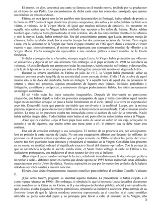 El asunto, les dijo, concernía una carta ya famosa en el mundo entero, recibida por su predecesor
en el trono de san Pedro. Las circunstancias de dicha carta eran tan conocidas, prosiguió, que apenas
necesitaban un mínimo esbozo.
       Fátima, en otra época uno de los pueblos más desconocidos de Portugal, había saltado de pronto a
la fama en 1917 como el lugar donde tres jóvenes campesinos, dos niñas y un niño, habían recibido seis
visitas, o visiones, de la Virgen María. Al igual que muchos millones de católicos, los presentes en
aquella sala sabían que la Virgen había confiado tres secretos a los niños de Fátima. Todos sabían
también que, como lo había pronosticado el ente celestial, dos de los niños habían muerto en la infancia
y sólo la mayor, Lucía, había sobrevivido. Era del conocimiento general que Lucía, entonces monja de
clausura, había revelado desde hacía mucho tiempo los dos primeros secretos de Fátima. Pero según
Lucía, era la voluntad de la Virgen que fuera el papa reinante en 1960 quien diera a conocer el tercer
secreto y que, simultáneamente, el mismo papa organizara una consagración mundial de «Rusia» a la
Virgen María. Dicha consagración equivaldría a una condena pública a nivel mundial de la Unión
Soviética.
       Si dicha consagración se efectuaba, siempre según Lucía, la Virgen había prometido que «Rusia»
se convertiría y dejaría de ser una amenaza. Sin embargo, si el papa reinante en 1960 no satisfacía su
voluntad, «Rusia divulgaría sus errores por todas las naciones», habría mucho sufrimiento y destrucción,
y la fe de la Iglesia sería tan corrupta que sólo en Portugal se conservaría intacto «el dogma de la fe».
       Durante su tercera aparición en Fátima en julio de 1917, la Virgen había prometido sellar su
mandato con una prueba tangible de su autenticidad como mensaje divino. El día 13 de octubre de aquel
mismo año, a las doce del mediodía, haría un milagro. Y a aquella hora de aquel día, en presencia de
setenta y cinco mil personas, algunas procedentes de lugares muy lejanos, incluidos periodistas y
fotógrafos, científicos y escépticos, y numerosos clérigos perfectamente fiables, los niños presenciaron
un milagro asombroso.
       El sol violó todas las leyes naturales imaginables. Después de interrumpir un persistente
chaparrón, que había dejado a todos los presentes empapados de agua y había convertido aquel remoto
lugar en un auténtico cenagal, se puso a bailar literalmente en el cielo. Arrojó a la tierra un espectacular
arco iris. Descendió hasta que parecía inevitable que envolvería a la multitud. Luego, con la misma
presteza, regresó a su posición normal y brilló con su benevolencia acostumbrada. Todo el mundo estaba
atónito. La ropa de los presentes estaba tan inmaculada como si acabara de salir de la tintorería. Nadie
había sufrido ningún daño. Todos habían visto bailar el sol, pero sólo los niños habían visto a la Virgen.
       -Creo que es evidente --dijo el buen papa Juan antes de sacar un sobre de una caja, semejante en
tamaño a las de cigarros, que estaba sobre una mesa junto a él-, lo primero que se debe hacer esta
mañana.
       Una ola de emoción embargó a sus consejeros. El motivo de su presencia era, por consiguiente,
leer en privado la carta secreta de Lucía. No era una exageración afirmar que decenas de millones de
personas en el mundo entero esperaban que «el papa reinante en 1960» revelara las partes del tercer
secreto tan bien guardado hasta entonces y obedeciera el mandato de la Virgen. Con dicha idea presente
en su mente, su santidad subrayó el significado exacto y literal del término «privado». Con la certeza de
que su advertencia respecto al secreto estaba clara, el Santo Padre entregó la carta de Fátima a los
traductores portugueses, que tradujeron el texto secreto de viva voz al italiano.
       -Bien -dijo el papa cuando concluyó la lectura, señalando inmediatamente la decisión que prefería
no tomar a solas-, debemos tener en cuenta que desde agosto de 1959 hemos mantenido unas delicadas
negociaciones con la Unión Soviética. Nuestra aspiración es que por lo menos dos prelados de la Iglesia
ortodoxa soviética asistan a nuestro concilio.
       El papa Juan decía frecuentemente «nuestro concilio» para referirse al venidero Concilio Vaticano
II.
       ¿Qué debía hacer?, preguntó su santidad aquella mañana. La providencia le había elegido a él
como «papa reinante en 1960». Sin embargo, si obedecía lo que la hermana Lucía describía claramente
como mandato de la Reina de los Cielos, si él y sus obispos declaraban pública, oficial y universalmente
que «Rusia» estaba plagada de errores perniciosos, arruinaría su iniciativa soviética. Pero además de su
ferviente deseo de que la Iglesia ortodoxa estuviera representada en el concilio, si el sumo pontífice
utilizaba su plena autoridad papal y su jerarquía para llevar a cabo el mandato de la Virgen, ello
                                                                                                          3
 