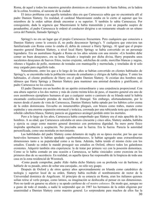 Roma, de aquel y todos los maestros generales dominicos en el monasterio de Santa Sabina, en la ladera
de la colina Aventina, al suroeste de la ciudad.
       El único problema con aquella tentadora idea era que Carnesecca sabía que no encontraría allí al
padre Damien Slattery. En realidad, el cardenal Maestroianni estaba en lo cierto al suponer que los
miembros de la orden sabían dónde encontrar a su superior. Y también lo sabía Carnesecca. Por
consiguiente, dada la urgencia que Maestroianni le había transmitido y con un pequeño suspiro de
pesadumbre, el padre Carnesecca le ordenó al conductor dirigirse a un restaurante situado en un sótano
cerca del Panteón, llamado Springy's.

      Springy's no era un lugar que el propio Carnesecca frecuentara. Pero cualquiera que conociera a
Damien Slattery como le conocía él, no podía desconocer Springy's. Y cualquiera que estuviera tan
familiarizado con Roma como lo estaba él, debía de conocer a Harry Springy. Al igual que el propio
maestro general Damien Slattery, a nivel local Harry Springy se había convertido en un personaje
legendario. Era un australiano llegado a Roma en los años setenta con una misión: «Un hombre debe
comer un buen desayuno», era su lema. Guiado e inspirado por dicha divisa, Harry preparaba unos
suculentos desayunos de huevos fritos, tocino crujiente, salchichas de cerdo, morcillas blancas y negras,
riñones e hígados de pollo, montones de tostadas con mantequilla y mermelada, y toneladas de té solo
muy cargado para engullirlo todo.
      Naturalmente, entre los que a lo largo de los años se habían convertido en clientes habituales de
Springy's, se encontraba toda la población romana de estudiantes y clérigos de habla inglesa. Y entre los
habituales, el cliente predilecto de Harry era el padre Damien Slattery. Si existían dos hombres más
idóneos que Harry Springy y Damien Slattery para mantener una amistad duradera y gratificante, el
padre Carnesecca no los conocía.
      El padre Damien era un hombre de un apetito extraordinario y una corpulencia proporcional. Con
una altura superior a los dos metros y más de ciento treinta kilos de peso, el maestro general era uno de
esos asombrosos ejemplares humanos al que a cualquier sastre o camisero de su Irlanda natal le habría
encantado confeccionarle prendas de mezclilla de Donegal. Sin embargo, afortunadamente, por lo
menos desde el punto de vista de Carnesecca, Damien Slattery había optado por los hábitos color crema
de la orden dominicana. Envuelto en innumerables pliegues, con brazos como trabes, manos como
espátulas y una enorme expansión estomacal y torácica, coronada por una rubicunda testa que cubría una
rebelde cabellera blanca, Slattery parecía un gigantesco arcángel perdido entre los mortales.
      Pero a lo largo de los años, Carnesecca había comprobado que Slattery era el más apacible de los
hombres. A su edad, que Carnesecca calculaba en unos cincuenta y cinco años, Slattery andaba, hablaba
y ejercía su cargo como maestro general dominico con portentosa dignidad. Su mero porte físico
inspiraba aprobación y aceptación. No precisaba usar la fuerza. Era la fuerza. Parecía la autoridad
personificada, como una montaña en movimiento.
      Las habilidades del padre Slattery como delantero de rugby en su época escolar, por las que sus
benévolos hermanos lo habían apodado «quebrantahuesos», le habían agregado unas extraordinarias
dimensiones tanto a su popularidad como a su fama. Además, había tenido el mismo éxito con los
estudios. Cuando su orden le mandó proseguir sus estudios en Oxford, obtuvo todos los galardones
existentes. Adquirió también otra experiencia: la de tratar por primera vez con la posesión demoníaca.
Como se lo había contado en una ocasión a Carnesecca, se había «iniciado» como exorcista en los
primeros días de su sacerdocio. En realidad, en aquella época fue responsable de la limpieza de toda una
casa en la zona residencial de Woostock.
      -Como puede comprobar, padre Aldo -había dicho Slattery con su profunda voz de barítono, al
hablarle de su pasado, antes de soltar una carcajada-, no sólo soy guapo.
      Después de Oxford y de otros quince años aproximadamente en Irlanda como catedrático de
teología y superior local de su orden, Slattery había recibido el nombramiento de rector de la
Universidad dominica de Angelicum. Al principio de su estancia en Roma, eran los italianos quienes
solían reírse al verlo porque, como latinos, su imaginación se desbocaba al pensar en sus dimensiones.
Pero no tardó en ganarse su afecto y su apodo cariñoso de «il nostro colosso». De modo que, aunque no
a gusto de todo el mundo, a nadie le sorprendió que en 1987 los hermanos de la orden eligieran por
unanimidad a Damien Slattery como maestro general. Lo sorprendente para muchos de ellos fue la
                                                                                                      30
 