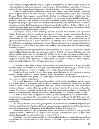 extraña condición del padre Slattery antes de aceptar el nombramiento. Si bien trabajaría durante el día
en las dependencias del maestro general en el monasterio de Santa Sabina, en la colina Aventina, no
residiría allí como lo determinaba la costumbre. Seguiría viviendo en la rectoría del Angelicum.
       En 1987, Aldo Carnesecca había tenido ya algún breve contacto con el padre Slattery. En realidad,
incluso el propio papa eslavo había conocido al irlandés y le había confiado ciertas tareas onerosas y
delicadas. El padre Carnesecca no conocía todos los detalles, pero sabía que Slattery se había convertido
en el confesor y teólogo particular del sumo pontífice; no era ningún secreto. También sabía que el
dominico viajaba uno o dos meses todos los años en misiones privadas del papa, y que la tarea más
desagradable y peligrosa que le había encomendado el Santo Padre estaba relacionada con su temprano
éxito como exorcista. También era consciente de que los cardenales arzobispos de Turín y Milán, las dos
ciudades europeas donde más arraigados estaban los ritos satánicos y las posesiones demoníacas, habían
acudido al padre Slattery como asesor exorcista.
       A lo largo de los años, después de trabajar en varias ocasiones por una razón u otra con Damien
Slattery, Carnesecca estaba convencido de que había en él ciertos aspectos inamovibles. En primer
lugar, y para el padre Carnesecca de mayor importancia, Damien Slattery conservaba una fe
inquebrantable en Dios como católico y en el poder del Espíritu Santo. Esto era fundamental en sus
repetidas confrontaciones con el mundo demoníaco. Sin embargo, pocos sabían, ni lo descubrirían por
boca de Carnesecca, que la razón del maestro general Slattery para conservar su residencia en la rectoría
del Angelicum era la de utilizarse a sí mismo como antídoto contra una antigua infección demoníaca de
dichas dependencias.
       La segunda constante inquebrantable de Damien Slattery era el hecho de seguir siendo irlandés
hasta la médula. Raramente dejaba de hablar con acento de Oxford, pero cuando lo hacía, solía soltar
alguna parrafada gaélica con un marcado deje de Donegal. Lo tercero que nunca cambiaba era su
devoción a Harry Springy y a su restaurante. Allí se lo podía encontrar todos los sábados por la mañana,
siempre en la misma mesa separado de los demás clientes y rodeado de fuentes de comida, preparada
afectuosamente por el propio Harry Springy para su amigo predilecto.

       -¡Caramba, el padre Aldo! -exclamó Slattery después de levantar la cabeza, al tiempo que dejaba
majestuosamente los cubiertos en el plato con un espectacular revuelo de mangas, y le indicaba al cura
que se sentara frente a su soberbia envergadura-. ¿Ha venido a desayunar conmigo?
       Consciente de que pasaba el tiempo, Carnesecca rechazó la invitación y le transmitió al maestro
general el mensaje urgente del cardenal, para que llamara a su eminencia a la secretaría.
       -Inmediatamente, padre general. Un asunto urgente relacionado con el Santo Padre. Pero eso es
todo lo que me ha dicho su eminencia.
       Eso le bastó al dominico, y ordenó que le guardaran en el horno el resto del desayuno para que no
se le enfriara. Entonces se dirigió al único teléfono de Springy's, situado junto a la ajetreada y ruidosa
cocina. Al padre Damien nunca le apetecía hablar con Cosimo Maestroianni. Se veían a menudo en
reuniones oficiales y ambos sabían que estaban en extremos opuestos del columpio de la política
romana. Pero incluso en aquella jungla de facciones, algo mucho más profundo y personal que las
lealtades políticas separaba a aquellos dos hombres. Damien lo sabía. Y el cardenal también lo sabía.
       El padre Slattery llamó al despacho del cardenal, y Taco Manuguerra le pasó inmediatamente la
comunicación a su eminencia. Ni el cardenal ni el dominico se extendieron más allá de los cumplidos
indispensables. Sin embargo, como de costumbre, ambos se mantuvieron fieles a sus obligaciones en la
organización.
       -Su santidad está en Sainte-Baume, padre general. En el santuario de Santa María Magdalena, para
oficiar en las celebraciones. Acaba de llamarme para decirme que necesita que le mandemos por fax una
fotografía de cierta estatua de Bernini de María Magdalena. Se llama Noli me tangere.
       -Comprendo, eminencia. ¿En qué podemos ayudar a su santidad? Su eminencia sabe que estamos
siempre dispuestos... -Obteniendo una fotografía de dicha estatua y mandándosela por fax al Santo Padre
a Sainte-Baume, padre general. En una hora a lo sumo, por favor.
       Para Slattery, la exasperación que detectó en la voz del cardenal casi compensó la interrupción de
su desayuno. Sin embargo, no tenía la menor idea de la razón por la que su eminencia le dirigía dicha
solicitud.
                                                                                                       31
 