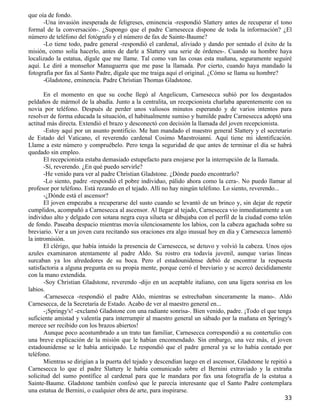 que oía de fondo.
      -Una invasión inesperada de feligreses, eminencia -respondió Slattery antes de recuperar el tono
formal de la conversación-. ¿Supongo que el padre Carnesecca dispone de toda la información? ¿El
número de teléfono del fotógrafo y el número de fax de Sainte-Baume?
      -Lo tiene todo, padre general -respondió el cardenal, aliviado y dando por sentado el éxito de la
misión, como solía hacerlo, antes de darle a Slattery una serie de órdenes-. Cuando su hombre haya
localizado la estatua, dígale que me llame. Tal como van las cosas esta mañana, seguramente seguiré
aquí. Le diré a monseñor Manuguerra que me pase la llamada. Por cierto, cuando haya mandado la
fotografía por fax al Santo Padre, dígale que me traiga aquí el original. ¿Cómo se llama su hombre?
      -Gladstone, eminencia. Padre Christian Thomas Gladstone.

       En el momento en que su coche llegó al Angelicum, Carnesecca subió por los desgastados
peldaños de mármol de la abadía. Junto a la centralita, un recepcionista charlaba aparentemente con su
novia por teléfono. Después de perder unos valiosos minutos esperando y de varios intentos para
resolver de forma educada la situación, el habitualmente sumiso y humilde padre Carnesecca adoptó una
actitud más directa. Extendió el brazo y desconectó con decisión la llamada del joven recepcionista.
       -Estoy aquí por un asunto pontificio. Me han mandado el maestro general Slattery y el secretario
de Estado del Vaticano, el reverendo cardenal Cosimo Maestroianni. Aquí tiene mi identificación.
Llame a este número y compruébelo. Pero tenga la seguridad de que antes de terminar el día se habrá
quedado sin empleo.
       El recepcionista estaba demasiado estupefacto para enojarse por la interrupción de la llamada.
       -Sí, reverendo. ¿En qué puedo servirle?
       -He venido para ver al padre Christian Gladstone. ¿Dónde puedo encontrarlo?
       -Lo siento, padre -respondió el pobre individuo, pálido ahora como la cera-. No puedo llamar al
profesor por teléfono. Está rezando en el tejado. Allí no hay ningún teléfono. Lo siento, reverendo...
       -¿Dónde está el ascensor?
       El joven empezaba a recuperarse del susto cuando se levantó de un brinco y, sin dejar de repetir
cumplidos, acompañó a Carnesecca al ascensor. Al llegar al tejado, Carnesecca vio inmediatamente a un
individuo alto y delgado con sotana negra cuya silueta se dibujaba con el perfil de la ciudad como telón
de fondo. Paseaba despacio mientras movía silenciosamente los labios, con la cabeza agachada sobre su
breviario. Ver a un joven cura recitando sus oraciones era algo inusual hoy en día y Carnesecca lamentó
la intromisión.
       El clérigo, que había intuido la presencia de Carnesecca, se detuvo y volvió la cabeza. Unos ojos
azules examinaron atentamente al padre Aldo. Su rostro era todavía juvenil, aunque varias líneas
surcaban ya los alrededores de su boca. Pero el estadounidense debió de encontrar la respuesta
satisfactoria a alguna pregunta en su propia mente, porque cerró el breviario y se acercó decididamente
con la mano extendida.
       -Soy Christian Gladstone, reverendo -dijo en un aceptable italiano, con una ligera sonrisa en los
labios.
       -Carnesecca -respondió el padre Aldo, mientras se estrechaban sinceramente la mano-. Aldo
Carnesecca, de la Secretaría de Estado. Acabo de ver al maestro general en...
       -¡Springy's! -exclamó Gladstone con una radiante sonrisa-. Bien venido, padre. ¡Todo el que tenga
suficiente amistad y valentía para interrumpir al maestro general un sábado por la mañana en Springy's
merece ser recibido con los brazos abiertos!
       Aunque poco acostumbrado a un trato tan familiar, Carnesecca correspondió a su contertulio con
una breve explicación de la misión que le habían encomendado. Sin embargo, una vez más, el joven
estadounidense se le había anticipado. Le respondió que el padre general ya se lo había contado por
teléfono.
       Mientras se dirigían a la puerta del tejado y descendían luego en el ascensor, Gladstone le repitió a
Carnesecca lo que el padre Slattery le había comunicado sobre el Bernini extraviado y la extraña
solicitud del sumo pontífice al cardenal para que le mandara por fax una fotografía de la estatua a
Sainte-Baume. Gladstone también confesó que le parecía interesante que el Santo Padre contemplara
una estatua de Bernini, o cualquier obra de arte, para inspirarse.
                                                                                                        33
 