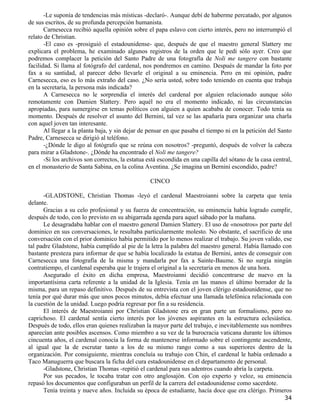 -Le suponía de tendencias más místicas -declaró-. Aunque debí de haberme percatado, por algunos
de sus escritos, de su profunda percepción humanista.
       Carnesecca recibió aquella opinión sobre el papa eslavo con cierto interés, pero no interrumpió el
relato de Christian.
       -El caso es -prosiguió el estadounidense- que, después de que el maestro general Slattery me
explicara el problema, he examinado algunos registros de la orden que le pedí sólo ayer. Creo que
podremos complacer la petición del Santo Padre de una fotografía de Noli me tangere con bastante
facilidad. Si llama al fotógrafo del cardenal, nos pondremos en camino. Después de mandar la foto por
fax a su santidad, al parecer debo llevarle el original a su eminencia. Pero en mi opinión, padre
Carnesecca, eso es lo más extraño del caso. ¿No sería usted, sobre todo teniendo en cuenta que trabaja
en la secretaría, la persona más indicada?
       A Carnesecca no le sorprendía el interés del cardenal por alguien relacionado aunque sólo
remotamente con Damien Slattery. Pero aquél no era el momento indicado, ni las circunstancias
apropiadas, para sumergirse en temas políticos con alguien a quien acababa de conocer. Todo tenía su
momento. Después de resolver el asunto del Bernini, tal vez se las apañaría para organizar una charla
con aquel joven tan interesante.
       Al llegar a la planta baja, y sin dejar de pensar en que pasaba el tiempo ni en la petición del Santo
Padre, Carnesecca se dirigió al teléfono.
       -¿Dónde le digo al fotógrafo que se reúna con nosotros? -preguntó, después de volver la cabeza
para mirar a Gladstone-. ¿Dónde ha encontrado el Noli me tangere?
       -Si los archivos son correctos, la estatua está escondida en una capilla del sótano de la casa central,
en el monasterio de Santa Sabina, en la colina Aventina. ¿Se imagina un Bernini escondido, padre?

                                                  CINCO

      -GLADSTONE, Christian Thomas -leyó el cardenal Maestroianni sobre la carpeta que tenía
delante.
      Gracias a su celo profesional y su fuerza de concentración, su eminencia había logrado cumplir,
después de todo, con lo previsto en su abigarrada agenda para aquel sábado por la mañana.
      Le desagradaba hablar con el maestro general Damien Slattery. El uso de «nosotros» por parte del
dominico en sus conversaciones, le resultaba particularmente molesto. No obstante, el sacrificio de una
conversación con el prior dominico había permitido por lo menos realizar el trabajo. Su joven valido, ese
tal padre Gladstone, había cumplido al pie de la letra la palabra del maestro general. Había llamado con
bastante presteza para informar de que se había localizado la estatua de Bernini, antes de conseguir con
Carnesecca una fotografía de la misma y mandarla por fax a Sainte-Baume. Si no surgía ningún
contratiempo, el cardenal esperaba que le trajera el original a la secretaría en menos de una hora.
      Asegurado el éxito en dicha empresa, Maestroianni decidió concentrarse de nuevo en la
importantísima carta referente a la unidad de la Iglesia. Tenía en las manos el último borrador de la
misma, para un repaso definitivo. Después de su entrevista con el joven clérigo estadounidense, que no
tenía por qué durar más que unos pocos minutos, debía efectuar una llamada telefónica relacionada con
la cuestión de la unidad. Luego podría regresar por fin a su residencia.
      El interés de Maestroianni por Christian Gladstone era en gran parte un formalismo, pero no
caprichoso. El cardenal sentía cierto interés por los jóvenes aspirantes en la estructura eclesiástica.
Después de todo, ellos eran quienes realizaban la mayor parte del trabajo, e inevitablemente sus nombres
aparecían ante posibles ascensos. Como miembro a su vez de la burocracia vaticana durante los últimos
cincuenta años, el cardenal conocía la forma de mantenerse informado sobre el contingente ascendente,
al igual que la de escrutar tanto a los de su mismo rango como a sus superiores dentro de la
organización. Por consiguiente, mientras concluía su trabajo con Chin, el cardenal le había ordenado a
Taco Manuguerra que buscara la ficha del cura estadounidense en el departamento de personal.
      -Gladstone, Christian Thomas -repitió el cardenal para sus adentros cuando abría la carpeta.
      Por sus pecados, le tocaba tratar con otro anglosajón. Con ojo experto y veloz, su eminencia
repasó los documentos que configuraban un perfil de la carrera del estadounidense como sacerdote.
      Tenía treinta y nueve años. Incluida su época de estudiante, hacía doce que era clérigo. Primeros
                                                                                                          34
 
