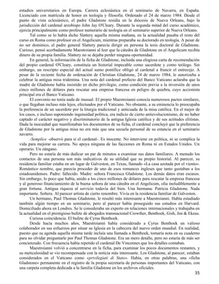 estudios universitarios en Europa. Carrera eclesiástica en el seminario de Navarra, en España.
Licenciado con matrícula de honor en teología y filosofía. Ordenado el 24 de marzo 1984. Desde el
punto de vista eclesiástico, el padre Gladstone residía en la diócesis de Nueva Orleans, bajo la
jurisdicción del cardenal arzobispo John Jay O'Cleary. Durante la segunda mitad del curso académico,
ejercía principalmente como profesor numerario de teología en el seminario superior de Nueva Orleans.
       Tal como se lo había dicho Slattery aquella misma mañana, en la actualidad pasaba el resto del
curso en Roma como profesor en el Angelicum, mientras preparaba su doctorado en teología. A pesar de
no ser dominico, el padre general Slattery parecía dirigir en persona la tesis doctoral de Gladstone.
Curioso, pensó acerbadamente Maestroianni al leer que la cátedra de Gladstone en el Angelicum recibía
dinero de su propia familia. Slattery no se dejaba perder ninguna oportunidad.
       En general, la información de la ficha de Gladstone, incluida una elogiosa carta de recomendación
del propio cardenal O'Cleary, constituía un historial impecable como sacerdote y como teólogo. Sin
embargo, un rescripto especial del actual sumo pontífice obligó al cardenal a fruncir el entrecejo. A
pesar de la reciente fecha de ordenación de Christian Gladstone, 24 de marzo 1984, le autorizaba a
celebrar la antigua misa tridentina. Una nota del cardenal prefecto del Banco Vaticano aclaraba que la
madre de Gladstone había insistido en dicho privilegio, como condición previa a la inversión de unos
cinco millones de dólares para rescatar una empresa francesa en peligro de quiebra, cuyo accionista
principal era el Banco Vaticano.
       El convenio no tenía nada de inusual. El propio Maestroianni conocía numerosos pactos similares,
o que llegaban incluso más lejos, efectuados por el Vaticano. No obstante, a su eminencia lo preocupaba
la preferencia de un sacerdote por la liturgia tradicional y anticuada de la misa católica. En el mejor de
los casos, e incluso suponiendo ingenuidad política, era indicio de cierto antievolucionismo, de no haber
captado el carácter negativo y discriminatorio de la antigua Iglesia católica y de sus actitudes elitistas.
Dada la inocuidad que manifestaban los documentos de su ficha, el cardenal concluyó que la preferencia
de Gladstone por la antigua misa no era más que una secuela personal de su estancia en el seminario
navarro.
       -Semplice -observó para sí el cardenal-. Es inocente. No interviene en política, ni se complica la
vida para mejorar su carrera. No apoya ninguna de las facciones en Roma ni en Estados Unidos. Un
operario. Un zángano.
       Pero no estaría de más dedicar un par de minutos a examinar sus datos familiares. A menudo los
contactos de una persona son más indicativos de su utilidad que su propio historial. Al parecer, su
residencia familiar estaba en un lugar de Galveston, en Texas, llamado «La casa azotada por el viento».
Romántico nombre, que parecía proceder de uno de esos romances ingleses que tanto gustaban a los
estadounidenses. Padre: fallecido. Madre: señora Francesca Gladstone. Los demás datos eran escasos.
Sin embargo, lo poco que había, unido a los cinco millones de dólares para rescatar la empresa francesa
y al generoso financiamiento de la buena señora de una cátedra en el Angelicum, olía ineludiblemente a
gran fortuna. Antigua riqueza al servicio todavía del bien. Una hermana: Patricia Gladstone. Nada
importante. Soltera. Al parecer artista de cierto renombre. Vivía en la residencia familiar de Galveston.
       Un hermano, Paul Thomas Gladstone, le resultó más interesante a Maestroianni. Había estudiado
también algún tiempo en un seminario, pero al parecer había proseguido sus estudios en Harvard.
Domiciliado ahora en Londres. Se le consideraba un experto en relaciones internacionales y trabajaba en
la actualidad en el prestigioso bufete de abogados transnacional Crowther, Benthoek, Gish, Jen & Ekeus.
       Curiosa coincidencia. El bufete de Cyrus Benthoek.
       Desde hacía muchos años, Maestroianni había considerado a Cyrus Benthoek un valioso
colaborador en sus esfuerzos por situar su Iglesia en la cabecera del nuevo orden mundial. En realidad,
puesto que su agenda aquella misma tarde incluía una llamada a Benthoek, tomaría nota en su cuaderno
para no olvidar preguntarle por Paul Thomas Gladstone. Era un mero detalle, pero no estaría de más ser
concienzudo. Con frecuencia había repetido el cardenal De Vincennes que los detalles contaban.
       Maestroianni volvió a concentrarse en la ficha, para examinar los pocos documentos restantes, y
su meticulosidad se vio recompensada con la noticia más interesante. Los Gladstone, al parecer, estaban
considerados en el Vaticano como «privilegiati di Stato». Había, en otras palabras, una «ficha
Gladstone» permanente en el registro de la propia secretaría de personas importantes del Vaticano, con
una carpeta completa dedicada a la familia Gladstone en los archivos oficiales.
                                                                                                        35
 