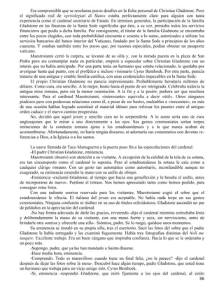 Era comprensible que se reseñaran pocos detalles en la ficha personal de Christian Gladstone. Pero
el significado real de «privilegiati di Stato» estaba perfectamente claro para alguien con tanta
experiencia como el cardenal secretario de Estado. En términos generales, la participación de la familia
Gladstone en las finanzas de la Santa Sede significaba que ésta, a su vez, prestaba todos los servicios
financieros que podía a dicha familia. Por consiguiente, el titular de la familia Gladstone se encontraba
entre los pocos elegidos, con toda probabilidad cincuenta o sesenta a lo sumo, autorizados a utilizar los
servicios bancarios del banco interior del Vaticano, fundado por la Santa Sede a principios de los años
cuarenta. Y estaban también entre los pocos que, por razones especiales, podían obtener un pasaporte
vaticano.
       Maestroianni cerró la carpeta, se levantó de su silla y, con la mirada puesta en la plaza de San
Pedro pero sin contemplar nada en particular, empezó a especular sobre Christian Gladstone con un
interés que no había anticipado. Por una parte tenía un hermano que estaba relacionado, le quedaba por
averiguar hasta qué punto, con el profético e incluso visionario Cyrus Benthoek. Por otra parte, parecía
tratarse de una antigua y estable familia católica, con unas credenciales impecables en la Santa Sede.
       El propio Christian Gladstone no parecía impresionante. Probablemente heredaría millones de
dólares. Como cura, era sencillo. A lo mejor, beato hasta el punto de ser retrógrado. Celebraba todavía la
antigua misa romana, pero sin la menor ostentación. A la fin y a la postre, pudiera ser que resultara
interesante. Para el cardenal Maestroianni, «interesante» equivalía a decir «útil». Otros zánganos
piadosos pero con poderosas relaciones como él, a pesar de ser bastos, maleables e «inocentes», en más
de una ocasión habían logrado constituir el material idóneo para reforzar los puentes entre el antiguo
orden caduco y el nuevo camino progresista.
       No, decidió que aquel joven y sencillo cura no lo sorprendería. A lo sumo sería uno de esos
anglosajones que le miran a uno directamente a los ojos. Sus gestos ceremoniales serían torpes
imitaciones de la conducta romana ajena a los estadounidenses y a la que nunca acaban de
acostumbrarse. Afortunadamente, no haría ningún discurso, ni adornaría sus comentarios con devotas re-
ferencias a Dios, a la Iglesia o a los santos.

      La suave llamada de Taco Manuguerra a la puerta puso fin a las especulaciones del cardenal.
      -El padre Christian Gladstone, eminencia.
      Maestroianni observó con atención a su visitante. A excepción de la calidad de la tela de su sotana,
era tan circunspecto como el cardenal lo suponía. Pero al estadounidense la sotana le caía como a
cualquier clérigo romano. Con un gesto tan automático como autoritario, inconfundible aunque no
exagerado, su eminencia extendió la mano con su anillo de obispo.
      -Eminencia -exclamó Gladstone, al tiempo que hacía una genuflexión y le besaba el anillo, antes
de incorporarse de nuevo-. Perdone el retraso. Nos hemos apresurado tanto como hemos podido, para
conseguir estas fotos.
      Con una radiante sonrisa reservada para los visitantes, Maestroianni cogió el sobre que el
estadounidense le ofrecía. El italiano del joven era aceptable. No había nada torpe en sus gestos
ceremoniales. Ninguna confusión ni titubeo en su uso de títulos eclesiásticos. Gladstone ascendió un par
de peldaños en la apreciación del cardenal.
      -No hay forma adecuada de darle las gracias, reverendo -dijo el cardenal mientras estrechaba lenta
y deliberadamente la mano de su visitante, con una mano fuerte y seca, sin nerviosismo, antes de
brindarle otra sonrisa y ofrecerle una silla-. Siéntese, padre. Se lo ruego, quédese unos momentos.
      Su eminencia se instaló en su propia silla, tras el escritorio. Sacó las fotos del sobre que el padre
Gladstone le había entregado y las examinó fugazmente. Había tres fotografías distintas del Noli me
tangere. Excelente trabajo. Era un buen zángano que inspiraba confianza. Hacía lo que se le ordenaba y
un poco más.
      -Supongo, padre, que ya las han mandado a Sainte-Baume.
      -Hace media hora, eminencia.
      -Comprendo. Todo es maravilloso cuando tiene un final feliz, ¿no le parece? -dijo el cardenal
después de dejar las fotos sobre la mesa-. Descubrí hace algún tiempo, padre Gladstone, que usted tiene
un hermano que trabaja para un viejo amigo mío, Cyrus Benthoek.
      -Sí, eminencia -respondió Gladstone, que miró fijamente a los ojos del cardenal, al estilo
                                                                                                        36
 