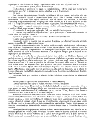 anglosajón-. A Paul le encanta su trabajo. Ha prometido visitar Roma antes de que me marche.
       -¿Antes de marcharse, padre? ¿Piensa abandonarnos?
       -Nada definitivo, eminencia. Es decir, no inmediatamente. Todavía tengo que trabajar para
completar mi tesis. Pero he comprobado que mi naturaleza no es la de un romano.
       -Sí, claro.
       Otra esperada faceta confirmada. Sin embargo, había algo diferente en aquel anglosajón. Algo que
no acababa de encajar. No era lo que Gladstone decía o hacía, sino lo que era. Carecía del ardor
mediterráneo. Eso habría sido esperar demasiado. Pero el cardenal casi envidiaba la discreción
silenciosa y la seguridad en sí mismo de aquel joven. No era servicial, no en el fondo. Su actitud iba más
allá de la «adaptación superficial» de la mayoría de los anglosajones. Era sorprendentemente refinado.
       -Dígame, padre -preguntó Maestroianni mientras señalaba las fotografías, pero sin dejar de mirarle
a los ojos-, ¿dónde ha encontrado el Noli me tangere?
       -En una capilla de los sótanos, eminencia. En la casa central de los dominicos.
       -Le estamos muy agradecidos -dijo el cardenal, que se puso en pie-. Cuando su hermano esté en
Roma, padre, me encantaría conocerlo.
       Siguiendo el ejemplo del secretario de Estado, Gladstone también se levantó.
       -Muchas gracias, eminencia.
       -Interesante -susurró el cardenal para sus adentros, después de que Christian Gladstone cerrara la
puerta a su espalda-. Un espécimen interesante.
       Carecía de las pasiones del corazón. Su instinto político no era lo suficientemente poderoso para
tratar con Roma. Escuchaba con bastante bondad, y de su conversación era difícil deducir si carecía de
imaginación o sólo evitaba comprometerse. Era más elegante que la mayoría de sus congéneres, incluso
cabría decir con un toque de distinción. Pero con o sin elegancia, al igual que la mayoría de los
anglosajones, era manipulable.
       Sin embargo, el hecho de que Maestroianni siguiera interesándose por Gladstone obedecía casi
exclusivamente a la contradicción evidente de las poderosas e indudables relaciones de aquel sacerdote.
Procedía de un ambiente todavía contaminado por el antiguo catolicismo papal. Lo que se hereda en los
huesos se manifiesta en la carne, según dicen los británicos. No obstante, el hermano de Gladstone se
había sentido atraído por la operación de Cyrus Benthoek, en la que no había cabida para la Santa Sede
visible desde el exterior. ¿Quién sabía? Pudiera ser que, después de todo, el sumo pontífice le hubiera
hecho a Maestroianni un pequeño favor sin proponérselo, al pedirle las fotografías de la estatua de
Bernini. El cardenal pulsó el botón de su intercomunicador sobre el escritorio, para hablar con el sufrido
Taco Manuguerra.
       -Monseñor, llame por teléfono a la diócesis de Nueva Orleans. Quiero hablar con el cardenal
arzobispo.

      Resultó que no se logró localizar a su eminencia, el cardenal O'Cleary.
      -Está de vacaciones en el oeste de Irlanda, eminencia -declaró Manuguerra.
      No tenía importancia. El secretario de Estado había dedicado ya un tiempo demasiado valioso a
aquel asunto, por ahora. En todo caso, si había algo interesante que mereciera un seguimiento, obtendría
indudablemente más información de Cyrus Benthoek que del cardenal O'Cleary. Lo preferible ahora era
terminar el borrador de su carta sobre la unidad de la Iglesia.
      Su eminencia levantó su teléfono codificado y marcó un número en Bélgica. Al oír la voz familiar
del cardenal Piet Svensen por la línea, el secretario de Estado se alegró. Ahora, por lo menos, trataba con
alguien conocido, de juicio imperturbable. El cardenal Svensen era un viejo amigo de toda confianza.
Aunque jubilado de su cargo oficial, al igual que pronto lo estaría Maestroianni, Svensen seguía siendo
un líder, así como un experto en los movimientos ecuménico y carismático. Además, como residente en
Bruselas, mantenía ciertos extraordinarios vínculos con altos dignatarios de la Comunidad Económica
Europea.
      Enemigo acérrimo del papa eslavo, Svensen se había opuesto rotundamente a su elección. En las
reuniones privadas del cónclave, había advertido a los demás cardenales electores que aquel eslavo sería
incapaz de resolver los arduos problemas de la Iglesia. Por consiguiente, desde el punto de vista de
Maestroianni, nadie comprendería mejor que el cardenal belga la urgente necesidad de dirigir a los
                                                                                                        37
 