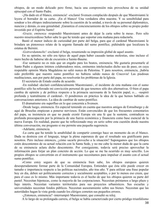 obispos, de un modo delicado pero firme, hacia una comprensión más provechosa de su unidad
episcopal con el Santo Padre.
      -¡Ha dado en el blanco, eminencia! -exclamó Svensen complacido después de que Maestroianni le
leyera el borrador de su carta-. ¡En el blanco! Una verdadera obra maestra. Y su sensibilidad para
sondear a los obispos indirectamente sobre la cuestión de la unidad, a través de su personal diplomático,
nuncios y demás, es una genialidad. ¡Garantiza el concienciamiento de los obispos sobre su propio poder
investido por el Espíritu Santo!
      -Grazie, eminenza -respondió Maestroianni antes de dejar la carta sobre la mesa-. Pero sólo
nuestro misericordioso Señor sabe lo que he tenido que soportar esta mañana para redactarla.
      Bastó el menor indicio de curiosidad por parte del belga, para que el cardenal Maestroianni le
brindara un pintoresco relato de la urgente llamada del sumo pontífice, pidiéndole que localizara la
estatua de Bernini.
      -Gottverdummelte! -exclamó el belga, resumiendo su impresión global de aquel asunto.
      En su opinión, no sólo era típico de aquel papa haber causado tantas molestias, sino incluso el
mero hecho de haberse ido de excursión a Sainte-Baume.
      -Ese santuario no es más que un engaño para los beatos, eminencia. Me gustaría presentarle al
Santo Padre a algunos íntimos colaboradores míos, eminentes intelectuales dicho sea de paso, en cuya
respetable opinión María Magdalena no salió nunca de Palestina. Y para nosotros, eminencia, ¡habría
sido preferible que nuestro sumo pontífice no hubiera salido nunca de Cracovia! Las piadosas
meditaciones, aun por parte del papa, no resolverán los problemas de la Iglesia.
      El secretario de Estado estaba de acuerdo.
      -En realidad -declaró confidencialmente Maestroianni-, el incidente de esta mañana con el sumo
pontífice sólo ha reforzado mi convicción personal de que tenemos sólo dos alternativas. O bien el papa
cambia de opinión y de política respecto a la primacía sacrosanta de la función papal, o.... -suspiró
profunda y teatralmente el cardenal-. O pondremos en práctica la idea de la que hemos hablado en
conversaciones anteriores. La idea de cambiar de sumo pontífice.
      El dramatismo era superfluo en lo que concernía a Svensen.
      -Desde luego, eminencia. En especial teniendo en cuenta que nuestros amigos de Estrasburgo y de
aquí de Bruselas empiezan a ponerse nerviosos. Están convencidos de que los frecuentes comentarios
del papa, su insistencia en que no puede existir Europa sin una fe que la sustente, contradicen su
profunda preocupación por la primacía de una fuerza económica y financiera como base esencial de la
nueva Europa. En realidad, puesto que he reflexionado muy en serio sobre esta cuestión desde nuestra
última conversación, me pregunto si me permite una pequeña sugerencia.
      -Adelante, eminencia.
      -La carta que ha tenido la amabilidad de compartir conmigo hace un momento da en el blanco.
Dada su destreza con el lenguaje, tengo la plena esperanza de que el resultado sea gratificante para
nosotros. Pero incluso entonces, ¿cómo sacarle provecho a la situación? Supongamos que los obispos
estén descontentos de su actual relación con la Santa Sede, y no me cabe la menor duda de que la carta
de su eminencia aclara dicho descontento. Por consiguiente, todavía será preciso aprovechar la
información para forjar un plan concreto de acción. Lo que se me ha ocurrido es muy sencillo. Los
propios obispos se convertirán en el instrumento que necesitamos para impulsar el asunto con el actual
sumo pontífice.
      »Como estoy seguro de que su eminencia bien sabe, los obispos europeos quieren
desesperadamente formar parte de la Comunidad Europea. Entienden que ésta sólo puede crecer en
tamaño e importancia respecto a las políticas nacionales, año tras año. Y para utilizar una frase popular
hoy en día, deben ser políticamente correctos y socialmente aceptables, o por lo menos eso creen, que
para el caso es lo mismo. Más importante todavía es el hecho de que los obispos quieren su parte del
pastel. Necesitan hipotecas, como la mayoría de las corporaciones. Necesitan préstamos a largo plazo y
bajo interés. Necesitan variantes territoriales para sus proyectos urbanísticos. Sus escuelas y
universidades necesitan fondos públicos. Necesitan asesoramiento sobre sus bienes. Necesitan que las
autoridades hagan la vista gorda cuando los clérigos cometen sus pequeños errores.
      -¿Entonces, eminencia? -interrumpió Maestroianni, que consultó su reloj.
      A lo largo de su prolongada carrera, el belga se había caracterizado por cierto pródigo triunfalismo
                                                                                                       38
 