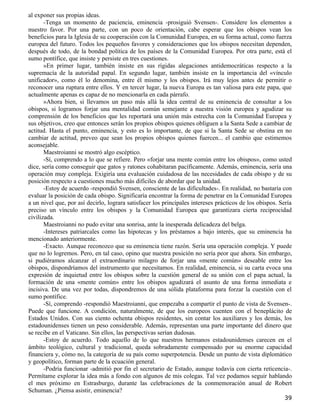 al exponer sus propias ideas.
       -Tenga un momento de paciencia, eminencia -prosiguió Svensen-. Considere los elementos a
nuestro favor. Por una parte, con un poco de orientación, cabe esperar que los obispos vean los
beneficios para la Iglesia de su cooperación con la Comunidad Europea, en su forma actual, como fuerza
europea del futuro. Todos los pequeños favores y consideraciones que los obispos necesitan dependen,
después de todo, de la bondad política de los países de la Comunidad Europea. Por otra parte, está el
sumo pontífice, que insiste y persiste en tres cuestiones.
       »En primer lugar, también insiste en sus rígidas alegaciones antidemocráticas respecto a la
supremacía de la autoridad papal. En segundo lugar, también insiste en la importancia del «vínculo
unificador», como él lo denomina, entre él mismo y los obispos. Irá muy lejos antes de permitir o
reconocer una ruptura entre ellos. Y en tercer lugar, la nueva Europa es tan valiosa para este papa, que
actualmente apenas es capaz de no mencionarla en cada párrafo.
       »Ahora bien, si llevamos un paso más allá la idea central de su eminencia de consultar a los
obispos, si logramos forjar una mentalidad común semejante a nuestra visión europea y agudizar su
comprensión de los beneficios que les reportará una unión más estrecha con la Comunidad Europea y
sus objetivos, creo que entonces serán los propios obispos quienes obliguen a la Santa Sede a cambiar de
actitud. Hasta el punto, eminencia, y esto es lo importante, de que si la Santa Sede se obstina en no
cambiar de actitud, preveo que sean los propios obispos quienes fuercen... el cambio que estimemos
aconsejable.
       Maestroianni se mostró algo escéptico.
       -Sí, comprendo a lo que se refiere. Pero «forjar una mente común entre los obispos», como usted
dice, sería como conseguir que gatos y ratones cohabitaran pacíficamente. Además, eminencia, sería una
operación muy compleja. Exigiría una evaluación cuidadosa de las necesidades de cada obispo y de su
posición respecto a cuestiones mucho más difíciles de abordar que la unidad.
       -Estoy de acuerdo -respondió Svensen, consciente de las dificultades-. En realidad, no bastaría con
evaluar la posición de cada obispo. Significaría encontrar la forma de penetrar en la Comunidad Europea
a un nivel que, por así decirlo, lograra satisfacer los principales intereses prácticos de los obispos. Sería
preciso un vínculo entre los obispos y la Comunidad Europea que garantizara cierta reciprocidad
civilizada.
       Maestroianni no pudo evitar una sonrisa, ante la inesperada delicadeza del belga.
       -Intereses patriarcales como las hipotecas y los préstamos a bajo interés, que su eminencia ha
mencionado anteriormente.
       -Exacto. Aunque reconozco que su eminencia tiene razón. Sería una operación compleja. Y puede
que no lo logremos. Pero, en tal caso, opino que nuestra posición no sería peor que ahora. Sin embargo,
si pudiéramos alcanzar el extraordinario milagro de forjar una «mente común» deseable entre los
obispos, dispondríamos del instrumento que necesitamos. En realidad, eminencia, si su carta evoca una
expresión de inquietud entre los obispos sobre la cuestión general de su unión con el papa actual, la
formación de una «mente común» entre los obispos agudizará el asunto de una forma inmediata e
incisiva. De una vez por todas, dispondremos de una sólida plataforma para forzar la cuestión con el
sumo pontífice.
       -Sí, comprendo -respondió Maestroianni, que empezaba a compartir el punto de vista de Svensen-.
Puede que funcione. A condición, naturalmente, de que los europeos cuenten con el beneplácito de
Estados Unidos. Con sus ciento ochenta obispos residentes, sin contar los auxiliares y los demás, los
estadounidenses tienen un peso considerable. Además, representan una parte importante del dinero que
se recibe en el Vaticano. Sin ellos, las perspectivas serían dudosas.
       -Estoy de acuerdo. Todo aquello de lo que nuestros hermanos estadounidenses carecen en el
ámbito teológico, cultural y tradicional, queda sobradamente compensado por su enorme capacidad
financiera y, cómo no, la categoría de su país como superpotencia. Desde un punto de vista diplomático
y geopolítico, forman parte de la ecuación general.
       -Podría funcionar -admitió por fin el secretario de Estado, aunque todavía con cierta reticencia-.
Permítame explorar la idea más a fondo con algunos de mis colegas. Tal vez podamos seguir hablando
el mes próximo en Estrasburgo, durante las celebraciones de la conmemoración anual de Robert
Schuman. ¿Piensa asistir, eminencia?
                                                                                                         39
 