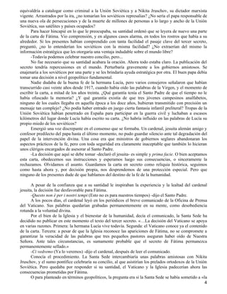 equivaldría a catalogar como criminal a la Unión Soviética y a Nikita Jruschov, su dictador marxista
vigente. Arrastrados por la ira, ¿no tomarían los soviéticos represalias? ¿No sería el papa responsable de
una nueva ola de persecuciones y de la muerte de millones de personas a lo largo y ancho de la Unión
Soviética, sus satélites y países ocupados?
      Para hacer hincapié en lo que le preocupaba, su santidad ordenó que se leyera de nuevo una parte
de la carta de Fátima. Vio comprensión, y en algunos casos alarma, en todos los rostros que había a su
alrededor. Si los presentes habían comprendido con tanta facilidad el pasaje clave del tercer secreto,
preguntó, ¿no lo entenderían los soviéticos con la misma facilidad? ¿No extraerían del mismo la
información estratégica que les otorgaría una ventaja indudable sobre el mundo libre?
      -Todavía podemos celebrar nuestro concilio, pero...
      No fue necesario que su santidad acabara la oración. Ahora todo estaba claro. La publicación del
secreto tendría repercusiones en el mundo. Perturbaría gravemente a los gobiernos amistosos. Se
enajenaría a los soviéticos por una parte y se les brindaría ayuda estratégica por otra. El buen papa debía
tomar una decisión a nivel geopolítico fundamental.
      Nadie dudaba de la buena fe de la hermana Lucía, pero varios consejeros señalaron que habían
transcurrido casi veinte años desde 1917, cuando había oído las palabras de la Virgen, y el momento de
escribir la carta, a mitad de los años treinta. ¿Qué garantía tenía el Santo Padre de que el tiempo no le
había ofuscado la memoria? ¿Y qué garantía existía de que tres jóvenes campesinos analfabetos,
ninguno de los cuales llegaba en aquella época a los doce años, hubieran transmitido con precisión un
mensaje tan complejo? ¿No podía haber entrado en juego cierta fantasía infantil preliteral? Tropas de la
Unión Soviética habían penetrado en España para participar en la guerra civil y luchaban a escasos
kilómetros del lugar donde Lucía había escrito su carta. ¿No habría influido en las palabras de Lucía su
propio miedo de los soviéticos?
      Emergió una voz discrepante en el consenso que se formaba. Un cardenal, jesuita alemán amigo y
confesor predilecto del papa hasta el último momento, no pudo guardar silencio ante tal degradación del
papel de la intervención divina. Una cosa era que ministros de gobiernos seglares abandonaran los
aspectos prácticos de la fe, pero con toda seguridad era claramente inaceptable que también lo hicieran
unos clérigos encargados de asesorar al Santo Padre.
      -La decisión que aquí se debe tomar -declaró el jesuita- es simple y prima facie. O bien aceptamos
esta carta, obedecemos sus instrucciones y esperamos luego sus consecuencias, o sinceramente la
rechazamos. Olvidamos el asunto. Guardamos la carta en secreto como reliquia histórica, seguimos
como hasta ahora y, por decisión propia, nos desprendemos de una protección especial. Pero que
ninguno de los presentes dude de que hablamos del destino de la fe de la humanidad.

       A pesar de la confianza que a su santidad le inspiraban la experiencia y la lealtad del cardenal
jesuita, la decisión fue desfavorable para Fátima.
       -Questo non é per i nostri tempi (Esto no es para nuestros tiempos) -dijo el Santo Padre.
       A los pocos días, el cardenal leyó en los periódicos el breve comunicado de la Oficina de Prensa
del Vaticano. Sus palabras quedarían grabadas permanentemente en su mente, como desobediencia
rotunda a la voluntad divina.
       Por el bien de la Iglesia y el bienestar de la humanidad, decía el comunicado, la Santa Sede ha
decidido no publicar en este momento el texto del tercer secreto. «…La decisión del Vaticano se apoya
en varias razones. Primera: la hermana Lucía vive todavía. Segunda: el Vaticano conoce ya el contenido
de la carta. Tercera: a pesar de que la Iglesia reconoce las apariciones de Fátima, no se compromete a
garantizar la veracidad de las palabras que tres pequeños pastores aseguran haber oído de Nuestra
Señora. Ante tales circunstancias, es sumamente probable que el secreto de Fátima permanezca
permanentemente sellado.»
       -Ci vedremo (Ya lo veremos) -dijo el cardenal, después de leer el comunicado.
       Conocía el procedimiento. La Santa Sede intercambiaría unas palabras amistosas con Nikita
Jruschov, y el sumo pontífice celebraría su concilio, al que asistirían los prelados ortodoxos de la Unión
Soviética. Pero quedaba por responder si su santidad, el Vaticano y la Iglesia padecerían ahora las
consecuencias prometidas por Fátima.
       O para planteado en términos geopolíticos, la pregunta era si la Santa Sede se había sometido a «la
                                                                                                         4
 