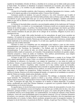 espalda las formalidades oficiales de Roma y charlaban de la aventura que los había unido para ayudar
al Santo Padre. No tardaron en abandonar el pomposo tratamiento de reverendo, para utilizar el más
familiar de padre, y los nombres de pila reemplazaron a los apellidos. Ahora uno era Aldo y otro
Christian.
      -A pesar de mi humilde condición -dijo Carnesecca, mofándose ligeramente de sí mismo-, confío
en que no le importe que pida yo la comida para ambos. Conozco bien los platos.
      Carnesecca pecaba de modesto. Los gnocchi milanesi y los céleri rémoulade que le pidió al
camarero estaban entre los mejores que Christian había probado, tanto en Roma como en Milán. Ambos
coincidieron en que aquello nada tenía que ver con las morcillas de Springy's. También coincidieron
ambos en que ello no alteraba la excelente opinión que los dos tenían de Damien Slattery, como cura y
como hombre.
      A Christian le fascinaba haber conocido a una enciclopedia andante de las tradiciones del Vaticano
como el padre Aldo, y su interés se vio recompensado. Carnesecca resultó ser un maestro para contar la
historia de los últimos papas y su política. Sus descripciones de los personajes más ilustres que habían
visitado el palacio apostólico evocaron para Christian nombres familiares. Y algunas de sus anécdotas
sobre enormes meteduras de pata por parte de los clérigos de la secretaría, obligaron al joven cura a
troncharse de risa.
      Por su parte, el padre Aldo estaba fascinado con los antecedentes de aquel joven sacerdote tan
simpático. Al contrario de la mayoría de los estadounidenses que había conocido, Christian era un gran
conocedor de la historia de su familia. Parecía que ésta, al igual que el propio Carnesecca, siempre había
estado implicada en los entresijos de la Iglesia. O, en todo caso, aquélla era la parte de la historia de su
familia que más le había interesado.
      Christian le contó a su compañero que sus antepasados eran ingleses o, para ser más exactos,
normandosajones convertidos en cornualleses en el siglo XIV. A lo largo de los siglos, habían contraído
matrimonio con los Trevelyan, los Pencaniber y los Pollock, pero sin olvidar nunca su sangre
normandosajona. Y, por encima de todo, sin olvidar jamás que eran católicos. La hacienda de los
Gladstone había estado en Launceston, en Cornualles. Eran propietarios hereditarios de grandes campos,
industrias pesqueras y minas de estaño en Camborne. Eran católicos prerreformistas, cuya religión
estaba enormemente impregnada de tradiciones celtas irlandesas.
      Al llegar al siglo XVI, los Gladstone se negaron previsiblemente a aceptar al rey Enrique VIII
como cabeza espiritual de la Iglesia. Fieles a su catolicismo romano y a su lema familiar «sin cuartel»,
los Gladstone se aferraron a su hacienda y sus campos de Launceston y a sus minas de estaño en
Camborne. Gracias a la gran distancia entre Londres y Cornualles, así como a la incuestionable lealtad
de sus capataces, obreros e inquilinos, todos creyentes en la muy católica región de Cornualles,
conservaron bastante intactas sus propiedades hasta avanzada la segunda mitad del siglo XVII. Dada la
ferocidad de las persecuciones isabelinas de los católicos, no carecía de mérito la supervivencia. Por fin
empezaron a ser lúgubres sus perspectivas. Podían encerrarse en su finca como tantos otros viejos
católicos lo hacían, inmersos en la triste nostalgia del pasado, a la espera de ser trasladados en carretas al
árbol de Tyburn en Londres, donde serían ahorcados, o de huir.
      «Sin cuartel» significaba que no cabía el compromiso. Sin embargo, se proponían sobrevivir y
seguir luchando. Por consiguiente, cogieron su dinero y sus armas, subieron a bordo de uno de sus
propios buques mercantes y zarparon hacia el nuevo mundo. Desembarcaron en San Agustín, en Florida,
en 1668. A principios del siglo XIX, los miembros de la familia se habían dispersado. Un pequeño
núcleo, encabezado por cierto Paul Thomas Gladstone, se aposentó con la primera oleada de colonos
estadounidenses en la isla de Galveston.
      En aquella época, la isla de Galveston era poco más que un banco de arena paralelo a la costa. Con
unos cuarenta y tres kilómetros escasos de longitud y una anchura que oscilaba entre los dos y los cinco
kilómetros, protegía la bahía y la costa continental de las aguas y los vientos del golfo de México. Pero
lo realmente atractivo era la propia bahía. Los estadounidenses, sin olvidar por supuesto a Paul Thomas
Gladstone, vieron allí vastas posibilidades para la navegación comercial. Con sus veintisiete kilómetros
de anchura y sus cuarenta y ocho de longitud, así como numerosos riachuelos y dos ríos importantes que
desembocaban en la misma, la bahía ofrecía excelentes perspectivas para la navegación oceánica. La
protegían la isla de Galveston y la península de Bolívar. Además, al igual que Nueva Orleans y Veracruz
                                                                                                          41
 