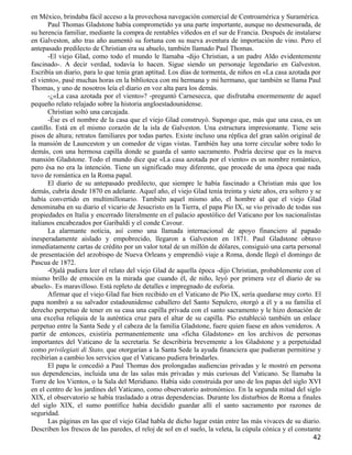 en México, brindaba fácil acceso a la provechosa navegación comercial de Centroamérica y Suramérica.
       Paul Thomas Gladstone había comprometido ya una parte importante, aunque no desmesurada, de
su herencia familiar, mediante la compra de rentables viñedos en el sur de Francia. Después de instalarse
en Galveston, año tras año aumentó su fortuna con su nueva aventura de importación de vino. Pero el
antepasado predilecto de Christian era su abuelo, también llamado Paul Thomas.
       -El viejo Glad, como todo el mundo le llamaba -dijo Christian, a un padre Aldo evidentemente
fascinado-. A decir verdad, todavía lo hacen. Sigue siendo un personaje legendario en Galveston.
Escribía un diario, para lo que tenía gran aptitud. Los días de tormenta, de niños en «La casa azotada por
el viento», pasé muchas horas en la biblioteca con mi hermana y mi hermano, que también se llama Paul
Thomas, y uno de nosotros leía el diario en voz alta para los demás.
       -¿«La casa azotada por el viento»? -preguntó Carnesecca, que disfrutaba enormemente de aquel
pequeño relato relajado sobre la historia angloestadounidense.
       Christian soltó una carcajada.
       -Ése es el nombre de la casa que el viejo Glad construyó. Supongo que, más que una casa, es un
castillo. Está en el mismo corazón de la isla de Galveston. Una estructura impresionante. Tiene seis
pisos de altura; retratos familiares por todas partes. Existe incluso una réplica del gran salón original de
la mansión de Launceston y un comedor de vigas vistas. También hay una torre circular sobre todo lo
demás, con una hermosa capilla donde se guarda el santo sacramento. Podría decirse que es la nueva
mansión Gladstone. Todo el mundo dice que «La casa azotada por el viento» es un nombre romántico,
pero ésa no era la intención. Tiene un significado muy diferente, que procede de una época que nada
tuvo de romántica en la Roma papal.
       El diario de su antepasado predilecto, que siempre le había fascinado a Christian más que los
demás, cubría desde 1870 en adelante. Aquel año, el viejo Glad tenía treinta y siete años, era soltero y se
había convertido en multimillonario. También aquel mismo año, el hombre al que el viejo Glad
denominaba en su diario el vicario de Jesucristo en la Tierra, el papa Pío IX, se vio privado de todas sus
propiedades en Italia y encerrado literalmente en el palacio apostólico del Vaticano por los nacionalistas
italianos encabezados por Garibaldi y el conde Cavour.
       La alarmante noticia, así como una llamada internacional de apoyo financiero al papado
inesperadamente aislado y empobrecido, llegaron a Galveston en 1871. Paul Gladstone obtuvo
inmediatamente cartas de crédito por un valor total de un millón de dólares, consiguió una carta personal
de presentación del arzobispo de Nueva Orleans y emprendió viaje a Roma, donde llegó el domingo de
Pascua de 1872.
       -Ojalá pudiera leer el relato del viejo Glad de aquella época -dijo Christian, probablemente con el
mismo brillo de emoción en la mirada que cuando él, de niño, leyó por primera vez el diario de su
abuelo-. Es maravilloso. Está repleto de detalles e impregnado de euforia.
       Afirmar que el viejo Glad fue bien recibido en el Vaticano de Pío IX, sería quedarse muy corto. El
papa nombró a su salvador estadounidense caballero del Santo Sepulcro, otorgó a él y a su familia el
derecho perpetuo de tener en su casa una capilla privada con el santo sacramento y le hizo donación de
una excelsa reliquia de la auténtica cruz para el altar de su capilla. Pío estableció también un enlace
perpetuo entre la Santa Sede y el cabeza de la familia Gladstone, fuere quien fuese en años venideros. A
partir de entonces, existiría permanentemente una «ficha Gladstone» en los archivos de personas
importantes del Vaticano de la secretaría. Se describiría brevemente a los Gladstone y a perpetuidad
como privilegiati di Stato, que otorgarían a la Santa Sede la ayuda financiera que pudieran permitirse y
recibirían a cambio los servicios que el Vaticano pudiera brindarles.
       El papa le concedió a Paul Thomas dos prolongadas audiencias privadas y le mostró en persona
sus dependencias, incluida una de las salas más privadas y más curiosas del Vaticano. Se llamaba la
Torre de los Vientos, o la Sala del Meridiano. Había sido construida por uno de los papas del siglo XVI
en el centro de los jardines del Vaticano, como observatorio astronómico. En la segunda mitad del siglo
XIX, el observatorio se había trasladado a otras dependencias. Durante los disturbios de Roma a finales
del siglo XIX, el sumo pontífice había decidido guardar allí el santo sacramento por razones de
seguridad.
       Las páginas en las que el viejo Glad habla de dicho lugar están entre las más vivaces de su diario.
Describen los frescos de las paredes, el reloj de sol en el suelo, la veleta, la cúpula cónica y el constante
                                                                                                         42
 