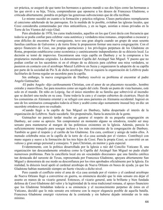 ser práctica, se aseguró de que tanto los hermanos a quienes mandó a sus dos hijos como las hermanas a
las que envió a su hija, Tricia, comprendieran que oponerse a los deseos de Francesca Gladstone, o
criticada abiertamente, pondría en peligro las generosas subvenciones que de ella recibían.
       Lo mismo sucedió en cuanto a la formación y práctica religiosa. Clases particulares reemplazaron
al catecismo adulterado de las parroquias. En la medida de lo posible, evitaban las iglesias locales, que
Cessi consideraba contaminadas por ritos anticatólicos, y en su lugar, asistían a misas privadas en la
Torre de los Vientos del viejo Glad.
       Pero alrededor de 1970, los curas tradicionales, aquellos en los que Cessi decía con frecuencia que
todavía se podía confiar para celebrar «una auténtica y verdadera misa romana», empezaban a escasear y
eran difíciles de encontrar. Por consiguiente, tuvo una gran alegría cuando un grupo de unas sesenta
familias católicas de Galveston y de tierra firme le propusieron formar una nueva congregación. Con el
apoyo financiero de Cessi, sus propias aportaciones y los privilegios perpetuos de los Gladstone en
Roma, proponían establecerse como económica y canónicamente independientes de su diócesis local. La
decisión se tomó de improviso. Encontraron una vieja capilla en Danbury y se la compraron a los
propietarios metodistas originales. La denominaron Capilla del Arcángel San Miguel. Y puesto que no
podían confiar en los sacerdotes ni en el obispo de su diócesis para celebrar una misa verdadera, se
pusieron en contacto con el arzobispo Marcel Lefebvre en Suiza y organizaron la adopción de su capilla
por parte de la sociedad de Pío X de dicho arzobispo. Pero ni siquiera la organización de Lefebvre pudo
facilitarles de forma regular un sacerdote para la capilla.
       Sin embargo, la nueva congregación de Danbury resolvió su problema al encontrar al padre
Angelo Gutmacher.
       -El padre Angelo -dijo cariñosamente Christian, con el amor de un placentero recuerdo-, hombre
extraño y maravilloso, fue para nosotros como un regalo del cielo. Desde un punto de vista humano, está
solo en el mundo. De niño en Leipzig, fue el único miembro de su familia que sobrevivió al incendio
que se declaró una noche en su casa. Tiene todavía la cara y el cuerpo cubiertos de cicatrices. Huyó de
los comunistas en Alemania oriental y se refugió con unos parientes en Alemania occidental. Ingresó en
uno de los seminarios consagrados todavía al bien y acabó como algo sumamente inusual hoy en día: un
sacerdote ortodoxo pero no exaltado.
       »Cuando llegó a la capilla de San Miguel en Danbury, había despertado el interés de la
organización de Lefebvre. Suele sucederle. Sin proponérselo, llama la atención de la gente.
       Gutmacher no pareció tardar mucho en ganarse el respeto de su pequeña congregación en
Danbury, así como su aprecio. Sin comprometer en momento alguno su ortodoxia, resultó ser muy
sensato para mantenerse al margen de las polémicas existentes en la Iglesia. Además, parecía lo
suficientemente tranquilo para sosegar incluso a los más extremistas de la congregación de Danbury.
También se ganó el respeto y el cariño de los Gladstone. Era cura, confesor y amigo de todos ellos. A
menudo celebraba misa en la capilla de la torre de «La casa azotada por el viento». Contribuyó con
mano segura y suave a la formación de los tres hijos de Cessi. Para la propia Cessi, se convirtió en un
valioso y gran amigo personal y consejero. Y para Christian, en mentor y guía especial.
       Evidentemente, con la política desarrollada por la Iglesia a raíz del Concilio Vaticano II, una
organización tan descaradamente ortodoxa como la Capilla del Arcángel San Miguel no pudo eludir
numerosos problemas. Para la cancillería local era un «escándalo diocesano» que una familia católica
tan destacada del suroeste de Texas, representada por Francesca Gladstone, apoyara abiertamente San
Miguel y demostrara de ese modo su desconfianza por los ritos aprobados oficialmente por la Iglesia. En
realidad, la diócesis local apeló al cardenal arzobispo de Nueva Orleans en busca de ayuda, ya que los
Gladstone habían mantenido siempre un fuerte vínculo a dicho nivel.
       Pero cuando el conflicto entre el ama de «La casa azotada por el viento» y el cardenal arzobispo
de Nueva Orleans llegó a convertirse en guerra, su eminencia decidió que lo más sensato era dejar el
asunto en manos de su vicario general. Entonces, el vicario general, ante la brillante y bien fundada
defensa de Cessi Gladstone del valor y la legitimidad de la misa tradicional romana, el apoyo financiero
que los Gladstone brindaban todavía a su eminencia y el reconocimiento perpetuo de éstos en el
Vaticano, decidió que lo más sensato era retirarse con la mayor elegancia posible de aquella batalla.
Francesca Gladstone emergió victoriosa de la contienda y sin haberse dejado intimidar en lo más
mínimo.
                                                                                                       44
 