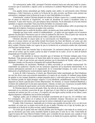 -En consecuencia, padre Aldo -prosiguió Christian mientras hacía una seña para pedir la cuenta-,
reconozco que al acercarme a alguien como su eminencia el cardenal Maestroianni lo hago con suma
cautela.
       Con aquella misma naturalidad que había surgido entre ambos, la conversación entre Christian
Gladstone y Aldo Carnesecca se centró en la Roma de los años noventa, una Roma como mínimo tan
anticatólica y antipapal como la Roma de la que el viejo Glad hablaba en su diario.
       -Francamente -confesó Christian después de tomarse el último cappuccino, y cuando empezaban a
dar un paseo en dirección al Angelicum-, no acabo de decidirme en cuanto a sacerdotes como su
eminencia. Y para serle sincero, creo que tampoco deseo intentado. No he detectado en él la más mínima
santidad, ni siquiera sinceridad. Tiene una forma de hablar sin comunicar nada.
       A pesar de la seriedad y precisión de las observaciones del estadounidense sobre un personaje tan
importante de la Iglesia, Carnesecca no pudo evitar sonreírse.
       -Para alguien que no acaba de decidirse, padre, me parece que tiene usted las ideas muy claras.
       -Supongo que tiene razón -asintió el estadounidense-. ¿A quién cree que engaño con mi ausencia
aparente de principios? Reconozco que mi visita al cardenal ha sido breve. Pero la parte más sincera de
su eminencia ha sido su examen minucioso de todos y cada uno de mis pasos.
       Christian describió la mayor parte de su conversación con Maestroianni. Le había llamado la
atención el escaso interés con que había mirado brevemente las fotos del Bernini, así como, por otro
lado, su evidente interés por el vínculo de Christian con Cyrus Benthoek, a través de su hermano Paul. A
decir verdad, Christian estaba casi seguro de que la invitación de su eminencia estaba más relacionada
con Paul que consigo mismo.
       -Me sentía como una muestra bajo el microscopio. Su eminencia parecía tan interesado por el
estilo de mi sotana, que he estado a punto de darle el nombre de mi sastre. ¡O tal vez debí de haberle
preguntado por el nombre del suyo!
       Al padre Aldo también le interesó descubrir que el hermano de Christian trabajara para Cyrus
Benthoek. Toda persona próxima a la Santa Sede debía de conocer a Benthoek, aunque sólo fuera por
reputación. Y todo el que tuviera una relación próxima con la Secretaría de Estado, sabía que Cyrus
Benthoek visitaba con frecuencia el despacho del cardenal Maestroianni.
       Estadounidense de nacimiento, Benthoek se había convertido en un hombre transnacional. No
sorprendían sus poderosos vínculos con las instancias superiores de la masonería internacional, ni su
extensa participación personal en la organización de la Comunidad Europea, así como su absoluta
dedicación a la globalización exclusivamente seglar de la misma.
       A juicio de Aldo Carnesecca, el interés que Maestroianni había manifestado por Paul Gladstone
era casi tan obvio como una ecuación matemática a la espera de ser resuelta. El cardenal nunca dejaba
de ampliar su red, siempre dispuesto a atrapar pequeños peces y cultivarlos para su causa. Si el hermano
de Christian gozaba de algún prestigio respecto a Cyrus Benthoek, probablemente el propio Christian
adquiriría un interés especial para Cosimo Maestroianni. No obstante, el vínculo Gladstone/Benthoek y
el interés del cardenal por él eran pura especulación. Además, en todo caso, Carnesecca no podía hablar
todavía con Christian de aquel asunto, sin revelar información muy confidencial.
       Si Christian detectó la reserva del padre Aldo, fue sólo de un modo pasajero. El joven parecía más
interesado en su creciente convicción de que, al igual que el viejo Glad en su época, había llegado el
momento de retirarse por fin a su casa, y lo expresó con una ligera sonrisa torcida en los labios, como
alguien dispuesto a abandonar una inversión arriesgada.
       -Supongo, padre, que el cardenal me ha tomado exactamente por lo que soy. Un «nórdico» más.
Un «extranjero». Un intruso en el palacio de las excelsitudes romanas. Reconozco que en Estados
Unidos la Iglesia no está mejor que aquí, pero por lo menos comprendo lo que sucede allá.
       El padre Aldo Carnesecca, impulsado por la tristeza que acababa de percibir en la voz del joven
sacerdote, así como por su propia convicción de que el padre Christian era el tipo de hombre que se
necesitaba en la Roma de los años noventa, replicó inmediatamente:
       -Es cierto que le queda toda una vida por delante, pero ha llegado a una etapa de su carrera en la
que las decisiones que tome como sacerdote fijarán la pauta para el resto de su vida. Usted habla de
seguir los pasos del viejo Glad en Estados Unidos, pero a entender de este anciano cura, cuando el viejo
Glad regresó a su casa, lo hizo comprometido a luchar en un bando de la guerra espiritual. Ahora, a no
                                                                                                      45
 