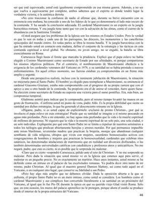 ser que esté equivocado, usted está igualmente comprometido en esa misma guerra. Además, a no ser
que vuelva a equivocarme por completo, ambos sabemos que el espíritu es donde tendrá lugar la
verdadera victoria, o la auténtica derrota.
      »No creo traicionar la confianza de nadie al afirmar que, durante su breve encuentro con su
eminencia esta mañana, ha conocido a uno de los líderes de lo que yo denominaría el lado más oscuro de
la contienda. Y ha sacado la conclusión adecuada. El cardenal Maestroianni es un experto en la jungla
burocrática romana. Y esa jungla tiene tanto que ver con la salvación de las almas, como el cuerno de la
abundancia con la Santísima Trinidad.
      »Usted asegura que los problemas de la Iglesia son los mismos en Estados Unidos. Pero la verdad
es que lo son en todas y cada una de las parroquias, las diócesis, los monasterios y las cancillerías
episcopales del mundo entero. En todas partes se libra la misma batalla. Y la jungla burocrática con la
que ha entrado usted en contacto esta mañana, define el conjunto de la estrategia y las tácticas en esta
contienda espiritual a nivel global. No obstante, mi joven amigo, no se engañe, la batalla se libra
esencialmente en Roma.
      Carnesecca llegó hasta el límite que marcaba la prudencia. Explicó que el papa eslavo no había
elegido a Cosimo Maestroianni como secretario de Estado por sus afinidades, ni porque compartieran
los mismos objetivos políticos. Por el contrario, el nombramiento de Maestroianni obedecía a la
exigencia de los cardenales veteranos del Vaticano en 1978, y su santidad no se había prestado a nuevos
enfrentamientos. En aquel crítico momento, sus fuerzas estaban ya comprometidas en un frente más
amplio y urgente.
      Desde una perspectiva realista, incluso con la inminente jubilación de Maestroianni, la situación
no mejoraría para al Santo Padre. El hombre ya elegido para reemplazar a Maestroianni, su eminencia el
cardenal Giacomo Graziani, estaba más comprometido con el progreso de su propia carrera que con el
apoyo a uno u otro bando de la contienda. Su propósito era el de unirse al vencedor, fuere quien fuese.
Su elección como secretario de Estado no suponía una victoria para el sumo pontífice. Era, más bien, un
compromiso temporal.
      Gladstone asintió para indicar que lo comprendía, pero al mismo tiempo levantó las manos en un
gesto de frustración. -Confirma usted mi punto de vista, padre Aldo. Es la propia debilidad que siente su
santidad por dichas estrategias, lo que ha generado el desconcierto reinante en la Iglesia.
      »Dígame, padre, si es usted capaz de explicármelo -exclamó de pronto Christian-, ¡por qué se
involucra el papa eslavo en esas estrategias! Puede que su santidad se imagine a sí mismo pescando en
aguas más profundas. Pero a mi entender, no hay aguas más profundas que la vida o la muerte espiritual
de millones de personas. Ni siquiera que la vida o la muerte espiritual de un solo país, una sola ciudad, o
un solo individuo. Explíqueme por qué este Santo Padre no se limita a expulsar de nuestros seminarios a
todos los teólogos que predican abiertamente herejías y errores morales. Por qué permanece impasible
ante misas blasfemas, reverendas madres que practican la brujería, monjas que abandonan cualquier
semblante de vida religiosa, obispos que viven con mujeres, sacerdotes homosexuales activos con
congregaciones de hombres y mujeres que practican la homosexualidad, cardenales que celebran ritos
satánicos, las denominadas anulaciones de matrimonio que en realidad son divorcios disfrazados, o las
también denominadas universidades católicas con catedráticos y profesores ateos y anticatólicos. No me
negará, padre, que esto es cierto, ni es posible que le sorprenda mi malestar.
      -Claro que es cierto -respondió Carnesecca, pálido ante el reto de Christian-. Y no me sorprende su
malestar. Pero dada la situación que usted mismo ve en la Iglesia que estamos aquí para servir, el
malestar es un pequeño precio. No es exactamente un martirio. Hace unos instantes, usted mismo se ha
definido como un intruso en el palacio de las excelsitudes romanas. Yo podría decir otro tanto de mí
mismo, padre Christian. Al igual que el maestro general Damien Slattery, así como todo aquel en el
Vaticano, o en cualquier otro lugar, que conserve su fidelidad a san Pedro.
      »Pero hay algo más amplio que no debemos olvidar. Dada la oposición abierta a la que se
enfrenta, el propio Santo Padre no es un mero intruso, como usted se considera. Los hombres como el
cardenal Maestroianni y sus cómplices han convertido literalmente a su santidad en un prisionero del
Vaticano, al igual que lo fue Pío IX durante la época en que su querido viejo Glad visitó Roma. Sólo
que, en esta ocasión, los muros del palacio apostólico no le protegen, porque ahora el asedio se produce
desde el interior de la propia estructura del Vaticano.
                                                                                                        46
 