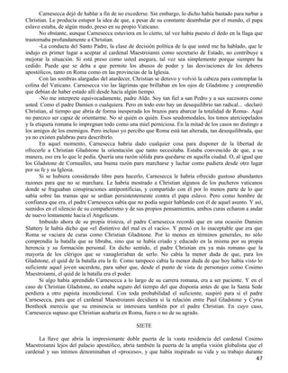 Carnesecca dejó de hablar a fin de no excederse. Sin embargo, lo dicho había bastado para turbar a
Christian. Le producía estupor la idea de que, a pesar de su constante deambular por el mundo, el papa
eslavo estaba, de algún modo, preso en su propio Vaticano.
       No obstante, aunque Carnesecca estuviera en lo cierto, tal vez había puesto el dedo en la llaga que
trastornaba profundamente a Christian.
       -La conducta del Santo Padre, la clase de decisión política de la que usted me ha hablado, que le
indujo en primer lugar a aceptar al cardenal Maestroianni como secretario de Estado, no contribuye a
mejorar la situación. Si está preso como usted asegura, tal vez sea simplemente porque siempre ha
cedido. Puede que se deba a que permite los abusos de poder y las desviaciones de los deberes
apostólicos, tanto en Roma como en las provincias de la Iglesia.
       Con las sombras alargadas del atardecer, Christian se detuvo y volvió la cabeza para contemplar la
colina del Vaticano. Carnesecca vio las lágrimas que brillaban en los ojos de Gladstone y comprendió
que debían de haber estado allí desde hacía algún tiempo.
       -No me interprete equivocadamente, padre Aldo. Soy tan fiel a san Pedro y a sus sucesores como
usted. Como el padre Damien o cualquiera. Pero en todo esto hay un desequilibrio tan radical... -declaró
Christian, al tiempo que abría de forma inesperada los brazos para abarcar la totalidad de Roma-. Aquí
no parezco ser capaz de orientarme. No sé quién es quién. Esos seudomodales, los tonos aterciopelados
y la etiqueta romana lo impregnan todo como una miel perniciosa. En la mitad de los casos no distingo a
los amigos de los enemigos. Pero incluso yo percibo que Roma está tan alterada, tan desequilibrada, que
ya no existen palabras para describirlo.
       En aquel momento, Carnesecca habría dado cualquier cosa para disponer de la libertad de
ofrecerle a Christian Gladstone la orientación que tanto necesitaba. Estaba convencido de que, a su
manera, eso era lo que le pedía. Quería una razón sólida para quedarse en aquella ciudad. O, al igual que
los Gladstone de Cornualles, una buena razón para marcharse y luchar como pudiera desde otro lugar
por su fe y su Iglesia.
       Si se hubiera considerado libre para hacerlo, Carnesecca le habría ofrecido gustoso abundantes
razones para que no se marchara. Le habría mostrado a Christian algunos de los pucheros vaticanos
donde se fraguaban conspiraciones antipontificias, y compartido con él por lo menos parte de lo que
sabía sobre las tramas que se urdían persistentemente contra el papa eslavo. Pero como hombre de
confianza que era, el padre Carnesecca sabía que no podía seguir hablando con él de aquel asunto. Y así,
sumidos en el silencio de su compañerismo y de sus propios pensamientos, ambos curas echaron a andar
de nuevo lentamente hacia el Angelicum.
       Imbuido ahora de su propia tristeza, el padre Carnesecca recordó que en una ocasión Damien
Slattery le había dicho que «el distintivo del mal es el vacío». Y pensó en lo inaceptable que era que
Roma se vaciara de curas como Christian Gladstone. Por lo menos en términos generales, no sólo
comprendía la batalla que se libraba, sino que se había criado y educado en la misma por su propia
herencia y su formación personal. En dicho sentido, el padre Christian era ya más romano que la
mayoría de los clérigos que se vanagloriaban de serlo. No cabía la menor duda de que, para los
Gladstone, el quid de la batalla era la fe. Como tampoco cabía la menor duda de que hoy había visto lo
suficiente aquel joven sacerdote, para saber que, desde el punto de vista de personajes como Cosimo
Maestroianni, el quid de la batalla era el poder.
       Si algo había aprendido Carnesecca a lo largo de su carrera romana, era a ser paciente. Y en el
caso de Christian Gladstone, no estaba seguro del tiempo del que disponía antes de que la Santa Sede
perdiera a otro papista incondicional. Con toda probabilidad el suficiente, suspiró para sí el padre
Carnesecca, para que el cardenal Maestroianni decidiera si la relación entre Paul Gladstone y Cyrus
Benthoek merecía que su eminencia se interesara también por el padre Christian. En cuyo caso,
Carnesecca supuso que Christian acabaría en Roma, fuera o no de su agrado.

                                                 SIETE

     La llave que abría la impresionante doble puerta de la vasta residencia del cardenal Cosimo
Maestroianni lejos del palacio apostólico, abría también la puerta de la amplia visión globalista que el
cardenal y sus íntimos denominaban el «proceso», y que había inspirado su vida y su trabajo durante
                                                                                                       47
 