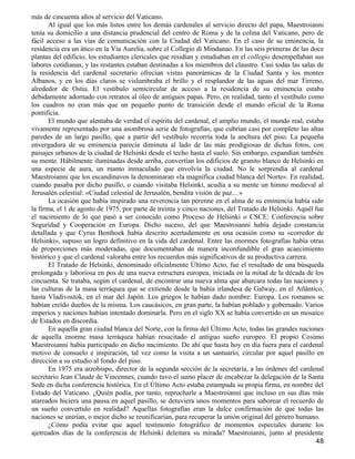 más de cincuenta años al servicio del Vaticano.
       Al igual que los más listos entre los demás cardenales al servicio directo del papa, Maestroianni
tenía su domicilio a una distancia prudencial del centro de Roma y de la colina del Vaticano, pero de
fácil acceso a las vías de comunicación con la Ciudad del Vaticano. En el caso de su eminencia, la
residencia era un ático en la Vía Aurelia, sobre el Collegio di Mindanao. En las seis primeras de las doce
plantas del edificio, los estudiantes clericales que residían y estudiaban en el collegio desempeñaban sus
labores cotidianas, y las restantes estaban destinadas a los miembros del claustro. Casi todas las salas de
la residencia del cardenal secretario ofrecían vistas panorámicas de la Ciudad Santa y los montes
Albanos, y en los días claros se vislumbraba el brillo y el resplandor de las aguas del mar Tirreno,
alrededor de Ostia. El vestíbulo semicircular de acceso a la residencia de su eminencia estaba
debidamente adornado con retratos al óleo de antiguos papas. Pero, en realidad, tanto el vestíbulo como
los cuadros no eran más que un pequeño punto de transición desde el mundo oficial de la Roma
pontificia.
       El mundo que alentaba de verdad el espíritu del cardenal, el amplio mundo, el mundo real, estaba
vivamente representado por una asombrosa serie de fotografías, que cubrían casi por completo las altas
paredes de un largo pasillo, que a partir del vestíbulo recorría toda la anchura del piso. La pequeña
envergadura de su eminencia parecía diminuta al lado de las más prodigiosas de dichas fotos, con
paisajes urbanos de la ciudad de Helsinki desde el techo hasta el suelo. Sin embargo, expandían también
su mente. Hábilmente iluminadas desde arriba, convertían los edificios de granito blanco de Helsinki en
una especie de aura, un manto inmaculado que envolvía la ciudad. No le sorprendía al cardenal
Maestroianni que los escandinavos la denominaran «la magnífica ciudad blanca del Norte». En realidad,
cuando pasaba por dicho pasillo, o cuando visitaba Helsinki, acudía a su mente un himno medieval al
Jerusalén celestial: «Ciudad celestial de Jerusalén, bendita visión de paz... »
       La ocasión que había inspirado una reverencia tan perenne en el alma de su eminencia había sido
la firma, el 1 de agosto de 1975, por parte de treinta y cinco naciones, del Tratado de Helsinki. Aquél fue
el nacimiento de lo que pasó a ser conocido como Proceso de Helsinki o CSCE: Conferencia sobre
Seguridad y Cooperación en Europa. Dicho suceso, del que Maestroianni había dejado constancia
detallada y que Cyrus Benthoek había descrito acertadamente en una ocasión como su «corredor de
Helsinki», supuso un logro definitivo en la vida del cardenal. Entre las enormes fotografías había otras
de proporciones más moderadas, que documentaban de manera inconfundible el gran acaecimiento
histórico y que el cardenal valoraba entre los recuerdos más significativos de su productiva carrera.
       El Tratado de Helsinki, denominado oficialmente Último Acto, fue el resultado de una búsqueda
prolongada y laboriosa en pos de una nueva estructura europea, iniciada en la mitad de la década de los
cincuenta. Se trataba, según el cardenal, de encontrar una nueva alma que abarcara todas las naciones y
las culturas de la masa terráquea que se extiende desde la bahía irlandesa de Galway, en el Atlántico,
hasta Vladivostok, en el mar del Japón. Los griegos le habían dado nombre: Europa. Los romanos se
habían creído dueños de la misma. Los caucásicos, en gran parte, la habían poblado y gobernado. Varios
imperios y naciones habían intentado dominarla. Pero en el siglo XX se había convertido en un mosaico
de Estados en discordia.
       En aquella gran ciudad blanca del Norte, con la firma del Último Acto, todas las grandes naciones
de aquella enorme masa terráquea habían resucitado el antiguo sueño europeo. El propio Cosimo
Maestroianni había participado en dicho nacimiento. De ahí que hasta hoy en día fuera para el cardenal
motivo de consuelo e inspiración, tal vez como la visita a un santuario, circular por aquel pasillo en
dirección a su estudio al fondo del piso.
       En 1975 era arzobispo, director de la segunda sección de la secretaría, a las órdenes del cardenal
secretario Jean Claude de Vincennes, cuando tuvo el sumo placer de encabezar la delegación de la Santa
Sede en dicha conferencia histórica. En el Último Acto estaba estampada su propia firma, en nombre del
Estado del Vaticano. ¿Quién podía, por tanto, reprocharle a Maestroianni que incluso en sus días más
atareados hiciera una pausa en aquel pasillo, se detuviera unos momentos para saborear el recuerdo de
un sueño convertido en realidad? Aquellas fotografías eran la dulce confirmación de que todas las
naciones se unirían, o mejor dicho se reunificarían, para recuperar la unión original del género humano.
       ¿Cómo podía evitar que aquel testimonio fotográfico de momentos especiales durante los
ajetreados días de la conferencia de Helsinki deleitara su mirada? Maestroianni, junto al presidente
                                                                                                        48
 