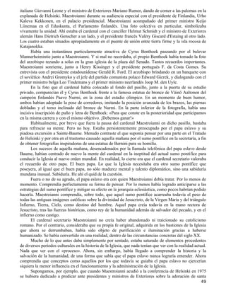 italiano Giovanni Leone y el ministro de Exteriores Mariano Rumor, dando de comer a las palomas en la
explanada de Helsinki. Maestroianni durante su audiencia especial con el presidente de Finlandia, Urho
Kaleva Kekkonen, en el palacio presidencial. Maestroianni acompañado del primer ministro Keijo
Liinemaa en el Eduskunta, el Parlamento finlandés. Una foto colectiva en particular, simbolizaba
vivamente la unidad. Ahí estaba el cardenal con el canciller Helmut Schmidt y el ministro de Exteriores
alemán Hans Dietrich Genscher a un lado, y el presidente francés Valéry Giscard d'Estaing al otro lado.
Los cuatro estaban situados apropiadamente en el puente de unión entre tierra firme y la isla rocosa de
Katajanokka.
       Había una instantánea particularmente atractiva de Cyrus Benthoek paseando por el bulevar
Mannerheimintie junto a Maestroianni. Y si mal no recordaba, el propio Benthoek había tomado la foto
del arzobispo rezando a solas en la gran iglesia de la plaza del Senado. Tantos recuerdos importantes.
Maestroianni sonriente, junto a Henry Kissinger y el presidente portugués F. da Costa Gomes. Su
entrevista con el presidente estadounidense Gerald R. Ford. El arzobispo brindando en un banquete con
el soviético Andrei Gromyko y el jefe del partido comunista polaco Edward Gierek, y dialogando con el
primer ministro belga Leo Tindemans y el primer ministro neerlandés Joop M. den Uyle.
       En la foto que el cardenal había colocado al fondo del pasillo, junto a la puerta de su estudio
privado, comparecían él y Cyrus Benthoek frente a la famosa estatua de bronce de Väinö Aaltonen del
campeón finlandés Paavo Nurmi, en la zona del estadio olímpico. En un momento de buen humor,
ambos habían adoptado la pose de corredores, imitando la posición avanzada de los brazos, las piernas
dobladas y el torso inclinado del bronce de Nurmi. En la parte inferior de la fotografía, había una
incisiva inscripción de puño y letra de Benthoek: «Para que conste en la posterioridad que participamos
en la misma carrera y con el mismo objetivo. ¡Debemos ganar!»
       Habitualmente, por breve que fuera la pausa del cardenal Maestroianni en dicho pasillo, bastaba
para refrescar su mente. Pero no hoy. Estaba persistentemente preocupado por el papa eslavo y su
piadosa excursión a Sainte-Baume. Menudo contraste el que suponía pensar por una parte en el Tratado
de Helsinki y por otra en el trastorno causado aquella mañana por el sumo pontífice en la secretaría, a fin
de obtener fotografías inspiradoras de una estatua de Bernini para su homilía.
       Los sucesos de aquella mañana, desencadenados por la llamada telefónica del papa eslavo desde
Baume, habían centrado de nuevo la mente del cardenal en la ineptitud del actual sumo pontífice para
conducir la Iglesia al nuevo orden mundial. En realidad, lo cierto era que el cardenal secretario valoraba
el recuerdo de otro papa. El buen papa. Lo que la Iglesia necesitaba era otro sumo pontífice que
poseyera, al igual que el buen papa, no sólo madurez mental y talento diplomático, sino una sabiduría
mundana inusual. Sabiduría. He ahí el quid de la cuestión.
       Fuera o no de su agrado, el papa eslavo era con quien Maestroianni debía tratar. Por lo menos de
momento. Comprendía perfectamente su forma de pensar. Por lo menos había logrado anticiparse a las
estrategias del sumo pontífice y mitigar su efecto en la jerarquía eclesiástica, como pocos habrían podido
hacerla. Maestroianni comprendía, sobre todo, que aquel sumo pontífice acarreaba todavía el peso de
todas las antiguas imágenes católicas sobre la divinidad de Jesucristo, de la Virgen María y del triángulo
Infierno, Tierra, Cielo, como destino del hombre. Aquel papa creía todavía en la mano rectora de
Jesucristo, tras las fuerzas históricas, como rey de la humanidad además de salvador del pecado, y en el
infierno como castigo.
       El cardenal secretario Maestroianni no creía haber abandonado ni traicionado su catolicismo
romano. Por el contrario, consideraba que su propia fe original, adquirida en los bastiones de la Iglesia
que ahora se derrumbaban, había sido objeto de purificación e iluminación gracias a haberse
humanizado. Se había convertido en una realidad, dentro de las circunstancias concretas del siglo XX.
       Mucho de lo que antes daba simplemente por sentado, estaba saturado de elementos procedentes
de diversos períodos culturales en la historia de la Iglesia, que nada tenían que ver con la realidad actual.
Nada que ver con el «proceso». Ahora, sin embargo, había llegado a comprender la historia y la
salvación de la humanidad, de una forma que sabía que el papa eslavo nunca lograría entender. Ahora
comprendía que conceptos como aquellos por los que todavía se guiaba el papa eslavo no ejercerían
siquiera la menor influencia en el funcionamiento y la administración de la Iglesia.
       Supongamos, por ejemplo, que cuando Maestroianni acudió a la conferencia de Helsinki en 1975
se hubiera dedicado a predicar ante presidentes y ministros de Exteriores sobre la adoración de santa
                                                                                                         49
 
