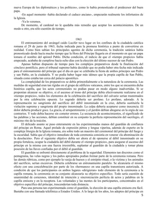nueva Europa de los diplomáticos y los políticos», como lo había pronosticado el predecesor del buen
papa.
       -En aquel momento -había declarado el caduco anciano-, empezarán realmente los infortunios de
la Iglesia.
       -Ya lo veremos.
       De momento, al cardenal no le quedaba más remedio que aceptar los acontecimientos. De un
modo u otro, era sólo cuestión de tiempo.


                                                    1963
      El entronamiento del arcángel caído Lucifer tuvo lugar en los confines de la ciudadela católica
romana el 29 de junio de 1963, fecha indicada para la promesa histórica a punto de convertirse en
realidad. Como bien sabían los principales agentes de dicha ceremonia, la tradición satánica había
pronosticado desde hacía mucho tiempo que la Hora del Príncipe llegaría en el momento en que un papa
tomara el nombre del apóstol Pablo. Dicha condición, el indicio de que el «tiempo propicio» había
empezado, acababa de cumplirse hacía ocho días con la elección del último sucesor de san Pedro.
      Apenas habían dispuesto de tiempo para los complejos preparativos desde la finalización del
cónclave pontificio, pero el tribunal supremo había decidido que no podía haber otra fecha más indicada
para el entronamiento del príncipe que el día en que se celebraba la fiesta de ambos príncipes san Pedro
y san Pablo, en la ciudadela. Y no podía haber lugar más idóneo que la propia capilla de San Pablo,
situada como estaba tan cerca del palacio apostólico.
      La complejidad de los preparativos se debía primordialmente a la naturaleza de la ceremonia. Las
medidas de seguridad eran tan rígidas en el grupo de edificios vaticanos, entre los que se encuentra dicha
histórica capilla, que los actos ceremoniales no podían pasar en modo alguno inadvertidas. Si se
proponían alcanzar su objetivo, si el ascenso al trono del príncipe debía efectivamente realizarse en el
«tiempo propicio», todos los elementos de la celebración del sacrificio del calvario serían trastornados
por la otra celebración opuesta. Lo sagrado debería ser profano. Lo profano, adorado. A la
representación no sangrienta del sacrificio del débil innominado en la cruz, debería sustituirla la
violación suprema y sangrienta del propio innominado. La culpa debería aceptarse como inocencia. El
dolor debería producir goce. La gracia, el arrepentimiento y el perdón debían ahogarse en la orgía de sus
contrarios. Y todo debía hacerse sin cometer errores. La secuencia de acontecimientos, el significado de
las palabras y las acciones, debían constituir en su conjunto la perfecta representación del sacrilegio, el
máximo rito de la traición.
      El delicado asunto se puso enteramente en las experimentadas manos del guardián de confianza
del príncipe en Roma. Aquel prelado de expresión pétrea y lengua viperina, además de experto en la
compleja liturgia de la Iglesia romana, era sobre todo un maestro del ceremonial del príncipe del fuego y
la oscuridad. Sabía que el objetivo inmediato de toda ceremonia consistía en venerar «la abominación de
la desolación». Pero el siguiente objetivo debía ser ahora el de oponerse al débil innominado en su
propia fortaleza, ocupar la ciudadela del débil durante el «tiempo propicio», para asegurar el ascenso del
príncipe en la misma con una fuerza irresistible, suplantar al guardián de la ciudadela y tomar plena
posesión de las llaves confiadas por el débil al guardián.
      El guardián se enfrentó directamente al problema de la seguridad. Elementos tan discretos como el
pentagrama, las velas negras y los paños apropiados podían formar parte de la ceremonia romana. Pero
las demás rúbricas, como por ejemplo la vasija de huesos y el estrépito ritual, o la víctima y los animales
del sacrificio, serían excesivas. Debería celebrarse un entronamiento paralelo. Se alcanzaría el mismo
efecto con una concelebración por parte de los «hermanos» en una capilla transmisora autorizada. A
condición de que los participantes en ambos lugares «dirigieran» todo elemento de la ceremonia a la
capilla romana, la ceremonia en su conjunto alcanzaría su objetivo específico. Todo sería cuestión de
unanimidad de corazones, identidad de intención y sincronización perfecta de actos y palabras en la
capilla emisora y en la receptora. Las voluntades y las mentes de los participantes, concentrados en el
objetivo específico del príncipe, trascenderían toda distancia.
      Para una persona tan experimentada como el guardián, la elección de una capilla emisora era fácil.
Bastaba con una llamada telefónica a Estados Unidos. A lo largo de los años, los adeptos del príncipe en
                                                                                                         5
 