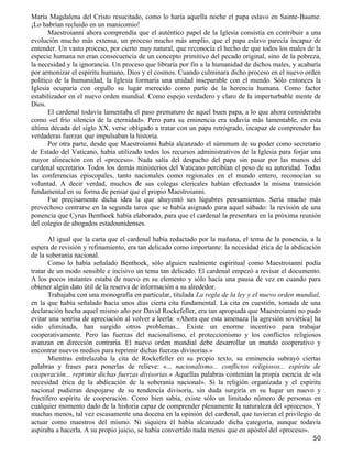 María Magdalena del Cristo resucitado, como lo haría aquella noche el papa eslavo en Sainte-Baume.
¡Lo habrían recluido en un manicomio!
       Maestroianni ahora comprendía que el auténtico papel de la Iglesia consistía en contribuir a una
evolución mucho más extensa, un proceso mucho más amplio, que el papa eslavo parecía incapaz de
entender. Un vasto proceso, por cierto muy natural, que reconocía el hecho de que todos los males de la
especie humana no eran consecuencia de un concepto primitivo del pecado original, sino de la pobreza,
la necesidad y la ignorancia. Un proceso que libraría por fin a la humanidad de dichos males, y acabaría
por armonizar el espíritu humano, Dios y el cosmos. Cuando culminara dicho proceso en el nuevo orden
político de la humanidad, la Iglesia formaría una unidad inseparable con el mundo. Sólo entonces la
Iglesia ocuparía con orgullo su lugar merecido como parte de la herencia humana. Como factor
estabilizador en el nuevo orden mundial. Como espejo verdadero y claro de la imperturbable mente de
Dios.
       El cardenal todavía lamentaba el paso prematuro de aquel buen papa, a lo que ahora consideraba
como «el frío silencio de la eternidad». Pero para su eminencia era todavía más lamentable, en esta
última década del siglo XX, verse obligado a tratar con un papa retrógrado, incapaz de comprender las
verdaderas fuerzas que impulsaban la historia.
       Por otra parte, desde que Maestroianni había alcanzado el súmmum de su poder como secretario
de Estado del Vaticano, había utilizado todos los recursos administrativos de la Iglesia para forjar una
mayor alineación con el «proceso». Nada salía del despacho del papa sin pasar por las manos del
cardenal secretario. Todos los demás ministerios del Vaticano percibían el peso de su autoridad. Todas
las conferencias episcopales, tanto nacionales como regionales en el mundo entero, reconocían su
voluntad. A decir verdad, muchos de sus colegas clericales habían efectuado la misma transición
fundamental en su forma de pensar que el propio Maestroianni.
       Fue precisamente dicha idea la que ahuyentó sus lúgubres pensamientos. Sería mucho más
provechoso centrarse en la segunda tarea que se había asignado para aquel sábado: la revisión de una
ponencia que Cyrus Benthoek había elaborado, para que el cardenal la presentara en la próxima reunión
del colegio de abogados estadounidenses.

       Al igual que la carta que el cardenal había redactado por la mañana, el tema de la ponencia, a la
espera de revisión y refinamiento, era tan delicado como importante: la necesidad ética de la abdicación
de la soberanía nacional.
       Como lo había señalado Benthoek, sólo alguien realmente espiritual como Maestroianni podía
tratar de un modo sensible e incisivo un tema tan delicado. El cardenal empezó a revisar el documento.
A los pocos instantes estaba de nuevo en su elemento y sólo hacía una pausa de vez en cuando para
obtener algún dato útil de la reserva de información a su alrededor.
       Trabajaba con una monografía en particular, titulada La regla de la ley y el nuevo orden mundial,
en la que había señalado hacía unos días cierta cita fundamental. La cita en cuestión, tomada de una
declaración hecha aquel mismo año por David Rockefeller, era tan apropiada que Maestroianni no pudo
evitar una sonrisa de apreciación al volver a leerla: «Ahora que esta amenaza [la agresión soviética] ha
sido eliminada, han surgido otros problemas... Existe un enorme incentivo para trabajar
cooperativamente. Pero las fuerzas del nacionalismo, el proteccionismo y los conflictos religiosos
avanzan en dirección contraria. El nuevo orden mundial debe desarrollar un mundo cooperativo y
encontrar nuevos medios para reprimir dichas fuerzas divisorias.»
       Mientras entrelazaba la cita de Rockefeller en su propio texto, su eminencia subrayó ciertas
palabras y frases para ponerlas de relieve: «... nacionalismo... conflictos religiosos... espíritu de
cooperación... reprimir dichas fuerzas divisorias.» Aquellas palabras contenían la propia esencia de «la
necesidad ética de la abdicación de la soberanía nacional». Si la religión organizada y el espíritu
nacional pudieran despojarse de su tendencia divisoria, sin duda surgiría en su lugar un nuevo y
fructífero espíritu de cooperación. Como bien sabía, existe sólo un limitado número de personas en
cualquier momento dado de la historia capaz de comprender plenamente la naturaleza del «proceso». Y
muchas menos, tal vez escasamente una docena en la opinión del cardenal, que tuvieran el privilegio de
actuar como maestros del mismo. Ni siquiera él había alcanzado dicha categoría, aunque todavía
aspiraba a hacerla. A su propio juicio, se había convertido nada menos que en apóstol del «proceso».
                                                                                                     50
 