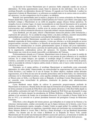 La devoción de Cosimo Maestroianni por el «proceso» había empezado cuando era un joven
diplomático. De forma aparentemente casual, llamó la atención de dos individuos. Uno de ellos, el
arzobispo Roncalli, era diplomático decano del Vaticano. El segundo era Cyrus Benthoek. A ambos los
impresionó el talento de Maestroianni y se esforzaron en ayudarle tanto en su carrera como en su cultivo
del «proceso». Los dos compartieron con él su poder y su sabiduría.
       Roncalli creó oportunidades para la mejora y progreso de la carrera eclesiástica de Maestroianni.
Primero desde París, luego como honorable cardenal patriarca de Venecia y por último como papa, logró
facilitarle ventajas a Maestroianni en un sinfín de pequeñas aunque eficaces formas operativas. Se
otorgaba al joven el primer lugar y la mejor recomendación en toda lista de funcionarios de la secretaría
propuestos para alguna promoción. Se le concedía acceso a información secreta, participaba en
conversaciones muy confidenciales y recibía aviso de sucesos previstos en un futuro próximo. Pero
sobre todo se le ofreció orientación discreta en el preciado atributo vaticano denominado romanita.
       Cyrus Benthoek, por otra parte, ofreció a Maestroianni instrucción práctica sobre formulación y
exploración del «proceso». En su calidad de amigo íntimo y de plena confianza, encontró innumerables
oportunidades para satisfacer la persistente curiosidad del diplomático sobre el mismo.
       Conforme monseñor Maestroianni ascendía por los escalafones de la Secretaría del Vaticano,
Benthoek organizaba de forma continua contactos y visitas que ofrecían a su ávido protegido un acceso
progresivamente creciente y fructífero a la filosofía de asociaciones privadas. Mediante invitaciones a
convenciones e introducciones en círculos gubernamentales ajenos al alcance del joven diplomático,
facilitaba a Maestroianni fácil acceso a personas de espíritu parejo, algunas de ellas verdaderos maestros
de la organización, colaboradoras activas del «proceso». En resumen, Benthoek le facilitó a
Maestroianni una visión de un mundo inaccesible a un diplomático del Vaticano.
       Profesionalmente cómodo en el Vaticano, Maestroianni tenía al alcance de su mano la cumbre de
su carrera como secretario de Estado. Se convirtió en una persona de gran influencia en la cancillería
vaticana. En el campo litúrgico, por ejemplo, el arzobispo dirigió la reforma del antiguo Código
Canónico, acercando así más que nunca la estructura jurídica de la Iglesia a su nueva forma de pensar,
sobre la necesidad de reformar la Iglesia católica desde el interior, ante el nuevo orden inminente en la
vida de las naciones.
       Entretanto, en el campo político, el arzobispo Maestroianni se manifestaba como consumado
diplomático de orden global. Inspeccionaba con meticulosidad las negociaciones del Vaticano con la
Unión Soviética y sus satélites en el este de Europa. Su último objetivo, mediante dichas delicadas
negociaciones, era la firma de una serie de acuerdos protocolares entre la Santa Sede y las «democracias
soberanas» de la «fraternidad socialista», como aquellas entidades políticas se autodenominaban. Tanto
en Moscú como en Sofía, o en Bucarest como en Belgrado, el arzobispo Cosimo Maestroianni llegó a
ser conocido como reconciliador de gobiernos, constructor de puentes entre administraciones
gubernamentales.
       Cyrus Benthoek nunca dejaba de cultivar la penetración progresivamente profunda de
Maestroianni en el proceso. Durante dicha elevada etapa de formación del arzobispo, Benthoek invocaba
de forma constante el recuerdo de Elihu Root como santo patrón del proceso. Elihu Root había dejado su
mella pública a principios del siglo XX como destacado abogado de Wall Street que desempeñó el cargo
de secretario de Guerra durante las presidencias de William McKinley y Theodore Roosevelt, y más
adelante el de secretario de Estado con el presidente Roosevelt. Se le concedió el Premio Nobel de la
Paz en 1912 y se convirtió en el primer presidente honorario del prestigioso Consejo de Relaciones
Exteriores.
       Elihu Root y otros abogados del mismo parecer, que trabajaban en el campo de las finanzas y las
relaciones internacionales, estaban convencidos de que la lógica intrínseca de la historia, como Cyrus
Benthoek frecuentemente repetía, otorgaba a Estados Unidos un papel global. En realidad, Root y los
demás iniciaron mentalmente un organismo, transmitido intacto por personajes tan reverenciados como
Henry Stimson, Robert A. Lovett, John J. McCloy y Henry Kissinger, a los que Benthoek denominaba
«sabios». Fue durante una de sus visitas a Benthoek en su despacho de Nueva York, cuando
Maestroianni por fin recibió una iluminación definitiva acerca del «proceso», al mencionar el nombre de
Root como fundador del globalismo del siglo XX y creador del concepto original de dicho proceso.
                                                                                                       51
 