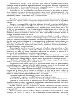Otra cuestión era la de que, a fin de despojar a la Iglesia católica de su pretendida autoridad moral
absoluta, el proceso debía eliminar la autoridad tradicional del propio papa, puesto que la Iglesia sólo se
otorga dicho derecho y dicta sus mandatos absolutistas única y exclusivamente en virtud de la autoridad
tradicional del papa. El proceso exigía despapizar la Iglesia católica.
      Conseguido esto, para personajes tan realistas como Maestroianni sería fácil eliminar de la Iglesia,
de sus estructuras organizativas globales, de su personal y de sus casi mil millones de adeptos, la visión
y la conducta que actualmente sólo servían para levantar barreras e impedimentos para la armonía de
pensamiento y la política exigidas por la nueva sociedad de naciones.

       El cardenal Maestroianni era una de esas personas afortunadas aparentemente dotadas de un
temporizador en la mente, que mide el tiempo necesario para completar una tarea antes de emprender la
siguiente.
       Cuando su eminencia acabó de perfeccionar la última revisión de la persuasiva oración final de su
discurso sobre la necesidad ética de la abdicación de la soberanía nacional, levantó por fin la cabeza por
encima del montón de libros utilizados para su tarea. Faltaban todavía quince minutos para la hora
prevista a la que debía llamar a Cyrus Benthoek a Londres. Dicha llamada sería la última y la más
agradable de las tres importantes tareas que el cardenal se había asignado para aquel sábado. El
temporizador mental de su eminencia le indicó que la charla con Benthoek duraría hasta el control de
seguridad del Vaticano de las seis de la tarde.
       Maestroianni aprovechó los minutos restantes hasta la hora acordada de su llamada a Londres para
desarmar la torre de materiales de referencia que cubría por completo su escritorio, incluido su teléfono
codificado. Mientras distribuía los volúmenes por su estudio, según un método que sólo él era capaz de
dilucidar, repasó los temas principales de los que deseaba hablar con Benthoek. Estaba el discurso para
el Colegio de Abogados que acababa de revisar. Puesto que Benthoek era quien lo había sugerido en
primer lugar, sería también el primer oyente idóneo, como lo había sido el cardenal Svensen respecto a
la carta de unidad entre el papa y los obispos.
       Benthoek podría también opinar sobre la sugerencia del cardenal belga de establecer un fuerte
vínculo entre los obispos europeos y la Comunidad Europea, así como el uso de dicho vínculo, si podía
establecerse, para forjar una «mente común» entre los obispos que favoreciera la primacía de los
principios de la Comunidad Europea sobre los de la autoridad papal.
       Por último, mientras llamaba por teléfono a Londres, Maestroianni se recordó a sí mismo la
reunión confidencial que Benthoek y él se proponían celebrar al mes siguiente en Estrasburgo, como
contribución personal al legado de Robert Schuman, durante la conmemoración anual en su memoria.
       -¡Eminencia! -exclamó Cyrus Benthoek con una voz tan fuerte y clara que parecía encontrarse en
el estudio del cardenal-. Dígame, ¿qué me cuenta de nuevo?
       Maestroianni no pudo resistir la tentación de obsequiar a su viejo amigo con la narración de la
aventura del papa eslavo y la estatua de Bernini. A decir verdad, con un poco de colorido agregado cada
vez que lo contaba, el incidente adquiría rápidamente proporciones legendarias.
       Cuando su interlocutor dejó de reírse, su eminencia mencionó los cambios principales que había
efectuado en su discurso para el Colegio de Abogados. Al igual que al propio cardenal, al
estadounidense le encantó la forma en que la cita de David Rockefeller subrayaba la necesidad de
reprimir las fuerzas divisorias propias del nacionalismo y de la religión.
       -¡Estupendo! Un discurso auténticamente espiritual. Sabía que lo sería.
       -Me alegra que le complazca -respondió Maestroianni, repleto de satisfacción.
       Incluso después de tantos años de colaboración, un halago tan explícito de su mentor era inusual.
       -Hablando de fuerzas divisorias en la religión -siguió diciendo Maestroianni, cuyo temporizador
mental le impulsaba a proseguir con su agenda-, esta mañana he mantenido una interesante conversación
con un viejo amigo mío, el cardenal Svensen, de Bélgica.
       Mientras consultaba sus notas, su eminencia le describió a Benthoek con bastantes detalles el
argumento del cardenal belga, para establecer un vínculo debidamente protegido entre los obispos
europeos y la CE.
       Benthoek se interesó por dicha posibilidad. Imaginó al momento el establecimiento de un acuerdo
sistemático que facilitara el flujo de lo que él denominaba «favores temporales» a los obispos,
                                                                                                        53
 