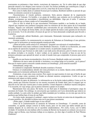 consistentes en préstamos a bajo interés, exenciones de impuestos, etc. No le cabía duda de que algo
parecido atraería a los obispos como moscas a la miel. Era incluso probable que contribuyera a alejar a
los obispos de la insistencia del papa eslavo en la fe, como base de la nueva Europa.
       Pero como lo había dicho el cardenal Svensen por la mañana, Benthoek también se percató de que
faltaba un elemento esencial en la propuesta.
       -Necesitaríamos el vínculo perfecto, eminencia. Sería preciso disponer de la organización
apropiada en el Vaticano. Un hombre, o un grupo de hombres, que contaran con la confianza de los
obispos, averiguaran sus necesidades y descubrieran sus debilidades. Algo por el estilo. Y entonces
persuadirlos de que su futuro estaba en la Comunidad Europea.
       -¡Eso es sólo la mitad de lo que necesitamos! Precisamos también a un hombre de su bando.
Alguien que inspirara una confianza semejante entre los ministros de los doce países de la Comunidad
Europea. Alguien con suficiente credibilidad para convencerlos de que concedieran dichos «favores
temporales» a los obispos de forma fiable, con un simple apretón de manos como garantía de devolución
de su inversión. Ya le he advertido a Svensen de que tal vez fuera demasiado complicado para llevarlo a
la práctica.
       -Es complicado -afirmó Benthoek-, pero interesante. Demasiado interesante para rechazarlo sin
intentarlo seriamente.
       -Svensen acudirá a la conmemoración en memoria de Schuman en Estrasburgo el mes próximo.
Sugiero que lo incluyamos en nuestra pequeña reunión privada.
       -¿Hasta tal punto confía usted en él, eminencia? -preguntó con reticencia el estadounidense.
       Maestroianni tenía tanta confianza como Benthoek reticencia. -Confío en su discreción, así como
en su espíritu de oposición al papado en su estado actual y en particular al papa eslavo.
       » Reconozco que Svensen no sabe nada o casi nada acerca del proceso, pero lo mismo ocurre con
los demás invitados a la reunión. A decir verdad, en mi opinión, la reunión se basa en uno de los
primeros principios que aprendí de usted: no todo el mundo tiene que comprender el proceso para servir
sus fines.
       Aquélla era una buena recomendación a favor de Svensen. Benthoek estaba casi convencido.
       -Hablemos de nuevo antes de decidir si incluimos a su colega belga en la reunión, ¿no le parece?
Pero por lo menos quiero conocerlo cuando estemos en Estrasburgo. ¿Está usted de acuerdo?
       -Naturalmente, amigo mío.
       El cardenal lo comprendió. Benthoek deseaba examinar a Svensen.
       Entonces el estadounidense abordó otro tema prioritario en su mente. Quería cierta confirmación
relacionada con la inminente jubilación de Maestroianni.
       -Eminencia, sé que estas cosas ocurren. Pero espero no equivocarme al creer que el hecho de que
abandone su cargo como secretario de Estado no afectará nuestros compromisos. Confío en que su
eminencia esté seguro en dicho sentido.
       -No habrá un ápice de diferencia. La información no se ha hecho todavía pública. Como ya le he
dicho, puede que Giacomo Graziani no sea nuestro secretario de Estado ideal, pero le aseguro que su
elección no ha sido una victoria para el sumo pontífice. Estará dispuesto a obedecer nuestros designios.
Y le recuerdo, mi viejo amigo, que no pienso retirarme a pastar en el campo.
       Maestroianni hizo una pausa. De hecho, no era fácil para él abandonar el prestigioso cargo de
secretario de Estado. Sin embargo, la conversación que mantenía con Cyrus demostraba que todavía no
estaba acabado. La carta sobre la unidad, que había mandado por la mañana, no era más que uno de los
pucheros que bullían bajo el trono de san Pedro.
       -En cierto modo -prosiguió el cardenal-, espero incluso con ilusión mi entrevista de despedida con
el sumo pontífice. He decidido la última nota con la que pienso ausentarme.
       -¡Pobre papa! ¿Cuándo tendrá lugar el cese oficial?
       -Antes de la conmemoración en memoria de Schuman en Estrasburgo. -Y consultó, como de
costumbre, su agenda, aunque conocía la fecha exacta, para ver las notas que había tomado por la
mañana después de su entrevista con el sacerdote estadounidense-. Por cierto, Cyrus, casi lo había
olvidado. El incidente de esta mañana sobre la estatua de Bernini me ha puesto en contacto con un joven
clérigo, aquí en Roma, cuyo hermano trabaja en su empresa. ¿Le dice algo el nombre de Paul Thomas
Gladstone?
                                                                                                      54
 
