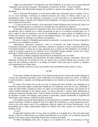 -¡Algo muy prometedor! Consideramos que Paul Gladstone es un joven con un gran potencial
-respondió, antes de hacer una pausa-. Me pregunto si el hermano de Paul... ¿Cómo se llama?
      -Christian -dijo Maestroianni después de consultar su agenda para asegurarse-. Christian Thomas
Gladstone.
      -Eso es. Christian. Me pregunto si es del mismo calibre que su hermano aquí en Londres. Si lo es,
tal vez estos hermanos constituyan el material necesario para forjar el vínculo sobre el que es-
peculábamos antes. Creo que podremos encontrarle el cargo adecuado en la administración de la
Comunidad Europea a alguien con el talento de Paul Gladstone. Un cargo de confianza con acceso a los
doce ministros de Exteriores.
      » ¿Y qué me dice de su hombre? ¿Está capacitado el padre Gladstone para servirnos de enlace con
los obispos? ¿Podría ganarse su confianza en la medida que esta operación lo requiere?
      Al principio a Maestroianni le sorprendió la idea. Pero en boca de Benthoek parecía tan plausible,
tan indicado, que el cardenal casi se sintió avergonzado de que no se le hubiera ocurrido antes a él. A
decir verdad, la idea de relacionar a uno de los subordinados de mayor talento de Benthoek con un
hombre del Vaticano, como vínculo entre la Comunidad Europea y los obispos, era muy atractiva. Si
además resultaban ser hermanos, la simbiosis sería perfecta.
      El asunto le pareció a Benthoek enormemente prometedor. La propuesta de Svensen empezaba a
convertirse ya en realidad en su mente.
      -Manténgame informado, eminencia, sobre su evaluación del padre Christian Gladstone.
Concedamos prioridad a este asunto. Entretanto, empezaré a examinar un poco la administración de la
Comunidad Europea, en busca de un cargo adecuado para el talento de Paul Gladstone. En realidad, el
cargo de secretario general de los ministros de la Comunidad Europea quedará vacante este verano.
Sería ideal. ¿Podría usted resolverlo con tanta rapidez en el Vaticano?
      Maestroianni se había contagiado del entusiasmo de Benthoek como una fiebre.
      -Ya estoy comprobando los antecedentes del padre Gladstone; parecen impecables. Ahora está
destinado en Roma por un período de sólo seis meses. Pero si resulta indicado para nosotros, estoy
seguro de que podremos convencer a su obispo en Estados Unidos para que le autorice a, digamos,
servir plenamente en la Santa Sede.
      -Muy acertado, eminencia. Estoy convencido de que nos podemos poner manos a la obra.

                                                 OCHO

       En las claras mañanas de primavera, la luz romana penetra por las ventanas del estudio del papa en
el tercer piso del palacio apostólico, toma la alfombra en un reluciente mosaico de colores, se refleja en
el suelo encerado, e imprime con pródiga generosidad un tono dorado en las paredes y en los elevados
techos.
       El viernes 10 de mayo era uno de esos días. La pluma del sumo pontífice, que trabajaba en su
escritorio, proyectaba alegres sombrecillas bañada por los tempranos rayos del sol, que calentaban el
rostro del Santo Padre y ponían de relieve los signos de envejecimiento prematuro, que muchos en su
entorno habían detectado en los últimos meses. La dureza muscular y cutánea había abandonado la
compacta complexión del papa eslavo. Todo el mundo coincidía en que estaba desmejorado, aunque ello
no afectaba su talante. Sin embargo, para quienes le apreciaban, aquello manifestaba la fragilidad del
Santo Padre, como síntoma visible de un dolor espiritual.
       Unos golpes en la puerta interrumpieron la concentración de su santidad. Su pluma flotó sobre una
oración inconclusa. Dirigió la mirada al reloj de la repisa de la chimenea y se puso ligeramente tenso.
¡Eran ya las ocho menos cuarto! Por consiguiente, debía de tratarse de Cosimo Maestroianni. Con la
puntualidad que le había caracterizado durante los últimos doce años, acudía a su entrevista ritual
matutina con él.
       -¡Avanti!
       El papa dejó la pluma sobre la mesa, apoyó la espalda en el respaldo de su silla como para coger
fuerzas y observó a Maestroianni que entraba ajetreadamente en el estudio, con su habitual montón de
papeles en las manos, para su despedida oficial como secretario de Estado.
       No había formalidades entre ellos. El papa no se levantaba de su silla. Su eminencia no hacía
                                                                                                       55
 
