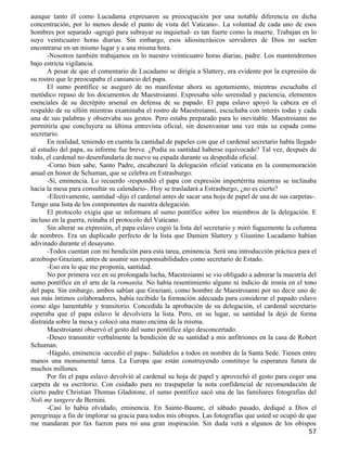 aunque tanto él como Lucadama expresaron su preocupación por una notable diferencia en dicha
concentración, por lo menos desde el punto de vista del Vaticano-. La voluntad de cada uno de esos
hombres por separado -agregó para subrayar su inquietud- es tan fuerte como la muerte. Trabajan en lo
suyo veinticuatro horas diarias. Sin embargo, esos idiosincrásicos servidores de Dios no suelen
encontrarse en un mismo lugar y a una misma hora.
       -Nosotros también trabajamos en lo nuestro veinticuatro horas diarias, padre. Los mantendremos
bajo estricta vigilancia.
       A pesar de que el comentario de Lucadamo se dirigía a Slattery, era evidente por la expresión de
su rostro que le preocupaba el cansancio del papa.
       El sumo pontífice se aseguró de no manifestar ahora su agotamiento, mientras escuchaba el
metódico repaso de los documentos de Maestroianni. Expresaba sólo serenidad y paciencia, elementos
esenciales de su decrépito arsenal en defensa de su papado. El papa eslavo apoyó la cabeza en el
respaldo de su sillón mientras examinaba el rostro de Maestroianni, escuchaba con interés todas y cada
una de sus palabras y observaba sus gestos. Pero estaba preparado para lo inevitable. Maestroianni no
permitiría que concluyera su última entrevista oficial, sin desenvainar una vez más su espada como
secretario.
       En realidad, teniendo en cuenta la cantidad de papeles con que el cardenal secretario había llegado
al estudio del papa, su informe fue breve. ¿Podía su santidad haberse equivocado? Tal vez, después de
todo, el cardenal no desenfundaría de nuevo su espada durante su despedida oficial.
       -Como bien sabe, Santo Padre, encabezaré la delegación oficial vaticana en la conmemoración
anual en honor de Schuman, que se celebra en Estrasburgo.
       -Sí, eminencia. Lo recuerdo -respondió el papa con expresión impertérrita mientras se inclinaba
hacia la mesa para consultar su calendario-. Hoy se trasladará a Estrasburgo, ¿no es cierto?
       -Efectivamente, santidad -dijo el cardenal antes de sacar una hoja de papel de una de sus carpetas-.
Tengo una lista de los componentes de nuestra delegación.
       El protocolo exigía que se informara al sumo pontífice sobre los miembros de la delegación. E
incluso en la guerra, reinaba el protocolo del Vaticano.
       Sin alterar su expresión, el papa eslavo cogió la lista del secretario y miró fugazmente la columna
de nombres. Era un duplicado perfecto de la lista que Damien Slattery y Giustino Lucadamo habían
adivinado durante el desayuno.
       -Todos cuentan con mi bendición para esta tarea, eminencia. Será una introducción práctica para el
arzobispo Graziani, antes de asumir sus responsabilidades como secretario de Estado.
       -Eso era lo que me proponía, santidad.
       No por primera vez en su prolongada lucha, Maestroianni se vio obligado a admirar la maestría del
sumo pontífice en el arte de la romaníta. No había resentimiento alguno ni indicio de ironía en el tono
del papa. Sin embargo, ambos sabían que Graziani, como hombre de Maestroianni por no decir uno de
sus más íntimos colaboradores, había recibido la formación adecuada para considerar el papado eslavo
como algo lamentable y transitorio. Concedida la aprobación de su delegación, el cardenal secretario
esperaba que el papa eslavo le devolviera la lista. Pero, en su lugar, su santidad la dejó de forma
distraída sobre la mesa y colocó una mano encima de la misma.
       Maestroianni observó el gesto del sumo pontífice algo desconcertado.
       -Deseo transmitir verbalmente la bendición de su santidad a mis anfitriones en la casa de Robert
Schuman.
       -Hágalo, eminencia -accedió el papa-. Salúdelos a todos en nombre de la Santa Sede. Tienen entre
manos una monumental tarea. La Europa que están construyendo constituye la esperanza futura de
muchos millones.
       Por fin el papa eslavo devolvió al cardenal su hoja de papel y aprovechó el gesto para coger una
carpeta de su escritorio. Con cuidado para no traspapelar la nota confidencial de recomendación de
cierto padre Christian Thomas Gladstone, el sumo pontífice sacó una de las familiares fotografías del
Noli me tangere de Bernini.
       -Casi lo había olvidado, eminencia. En Sainte-Baume, el sábado pasado, dediqué a Dios el
peregrinaje a fin de implorar su gracia para todos mis obispos. Las fotografías que usted se ocupó de que
me mandaran por fax fueron para mí una gran inspiración. Sin duda verá a algunos de los obispos
                                                                                                        57
 
