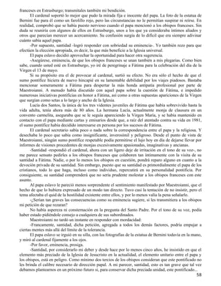 franceses en Estrasburgo; transmítales también mi bendición.
       El cardenal soportó lo mejor que pudo la mirada fija e inocente del papa. La foto de la estatua de
Bernini fue para él como un farolillo rojo, pero las circunstancias no le permitían suspirar ni reírse. En
realidad, comprobó que se había puesto nervioso cuando el papa mencionó a los obispos franceses. Sin
duda se reuniría con algunos de ellos en Estrasburgo, unos a los que ya consideraba íntimos aliados y
otros que parecían merecer un acercamiento. Su confusión surgía de lo difícil que era siempre adivinar
cuánto sabía aquel papa.
       -Por supuesto, santidad -logró responder con sobriedad su eminencia-. Yo también rezo para que
efectúen la elección apropiada, es decir, la que más beneficie a la Iglesia universal.
       El papa eslavo decidió aprovechar la oportunidad para hacer otra sugerencia.
       -Asegúrese, eminencia, de que los obispos franceses se unan también a mis plegarias. Como bien
sabe, cuando usted esté en Estrasburgo, yo iré de peregrinaje a Fátima para la celebración del día de la
Virgen el 13 de mayo.
       Si su propósito era el de provocar al cardenal, surtió su efecto. No era sólo el hecho de que el
sumo pontífice hiciera de nuevo hincapié en su lamentable debilidad por los viajes piadosos. Bastaba
mencionar someramente a Fátima para despertar la más honda antipatía profesional por parte de
Maestroianni. A menudo había discutido con aquel papa sobre la cuestión de Fátima, e impedido
numerosas iniciativas pontificias en honor a Fátima, así como a otras supuestas apariciones de la Virgen
que surgían como setas a lo largo y ancho de la Iglesia.
       Lucía dos Santos, la única de los tres videntes juveniles de Fátima que había sobrevivido hasta la
vida adulta, tenía ahora más de 80 años. La hermana Lucía, actualmente monja de clausura en un
convento carmelita, aseguraba que se le seguía apareciendo la Virgen María, y se había mantenido en
contacto con el papa mediante cartas y emisarios desde que, a raíz del atentado contra su vida en 1981,
el sumo pontífice había decidido interesarse en persona por los sucesos de Fátima.
       El cardenal secretario sabía poco o nada sobre la correspondencia entre el papa y la religiosa. Y
desechaba lo poco que sabía como insignificante, inverosímil y peligroso. Desde el punto de vista de
Maestroianni, ningún sumo pontífice respetable podía permitirse el lujo hoy en día de dejarse llevar por
informes de visiones procedentes de monjas excesivamente apasionadas, imaginativas y ancianas.
       -Santidad -respondió el cardenal, ahora con un ligero deje de irritación en el tono de su voz-, no
me parece sensato pedirles a los obispos franceses que colaboren tan íntimamente con la visita de su
santidad a Fátima. Nadie, o por lo menos los obispos en cuestión, pondrá reparo alguno en cuanto a la
devoción privada de su santidad. Sin embargo, puesto que su santidad es primordialmente el papa de los
cristianos, todo lo que haga, incluso como individuo, repercutirá en su personalidad pontificia. Por
consiguiente, su santidad comprenderá que no sería prudente molestar a los obispos franceses con este
asunto.
       Al papa eslavo le pareció menos sorprendente el sentimiento manifestado por Maestroianni, que el
hecho de que lo hubiera expresado de un modo tan directo. Tuvo casi la tentación de no insistir, pero el
tema afectaba el quid de la hostilidad existente entre ellos, y por lo menos valía la pena señalarlo.
       -¿Serían tan graves las consecuencias como su eminencia sugiere, si les transmitiera a los obispos
mi petición de que rezaran?
       No había aspereza ni consternación en la pregunta del Santo Padre. Por el tono de su voz, podía
haber estado pidiéndole consejo a cualquiera de sus subordinados.
       Maestroianni no tardó un instante en responder con mordacidad:
       -Francamente, santidad, dicha petición, agregada a todos los demás factores, podría empujar a
ciertas mentes más allá del límite de la tolerancia.
       El papa eslavo se irguió en su silla, con las fotografías de la estatua de Bernini todavía en la mano,
y miró al cardenal fijamente a los ojos.
       -Por favor, eminencia, prosiga.
       -Santidad, por considerarlo mi deber y desde hace por lo menos cinco años, he insistido en que el
elemento más preciado de la Iglesia de Jesucristo en la actualidad, el elemento unitario entre el papa y
los obispos, está en peligro. Como mínimo dos tercios de los obispos consideran que este pontificado no
les brinda el calibre necesario de dirección papal. A mi parecer, santidad, esto es tan grave que tal vez
debamos plantearnos en un próximo futuro si, para conservar dicha preciada unidad, este pontificado...
                                                                                                         58
 