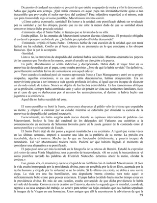De pronto el cardenal secretario se percató de que estaba empapado de sudor y ello le desconcertó.
Sabía que jugaba con ventaja. ¿Qué había entonces en aquel papa tan irreductiblemente ajeno o tan
inaccesible que provocaba el sudor nervioso del cardenal? Para infundirse seguridad a sí mismo, más
que para transmitirle algo al sumo pontífice, Maestroianni intentó sonreír.
      -¿Cómo cabría expresarlo, santidad? En honor a la unidad, este pontificado deberá ser revaluado
por su santidad y por los obispos, puesto que no me cabe la menor duda de que su santidad desea
conservar intacta dicha preciada unidad.
      -Eminencia -dijo el Santo Padre, al tiempo que se levantaba de su silla.
      Estaba pálido. En las entrañas de Maestroianni sonaron alarmas silenciosas. El protocolo obligaba
al cardenal a ponerse también de pie. ¿Se había precipitado al hablar demasiado?
      -Eminencia -repitió el Santo Padre-. Debemos hablar de esta cuestión de la unidad, que con tanta
lealtad me ha señalado. Confío en el buen juicio de su eminencia en lo que concierne a los obispos
franceses. Que la paz le acompañe.
      -Santidad.
      Listo o no, la entrevista de despedida del cardenal había concluido. Mientras ordenaba los papeles
de las carpetas que llevaba en las manos, cruzó el estudio en dirección a la puerta.
      En parte, Maestroianni se sentía indefenso y decepcionado. Había dado el toque final en su
entrevista de despedida con el papa, como estaba previsto. ¿Pero de qué le había servido? En definitiva,
¡sencillamente no había forma de comunicarse con aquel eslavo!
      Pero cuando el cardenal pasó de manera apresurada frente a Taco Manuguerra y entró en su propio
despacho, aquellas emociones, si es que así cabía denominarlas, habían desaparecido. Era un
superviviente gracias a ser inmune a toda agonía profunda del alma, al igual que era incapaz de alcanzar
un elevado estado de éxtasis. Nunca se alejaba de los hechos controlables. En los tormentosos altibajos
de su profesión, siempre había aterrizado sano y salvo sin perder de vista sus horizontes familiares. Sólo
en el caso de que se desbocaran por sí mismos los acontecimientos, el destino le habría hecho una
jugarreta a su eminencia.
      Aquel día no había sucedido tal cosa.

      El sumo pontífice se frotó la frente, como para ahuyentar el pálido velo de tristeza que empañaba
su mente, y empezó a caminar por su estudio mientras se esforzaba por dilucidar la esencia de la
entrevista de despedida del cardenal secretario.
      Esencialmente, no había surgido nada nuevo durante su espinoso intercambio de palabras con
Maestroianni. Incluso la lista del cardenal de los delegados del Vaticano que asistirían a la
conmemoración en memoria de Schuman formaba parte de la pauta general de la contienda entre el
sumo pontífice y el secretario de Estado.
      El Santo Padre dejó de dar pasos y regresó insatisfecho a su escritorio. Al igual que varias veces
en las últimas semanas, empezó a susurrar una idea en la periferia de su mente. La presión era
inacabable, decía el susurro. Mucho era lo que no funcionaba debidamente, y parecía incapaz de
remediarlo. Tal vez Maestroianni tuviera razón. Pudiera ser que hubiera llegado el momento de
considerar una alternativa a su pontificado.
      El papa posó una vez más la mirada en la fotografía de la estatua de Bernini. Estudió la expresión
del rostro de santa María Magdalena, una expresión de trascendencia. «Si no existe la trascendencia -el
sumo pontífice recordó las palabras de Friedrich Nietzsche- debemos abolir la razón, olvidar la
cordura.»
      Eso, pensó, era, en resumen y esencia, el quid de su conflicto con el cardenal Maestroianni. O bien
la vida estaba impregnada por la providencia divina, para ser percibida por la fe en Dios, aceptada por la
razón humana y elegida por la voluntad, o no lo estaba. Si lo último era cierto, se debía a una suerte
ciega. La vida era una fea humillación, una degradante broma cósmica para todo aquel lo
suficientemente bobo como para poseer esperanza. El papa había decidido hacía mucho tiempo creer en
la providencia divina. En más de una ocasión, estaba convencido de que dicha providencia le había
salvado del desastre. Como en cierta ocasión en Cracovia, durante la segunda guerra mundial, cuando de
regreso a su casa después del trabajo, se detuvo para retirar las hojas otoñales que casi habían sepultado
la imagen de la Virgen en una hornacina. Unos amigos que allí le encontraron le advirtieron de que la
                                                                                                       59
 
