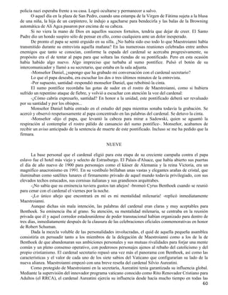 policía nazi esperaba frente a su casa. Logró ocultarse y permanecer a salvo.
      O aquel día en la plaza de San Pedro, cuando una estampa de la Virgen de Fátima sujeta a la blusa
de una niña, la hija de un carpintero, le indujo a agacharse para bendecirla y las balas de la Browning
automática de Ali Agca pasaron por encima de su cabeza.
      Si no viera la mano de Dios en aquellos sucesos fortuitos, tendría que dejar de creer. El Santo
Padre dio un hondo suspiro sólo de pensar en ello, como cualquiera ante un dolor inesperado.
      De pronto el papa se sentó erguido en su silla. ¿No había sido eso todo lo que Maestroianni había
transmitido durante su entrevista aquella mañana? En las numerosas reuniones celebradas entre ambos
enemigos que tanto se conocían, conforme la espada del cardenal se acercaba progresivamente, su
propósito era el de tentar al papa para que soltara las riendas de su pontificado. Pero en esta ocasión
había habido algo nuevo. Algo impreciso que turbaba al sumo pontífice. Pulsó el botón de su
intercomunicador y llamó a su secretario, que estaba en la sala adjunta.
      -Monseñor Daniel, ¿supongo que ha grabado mi conversación con el cardenal secretario?
      Lo que el papa deseaba, era escuchar los dos o tres últimos minutos de la entrevista.
      -Por supuesto, santidad -respondió monseñor Daniel, que rebobinó la cinta.
      El sumo pontífice recordaba las gotas de sudor en el rostro de Maestroianni, como si hubiera
sufrido un repentino ataque de fiebre, y volvió a escuchar con atención la voz del cardenal:
      -¿Cómo cabría expresarlo, santidad? En honor a la unidad, este pontificado deberá ser revaluado
por su santidad y por los obispos...
      Monseñor Daniel había entrado en el estudio del papa mientras sonaba todavía la grabación. Se
acercó y observó respetuosamente al papa concentrado en las palabras del cardenal. Se detuvo la cinta.
      -Monseñor -dijo el papa, que levantó la cabeza para mirar a Sadowski, quien se aguantó la
respiración al contemplar el rostro pálido de cansancio del sumo pontífice-. Monseñor, acabamos de
recibir un aviso anticipado de la sentencia de muerte de este pontificado. Incluso se me ha pedido que la
firmara.

                                                NUEVE

       La base personal que el cardenal eligió para esta etapa de su creciente campaña contra el papa
eslavo fue el hotel más viejo y selecto de Estrasburgo. El Palais d'Alsace, que había abierto sus puertas
el día de año nuevo de 1900 para personajes como el káiser de Alemania y la reina Victoria, era un
magnífico anacronismo en 1991. En su vestíbulo brillaban unas vastas y elegantes arañas de cristal, que
iluminaban como satélites lunares el firmamento privado de aquel mundo todavía privilegiado, con sus
elevados techos estucados, sus cornisas italianas y sus grandiosos arquitrabes.
       -¡No sabía que su eminencia tuviera gustos tan añejos! -bromeó Cyrus Benthoek cuando se reunió
para cenar con el cardenal el viernes por la noche.
       -¡Lo único añejo que encontrará en mí es mi mentalidad milenaria! -replicó inmediatamente
Maestroianni.
       Aunque dichas sin mala intención, las palabras del cardenal eran claras y muy aceptables para
Benthoek. Su eminencia iba al grano. Su atención, su mentalidad milenaria, se centraba en la reunión
privada que él y aquel corredor estadounidense de poder transnacional habían organizado para dentro de
tres días, inmediatamente después de la clausura de las celebraciones oficiales conmemorativas en honor
de Robert Schuman.
       Dada la mezcla voluble de las personalidades involucradas, el quid de aquella pequeña asamblea
consistiría en persuadir tanto a los miembros de la delegación de Maestroianni como a los de la de
Benthoek de que abandonaran sus ambiciones personales y sus mutuas rivalidades para forjar una mente
común y un pleno consenso operativo, con poderosos personajes ajenos al rebaño del catolicismo y del
propio cristianismo. El cardenal secretario repasó una vez más el panorama con Benthoek, así como las
características y el valor de cada uno de los siete sabios del Vaticano que configurarían su lado de la
nueva alianza. Maestroianni empezó con una breve reseña del cardenal Silvio Aureatini.
       Como protegido de Maestroianni en la secretaría, Aureatini tenía garantizada su influencia global.
Mediante la supervisión del innovador programa vaticano conocido como Rito Renovador Cristiano para
Adultos (el RRCA), el cardenal Aureatini ejercía su influencia desde hacía mucho tiempo en todas las
                                                                                                      60
 