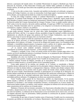 diócesis y parroquias del mundo entero. En realidad, Maestroianni le aseguró a Benthoek que, bajo la
dirección de Aureatini, el Rito Renovador Cristiano para Adultos había cambiado el enfoque de la
liturgia católica, de modo que fuera ahora más aceptable que antes para la población cristiana no católica
en general.
       -Y éste no ha sido su único éxito. Aureatini está también involucrado en la delicada y progresiva
reforma del Código Canónico, así como en menoscabar el privilegio papal e incrementar las funciones
de los obispos, con la aplicación de dicha ley a todos los niveles de la Iglesia.
       El tema del Código Canónico condujo al cardenal Maestroianni al segundo miembro de su
delegación. El cardenal Noah Palombo, de expresión siempre hosca y desabrida, seguía siendo desde
hacía décadas el experto romano en liturgia por antonomasia. Palombo estaba encargado oficialmente de
la dirección global del Consejo Internacional de Liturgia Cristiana. Como su propio nombre indica, el
CILC actúa a nivel de oración y devoción católica aprobada. Al igual que el RRCA de Aureatini entre
los laicos, Palombo fomentaba entre los sacerdotes y los religiosos la nivelación de distinciones entre
eclesiásticos y seglares, católicos y no católicos.
       El tercer hombre en la lista de Maestroianni, su eminencia el cardenal Leo Pensabene, gozaba de
un gran poder personal. Durante más de veinte años, había desempeñado cargos diplomáticos en
América del Norte y del Sur. A su regreso a Roma, ascendido al rango de cardenal, se había convertido
rápidamente en cabecilla del grupo más poderoso del Sacro Colegio Cardenalicio, cuyo voto sería
decisivo para elegir al sucesor del papa eslavo en el próximo cónclave.
       Además, como experto en todas las comisiones de justicia y paz, tanto en Roma como a lo largo y
ancho de la Iglesia universal, el cardenal Pensabene ejercía innumerables actividades sociopolíticas
relacionadas con la Iglesia y el Estado. A través de los obispos del mundo entero, Leo Pensabene había
redirigido y remodelado progresivamente el programa social y político de la Iglesia, para reflejar una
visión de este mundo terrenal de unidad selectiva, paz y abundancia, bien controlada.
       -¿Y su sucesor como cardenal secretario, eminencia? -preguntó Benthoek, refiriéndose
naturalmente al arzobispo Giacomo Graziani-. ¿Cómo anticipa su papel en la reunión?
       -Tranquilo y sosegado, Cyrus. Como con mucho acierto me ha dicho el propio papa eslavo, esta
reunión servirá de introducción práctica al arzobispo Graziani en su preparación para enfrentarse a sus
responsabilidades como secretario de Estado.
       Quedaban sólo otros tres hombres en la lista de delegados de Maestroianni: Michael Coutinho,
padre general de los jesuitas; el padre general Victor Venable de los franciscanos, y, por último, el viejo
y veterano cardenal Svensen de Bélgica, iniciador de la maravillosa idea de acercar a los obispos
europeos al rebaño lucrativo y al núcleo político de la Comunidad Europea.
       Como padre general de los jesuitas, por ejemplo, en el Vaticano se consideraba a Michael
Coutinho decano tradicional de los superiores de las principales órdenes religiosas. Ejercía una enorme
influencia en todas las demás órdenes y congregaciones religiosas. Además, para disipar cualquier duda
respecto a la influencia de los jesuitas entre la gente común del mundo entero, bastaba examinar los
países del tercer mundo. Particularmente mediante su participación en la teología de la liberación, los
jesuitas habían contribuido de manera decisiva al alejamiento del catolicismo suramericano y filipino de
su aceptación sumisa de la autoridad tradicional, para fomentar movimientos guerrilleros armados y
actividades políticas militantes. El antipapismo era ahora una característica jesuítica.
       Victor Venable, padre general de los franciscanos, también era impresionante. Si los jesuitas
habían alejado a millones de católicos de una teología de fe trascendente, en favor de una teología
humanista en Occidente y una teología sociopolítica terrenal y revolucionaria en el tercer mundo, los
franciscanos habían alejado a un número, como mínimo, semejante de millones de la devoción personal,
antes característica de los católicos en el mundo entero.
       Mediante el fomento del movimiento carismático, los franciscanos abrazaban ahora los conceptos
revisados y desprovistos de un «nuevo Cielo» y una «nueva Tierra», así como la meta alcanzable de la
paz entre los hombres. La influencia de los franciscanos en los movimientos de la «nueva era», así como
su simpatía adicional entre los protestantes, habían permitido la construcción de puentes ecuménicos
anteriormente inimaginables.
       Convencidos de que tanto el jesuita Coutinho como el franciscano Venable eran los constructores
de puentes que debían ser introducidos en la alianza, Maestroianni y Benthoek dirigieron su atención al
                                                                                                        61
 
