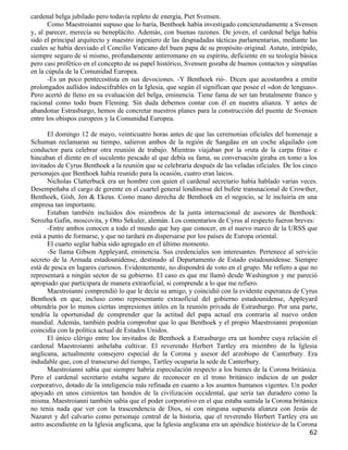 cardenal belga jubilado pero todavía repleto de energía, Piet Svensen.
       Como Maestroianni supuso que lo haría, Benthoek había investigado concienzudamente a Svensen
y, al parecer, merecía su beneplácito. Además, con buenas razones. De joven, el cardenal belga había
sido el principal arquitecto y maestro ingeniero de las despiadadas tácticas parlamentarias, mediante las
cuales se había desviado el Concilio Vaticano del buen papa de su propósito original. Astuto, intrépido,
siempre seguro de sí mismo, profundamente antirromano en su espíritu, deficiente en su teología básica
pero casi profético en el concepto de su papel histórico, Svensen gozaba de buenos contactos y simpatías
en la cúpula de la Comunidad Europea.
       -Es un poco pentecostista en sus devociones. -Y Benthoek rió-. Dicen que acostumbra a emitir
prolongados aullidos indescifrables en la Iglesia, que según él significan que posee el «don de lenguas».
Pero acertó de lleno en su evaluación del belga, eminencia. Tiene fama de ser tan brutalmente franco y
racional como todo buen Fleming. Sin duda debemos contar con él en nuestra alianza. Y antes de
abandonar Estrasburgo, hemos de concretar nuestros planes para la construcción del puente de Svensen
entre los obispos europeos y la Comunidad Europea.

       El domingo 12 de mayo, veinticuatro horas antes de que las ceremonias oficiales del homenaje a
Schuman reclamaran su tiempo, salieron ambos de la región de Sangdau en un coche alquilado con
conductor para celebrar otra reunión de trabajo. Mientras viajaban por la «ruta de la carpa frita» e
hincaban el diente en el suculento pescado al que debía su fama, su conversación giraba en tomo a los
invitados de Cyrus Benthoek a la reunión que se celebraría después de las veladas oficiales. De los cinco
personajes que Benthoek había reunido para la ocasión, cuatro eran laicos.
       Nicholas Clatterbuck era un hombre con quien el cardenal secretario había hablado varias veces.
Desempeñaba el cargo de gerente en el cuartel general londinense del bufete transnacional de Crowther,
Benthoek, Gish, Jen & Ekeus. Como mano derecha de Benthoek en el negocio, se le incluiría en una
empresa tan importante.
       Estaban también incluidos dos miembros de la junta internacional de asesores de Benthoek:
Serozha Gafin, moscovita, y Otto Sekuler, alemán. Los comentarios de Cyrus al respecto fueron breves:
       -Entre ambos conocen a todo el mundo que hay que conocer, en el nuevo marco de la URSS que
está a punto de formarse, y que no tardará en dispersarse por los países de Europa oriental.
       El cuarto seglar había sido agregado en el último momento.
       -Se llama Gibson Appleyard, eminencia. Sus credenciales son interesantes. Pertenece al servicio
secreto de la Armada estadounidense, destinado al Departamento de Estado estadounidense. Siempre
está de pesca en lugares curiosos. Evidentemente, no dispondrá de voto en el grupo. Me refiero a que no
representará a ningún sector de su gobierno. El caso es que me llamó desde Washington y me pareció
apropiado que participara de manera extraoficial, si comprende a lo que me refiero.
       Maestroianni comprendió lo que le decía su amigo, y coincidió con la evidente esperanza de Cyrus
Benthoek en que, incluso como representante extraoficial del gobierno estadounidense, Appleyard
obtendría por lo menos ciertas impresiones útiles en la reunión privada de Estrasburgo. Por una parte,
tendría la oportunidad de comprender que la actitud del papa actual era contraria al nuevo orden
mundial. Además, también podría comprobar que lo que Benthoek y el propio Maestroianni proponían
coincidía con la política actual de Estados Unidos.
       El único clérigo entre los invitados de Benthoek a Estrasburgo era un hombre cuya relación el
cardenal Maestroianni anhelaba cultivar. El reverendo Herbert Tartley era miembro de la Iglesia
anglicana, actualmente consejero especial de la Corona y asesor del arzobispo de Canterbury. Era
indudable que, con el transcurso del tiempo, Tartley ocuparía la sede de Canterbury.
       Maestroianni sabía que siempre habría especulación respecto a los bienes de la Corona británica.
Pero el cardenal secretario estaba seguro de reconocer en el trono británico indicios de un poder
corporativo, dotado de la inteligencia más refinada en cuanto a los asuntos humanos vigentes. Un poder
apoyado en unos cimientos tan hondos de la civilización occidental, que sería tan duradero como la
misma. Maestroianni también sabía que el poder corporativo en el que estaba sumida la Corona británica
no tenía nada que ver con la trascendencia de Dios, ni con ninguna supuesta alianza con Jesús de
Nazaret y del calvario como personaje central de la historia, que el reverendo Herbert Tartley era un
astro ascendiente en la Iglesia anglicana, que la Iglesia anglicana era un apéndice histórico de la Corona
                                                                                                       62
 