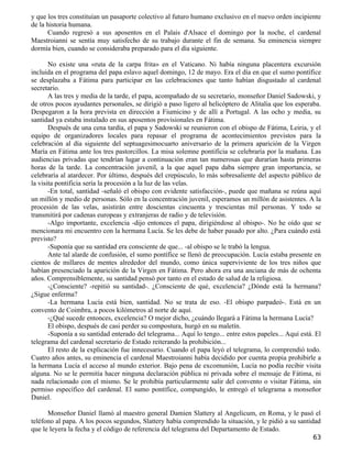 y que los tres constituían un pasaporte colectivo al futuro humano exclusivo en el nuevo orden incipiente
de la historia humana.
      Cuando regresó a sus aposentos en el Palais d'Alsace el domingo por la noche, el cardenal
Maestroianni se sentía muy satisfecho de su trabajo durante el fin de semana. Su eminencia siempre
dormía bien, cuando se consideraba preparado para el día siguiente.

       No existe una «ruta de la carpa frita» en el Vaticano. Ni había ninguna placentera excursión
incluida en el programa del papa eslavo aquel domingo, 12 de mayo. Era el día en que el sumo pontífice
se desplazaba a Fátima para participar en las celebraciones que tanto habían disgustado al cardenal
secretario.
       A las tres y media de la tarde, el papa, acompañado de su secretario, monseñor Daniel Sadowski, y
de otros pocos ayudantes personales, se dirigió a paso ligero al helicóptero de Alitalia que los esperaba.
Despegaron a la hora prevista en dirección a Fiumicino y de allí a Portugal. A las ocho y media, su
santidad ya estaba instalado en sus aposentos provisionales en Fátima.
       Después de una cena tardía, el papa y Sadowski se reunieron con el obispo de Fátima, Leiria, y el
equipo de organizadores locales para repasar el programa de acontecimientos previstos para la
celebración al día siguiente del septuagesimocuarto aniversario de la primera aparición de la Virgen
María en Fátima ante los tres pastorcillos. La misa solemne pontificia se celebraría por la mañana. Las
audiencias privadas que tendrían lugar a continuación eran tan numerosas que durarían hasta primeras
horas de la tarde. La concentración juvenil, a la que aquel papa daba siempre gran importancia, se
celebraría al atardecer. Por último, después del crepúsculo, lo más sobresaliente del aspecto público de
la visita pontificia sería la procesión a la luz de las velas.
       -En total, santidad -señaló el obispo con evidente satisfacción-, puede que mañana se reúna aquí
un millón y medio de personas. Sólo en la concentración juvenil, esperamos un millón de asistentes. A la
procesión de las velas, asistirán entre doscientas cincuenta y trescientas mil personas. Y todo se
transmitirá por cadenas europeas y extranjeras de radio y de televisión.
       -Algo importante, excelencia -dijo entonces el papa, dirigiéndose al obispo-. No he oído que se
mencionara mi encuentro con la hermana Lucía. Se les debe de haber pasado por alto. ¿Para cuándo está
previsto?
       -Suponía que su santidad era consciente de que... -al obispo se le trabó la lengua.
       Ante tal alarde de confusión, el sumo pontífice se llenó de preocupación. Lucía estaba presente en
cientos de millares de mentes alrededor del mundo, como única superviviente de los tres niños que
habían presenciado la aparición de la Virgen en Fátima. Pero ahora era una anciana de más de ochenta
años. Comprensiblemente, su santidad pensó por tanto en el estado de salud de la religiosa.
       -¿Consciente? -repitió su santidad-. ¿Consciente de qué, excelencia? ¿Dónde está la hermana?
¿Sigue enferma?
       -La hermana Lucía está bien, santidad. No se trata de eso. -El obispo parpadeó-. Está en un
convento de Coimbra, a pocos kilómetros al norte de aquí.
       -¿Qué sucede entonces, excelencia? O mejor dicho, ¿cuándo llegará a Fátima la hermana Lucía?
       El obispo, después de casi perder su compostura, hurgó en su maletín.
       -Suponía a su santidad enterado del telegrama... Aquí lo tengo... entre estos papeles... Aquí está. El
telegrama del cardenal secretario de Estado reiterando la prohibición...
       El resto de la explicación fue innecesario. Cuando el papa leyó el telegrama, lo comprendió todo.
Cuatro años antes, su eminencia el cardenal Maestroianni había decidido por cuenta propia prohibirle a
la hermana Lucía el acceso al mundo exterior. Bajo pena de excomunión, Lucía no podía recibir visita
alguna. No se le permitía hacer ninguna declaración pública ni privada sobre el mensaje de Fátima, ni
nada relacionado con el mismo. Se le prohibía particularmente salir del convento o visitar Fátima, sin
permiso específico del cardenal. El sumo pontífice, compungido, le entregó el telegrama a monseñor
Daniel.

      Monseñor Daniel llamó al maestro general Damien Slattery al Angelicum, en Roma, y le pasó el
teléfono al papa. A los pocos segundos, Slattery había comprendido la situación, y le pidió a su santidad
que le leyera la fecha y el código de referencia del telegrama del Departamento de Estado.
                                                                                                         63
 