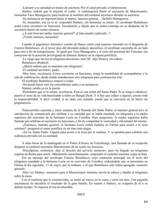 -Llamaré a su santidad en menos de una hora. Por el canal privado, evidentemente.
      Slattery ordenó que le trajeran el coche. A continuación llamó al secretario de Maestroianni,
monseñor Taco Manuguerra, para localizar al sustituto del cardenal secretario durante su ausencia.
      -Su eminencia no regresará hasta el martes, maestro general... -farfulló Manuguerra.
      -Sí, monseñor, eso ya lo sé -respondió Slattery, sin disimular su enojo-. El arzobispo Buttafuoco
actúa como secretario en funciones. Encuéntrelo y dígale que se reúna conmigo en su despacho de la
secretaría dentro de veinte minutos.
      -¿A esta hora tan tardía, maestro general? ¿Cómo puedo explicarle...?
      -¡Veinte minutos, monseñor!

      Cuando el gigantesco dominico vestido de blanco entró cual espectro iracundo en el despacho de
Canizio Buttafuoco, en el tercer piso del desolado palacio apostólico, el arzobispo caminaba de un lado
para otro a fin de tranquilizarse. Al igual que Taco Manuguerra y el resto del personal del Vaticano, era
consciente de la posición privilegiada de Damien Slattery en la cúpula pontificia.
      -Le ruego que me lea el telegrama doscientos siete-SL -dijo Slattery sin rodeos.
      Buttafuoco obedeció.
      -¿Quién ordenó que se mandara este telegrama?
      -El cardenal secretario, padre.
      -Muy bien, excelencia. Como secretario en funciones, tenga la amabilidad de acompañarme a la
sala de codificación, desde donde mandaremos otro telegrama para contrarrestar éste.
      El arzobispo Buttafuoco empezó a sudar.
      -No puedo hacer esto sin consultárselo antes a su eminencia.
      Slattery estaba ya en la puerta.
      -Permítame que se lo aclare, excelencia. Ésta es una orden del Santo Padre. Si se niega a obedecer,
pasará el resto de su vida bautizando a niños en Bangla Desh. Y si hay que culpar a alguien, asumo toda
la responsabilidad. A decir verdad, si no anda con cuidado, puede que se convierta en un héroe sin
proponérselo.

       Transcurridos cuarenta y cinco minutos de la llamada del Santo Padre, el maestro general tuvo la
satisfacción de comunicarle por teléfono a su santidad que se había mandado un telegrama a la madre
superiora del convento de la hermana Lucía en Coimbra. Para asegurarse, la madre superiora había
llamado por teléfono al secretario en funciones, a fin de comprobar la veracidad y oficialidad del mismo.
       -¿Entonces, maestro general, la hermana Lucía estará mañana en Fátima para asistir a la misa
solemne? -preguntó el sumo pontífice en un tono más alegre.
       -Así es, Santo Padre. Llegará para asistir a la misa por la mañana. Y se quedará para celebrar una
audiencia privada con su santidad.

      A altas horas de la madrugada en el Palais d'Alsace de Estrasburgo, una llamada de la recepción
despertó al cardenal secretario Maestroianni de un sueño sin ilusiones.
      -Discúlpeme, eminencia -dijo el director del servicio nocturno-, pero ha llegado un telegrama
urgente de Roma para usted. -Mándemelo inmediatamente -respondió el cardenal mientras cogía su bata.
      Era un mensaje del arzobispo Canizio Buttafuoco, cuyo contenido principal era el texto del
telegrama mandado a la hermana Lucía en su convento de Coimbra, ordenándole que se presentara en
Fátima al día siguiente, 13 de mayo, por la mañana, y al que Buttafuoco sólo había agregado «maestro
general».
      -Otra vez Slattery -murmuró para sí Maestroianni mientras movía la cabeza y dejaba el telegrama
sobre la mesa.
      Con el realismo que le caracterizaba, se metió de nuevo en la cama y cerró los ojos. Una pequeña
escaramuza no decidiría el resultado de la gran batalla. En cuanto a Slattery, se ocuparía de él a su
debido tiempo. Ni siquiera él era invulnerable.

                                                 DIEZ

                                                                                                      64
 