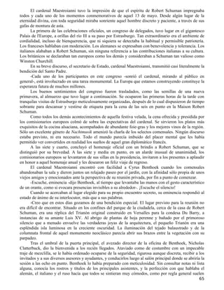 El cardenal Maestroianni tuvo la impresión de que el espíritu de Robert Schuman impregnaba
todos y cada uno de los momentos conmemorativos de aquel 13 de mayo. Desde algún lugar de la
eternidad divina, con toda seguridad miraba sonriente aquel hombre discreto y paciente, a través de sus
gafas de montura de asta.
       La primera de las celebraciones oficiales, un congreso de delegados, tuvo lugar en el gigantesco
Palais de l'Europe, a orillas del río Ill a su paso por Estrasburgo. Tan extraordinario era el ambiente de
cordialidad, incluso de bienquerencia, que ni siquiera se detectaba la habitual y permisible patriotería.
Los franceses hablaban con moderación. Los alemanes se expresaban con benevolencia y tolerancia. Los
italianos alababan a Robert Schuman, sin ninguna referencia a las contribuciones italianas a su cultura.
Los británicos se declaraban tan europeos como los demás y consideraban a Schuman tan valioso como
Winston Churchill.
       En su breve discurso, el secretario de Estado, cardenal Maestroianni, transmitió casi literalmente la
bendición del Santo Padre.
       -Cada uno de los participantes en este congreso -sonrió el cardenal, mirando al público en
general-, está involucrado en una tarea monumental. La Europa que estamos construyendo constituye la
esperanza futura de muchos millones.
       Los buenos sentimientos del congreso fueron trasladados, como las semillas de una nueva
primavera, al almuerzo que tuvo lugar a continuación. Se ocuparon las primeras horas de la tarde con
tranquilas visitas de Estrasburgo meticulosamente organizadas, después de lo cual dispusieron de tiempo
sobrante para descansar y vestirse de etiqueta para la cena de las seis en punto en la Maison Robert
Schuman.
       Como todos los demás acontecimientos de aquella festiva velada, la cena ofrecida y presidida por
los comisionarios europeos colmó de sobra las expectativas del cardenal. Se sirvieron los platos más
exquisitos de la cocina alsaciana, acompañados de abundante foie-gras y los mejores vinos de la región.
Sólo un excelente género de Nachtmusik amenizó la charla de los selectos comensales. Ningún discurso
estaba previsto, ni era necesario. Todo el mundo parecía imbuido del placer mental que les había
permitido ver convertidos en realidad los sueños de aquel gran diplomático francés.
       A las siete y cuarto, concluyó el homenaje oficial con un brindis a Robert Schuman, que se
distinguió por su brevedad. A las siete y media en punto, en un alarde inusual de unanimidad, los
comisionarios europeos se levantaron de sus sillas en la presidencia, invitaron a los presentes a aplaudir
en honor a aquel homenaje anual y les desearon un feliz viaje de regreso.
       El cardenal Maestroianni encontró con facilidad a Cyrus Benthoek cuando los comensales
abandonaban la sala y dieron juntos un relajado paseo por el jardín, con la afinidad sólo propia de unos
viejos amigos y emocionados ante la perspectiva de su reunión privada, por fin a punto de comenzar.
       -Escuche, eminencia -dijo Benthoek, al tiempo que levantaba las manos con el gesto característico
de un orante, como si evocara presencias invisibles a su alrededor-. ¡Escuche el silencio!
       Cuando se acercaban al lugar elegido para su propio encuentro secreto, su eminencia respondió al
estado de ánimo de su interlocutor, más que a sus palabras.
       -Creo que en estos días gozamos de una bendición especial. El lugar previsto para la reunión no
era difícil de encontrar. Situado en los confines del parque de la ciudadela, cerca de la casa de Robert
Schuman, era una réplica del Trianón original construido en Versalles para la condesa Du Barry, a
instancias de su amante Luis XV. Al abrigo de plantas de hoja perenne y bañado por el primoroso
silencio que a menudo envuelve las verdaderas joyas de la arquitectura, el pequeño Trianón era una
espléndida isla luminosa en la creciente oscuridad. La iluminación del tejado balaustrado y de la
columnata frontal de aquel monumento neoclásico parecía abrir sus brazos entre la vegetación con su
parpadeo.
       Tras el umbral de la puerta principal, el avezado director de la oficina de Benthoek, Nicholas
Clatterbuck, dio la bienvenida a los recién llegados. Ataviado como de costumbre con un impecable
traje de mezclilla, se le había ordenado ocuparse de la seguridad, rigurosa aunque discreta, recibir a los
invitados y a sus diversos asesores y ayudantes, y conducirlos luego al salón principal donde se abriría la
sesión a las ocho en punto. Benthoek lo había preparado con meticulosidad. Sin consultar notas ni lista
alguna, conocía los rostros y títulos de los principales asistentes, y la perfección con que hablaba el
alemán, el italiano y el ruso hacía que todos se sintieran muy cómodos, como por regla general suelen
                                                                                                        65
 