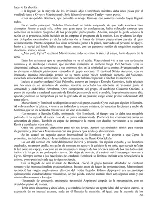 hacerlo los abuelos.
       -Ha llegado ya la mayoría de los invitados -dijo Clatterbuck mientras daba unos pasos por el
vestíbulo junto a Cyrus y Maestroianni-. Sólo faltan el reverendo Tartley y unos pocos.
       -Bien -respondió Benthoek, que consultó su reloj-. Reúnase con nosotros cuando hayan llegado
todos.
       En el salón principal, Nicholas Clatterbuck se había asegurado de que todo estuviera bien
dispuesto. Frente a cada silla, sobre una gran mesa de conferencias, había colocado carpetas que
contenían un resumen biográfico de los principales participantes. Además, aunque la gente conocía la
razón de su presencia, había incluido en las carpetas el programa de la reunión. Los ayudantes de algu-
nos delegados examinaban ya dicha información, a forma de últimos preparativos previos al gran
acontecimiento. Pronto ocuparían las sillas separadas, junto a la pared, reservadas al personal de apoyo.
Junto a la pared del fondo había unas largas mesas, con un generoso surtido de exquisitos manjares
alsacianos, vinos y aguas.
       -¿Más paté, Cyrus? -exclamó Maestroianni, indeciso entre la risa y el enojo, harto después de la
cena.
       Entre los asistentes que se encontraban ya en el salón, Maestroianni vio a sus tres cardenales
romanos y al arzobispo Graziani, que miraban sonrientes al cardenal belga Piet Svensen. Con su
descomunal cabeza, su corpulencia y sus enormes ojos en la sobriedad de su rostro, Svensen estaba en
su elemento relatando pintorescos recuerdos al grupo vaticano. El cardenal Silvio Aureatini, con su
impecable atuendo eclesiástico propio de su rango como recién nombrado cardenal del Vaticano,
escuchaba con evidente satisfacción. A Aureatini se le habían empezado a hinchar los mofletes.
       Incluso el acerbo cardenal Noah Palombo, experto en liturgia y Derecho Canónico, había relajado
sus facciones en un simulacro de sonrisa, mientras escuchaba las anécdotas de Svensen, junto al
demacrado y cadavérico Pensabene. Otro componente del grupo, el arzobispo Giacomo Graziani, a
punto de ascender a cardenal secretario de Estado, permanecía serio y amable. Impresionantemente alto,
apuesto y formal, se comportaba ya con la gravedad de su próximo cargo, como primer subordinado del
papa eslavo.
       Maestroianni y Benthoek se disponían a unirse al grupo, cuando Cyrus oyó que alguien le llamaba.
Al volver ambos la cabeza, vieron a un individuo de escasa estatura, de marcadas facciones y ancho de
hombros, que se les acercaba con un vaso de vino en la mano.
       -Le presento a Serozha Gafin, eminencia -dijo Benthoek, al tiempo que le daba una amigable
palmada en la espalda al asesor ruso de su junta internacional-. Puede ser tan conmovedor como un
concertista de piano. También es capaz de embrujarle la mente con detalles pertinentes a su querida
Rusia y a cualquier cosa eslava.
       Gafin era demasiado corpulento para ser tan joven. Separó sus abultados labios para sonreír
alegremente y observó a Maestroianni con sus grandes ojos azules y almendrados.
       Se les acercó un segundo asesor internacional de Benthoek y, sin esperar a que Cyrus le
presentara, inclinó la cabeza. -Reverendísima eminencia, me llamo Otto Sekuler.
       La voz del alemán era inolvidablemente incisiva y retadora. Su erguida espalda y sus hombros
cuadrados, su grueso cuello, sus gafas de montura de acero y la calvicie de su testa, que parecía reflejar
la luz como un espejo, evocaron en su eminencia la imagen de los oficiales nazis de los que había oído
hablar a lo largo de su prolongada carrera. Sin dejar de sonreír, el cardenal miró interrogativamente a
Cyrus. Siempre atento a las reacciones del cardenal. Benthoek se limitó a inclinar con benevolencia la
cabeza, como para indicarle que tuviera paciencia.
       Con la llegada de otro invitado de Benthoek, creció el grupo formado alrededor del cardenal
romano y del transnacionalista estadounidense. Incluso antes de hacer las presentaciones, Maestroianni
reconoció los rasgos anglosajones clásicos del recién llegado. Gibson Appleyard era un prototipo
quintaesencial estadounidense: musculoso, de piel pálida, cabello castaño claro con algunas canas y que
miraba directamente a los ojos.
       -Encantado de conocerle, eminencia -respondió Appleyard después de la presentación, con un
decidido apretón de manos.
       Tenía unos cincuenta y cinco años, y al cardenal le pareció un agente ideal del servicio secreto. A
excepción de su inusual estatura, nada en él llamaba la atención. Al igual que la mayoría de los
                                                                                                       66
 