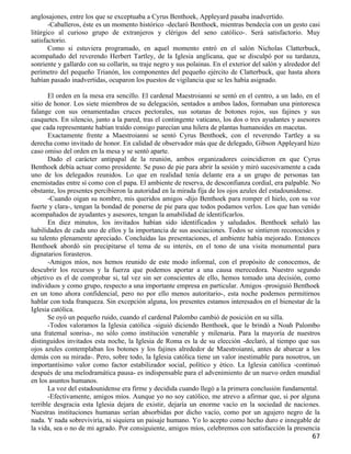 anglosajones, entre los que se exceptuaba a Cyrus Benthoek, Appleyard pasaba inadvertido.
       -Caballeros, éste es un momento histórico -declaró Benthoek, mientras bendecía con un gesto casi
litúrgico al curioso grupo de extranjeros y clérigos del seno católico-. Será satisfactorio. Muy
satisfactorio.
       Como si estuviera programado, en aquel momento entró en el salón Nicholas Clatterbuck,
acompañado del reverendo Herbert Tartley, de la Iglesia anglicana, que se disculpó por su tardanza,
sonriente y gallardo con su collarín, su traje negro y sus polainas. En el exterior del salón y alrededor del
perímetro del pequeño Trianón, los componentes del pequeño ejército de Clatterbuck, que hasta ahora
habían pasado inadvertidas, ocuparon los puestos de vigilancia que se les había asignado.

       El orden en la mesa era sencillo. El cardenal Maestroianni se sentó en el centro, a un lado, en el
sitio de honor. Los siete miembros de su delegación, sentados a ambos lados, formaban una pintoresca
falange con sus ornamentadas cruces pectorales, sus sotanas de botones rojos, sus fajines y sus
casquetes. En silencio, junto a la pared, tras el contingente vaticano, los dos o tres ayudantes y asesores
que cada representante habían traído consigo parecían una hilera de plantas humanoides en macetas.
       Exactamente frente a Maestroianni se sentó Cyrus Benthoek, con el reverendo Tartley a su
derecha como invitado de honor. En calidad de observador más que de delegado, Gibson Appleyard hizo
caso omiso del orden en la mesa y se sentó aparte.
       Dado el carácter antipapal de la reunión, ambos organizadores coincidieron en que Cyrus
Benthoek debía actuar como presidente. Se puso de pie para abrir la sesión y miró sucesivamente a cada
uno de los delegados reunidos. Lo que en realidad tenía delante era a un grupo de personas tan
enemistadas entre sí como con el papa. El ambiente de reserva, de desconfianza cordial, era palpable. No
obstante, los presentes percibieron la autoridad en la mirada fija de los ojos azules del estadounidense.
       -Cuando oigan su nombre, mis queridos amigos -dijo Benthoek para romper el hielo, con su voz
fuerte y clara-, tengan la bondad de ponerse de pie para que todos podamos verlos. Los que han venido
acompañados de ayudantes y asesores, tengan la amabilidad de identificarlos.
       En diez minutos, los invitados habían sido identificados y saludados. Benthoek señaló las
habilidades de cada uno de ellos y la importancia de sus asociaciones. Todos se sintieron reconocidos y
su talento plenamente apreciado. Concluidas las presentaciones, el ambiente había mejorado. Entonces
Benthoek abordó sin precipitarse el tema de su interés, en el tono de una visita monumental para
dignatarios forasteros.
       -Amigos míos, nos hemos reunido de este modo informal, con el propósito de conocemos, de
descubrir los recursos y la fuerza que podemos aportar a una causa merecedora. Nuestro segundo
objetivo es el de comprobar si, tal vez sin ser conscientes de ello, hemos tomado una decisión, como
individuos y como grupo, respecto a una importante empresa en particular. Amigos -prosiguió Benthoek
en un tono ahora confidencial, pero no por ello menos autoritario-, esta noche podemos permitirnos
hablar con toda franqueza. Sin excepción alguna, los presentes estamos interesados en el bienestar de la
Iglesia católica.
       Se oyó un pequeño ruido, cuando el cardenal Palombo cambió de posición en su silla.
       -Todos valoramos la Iglesia católica -siguió diciendo Benthoek, que le brindó a Noah Palombo
una fratemal sonrisa-, no sólo como institución venerable y milenaria. Para la mayoría de nuestros
distinguidos invitados esta noche, la Iglesia de Roma es la de su elección -declaró, al tiempo que sus
ojos azules contemplaban los botones y los fajines alrededor de Maestroianni, antes de abarcar a los
demás con su mirada-. Pero, sobre todo, la Iglesia católica tiene un valor inestimable para nosotros, un
importantísimo valor como factor estabilizador social, político y ético. La Iglesia católica -continuó
después de una melodramática pausa- es indispensable para el advenimiento de un nuevo orden mundial
en los asuntos humanos.
       La voz del estadounidense era firme y decidida cuando llegó a la primera conclusión fundamental.
       -Efectivamente, amigos míos. Aunque yo no soy católico, me atrevo a afirmar que, si por alguna
terrible desgracia esta Iglesia dejara de existir, dejaría un enorme vacío en la sociedad de naciones.
Nuestras instituciones humanas serían absorbidas por dicho vacío, como por un agujero negro de la
nada. Y nada sobreviviría, ni siquiera un paisaje humano. Yo lo acepto como hecho duro e innegable de
la vida, sea o no de mi agrado. Por consiguiente, amigos míos, celebremos con satisfacción la presencia
                                                                                                          67
 