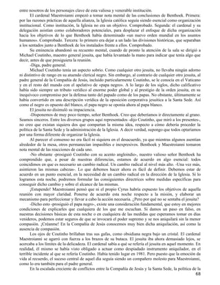 entre nosotros de los personajes clave de esta valiosa y venerable institución.
       El cardenal Maestroianni empezó a tomar nota mental de las conclusiones de Benthoek. Primera:
por las razones prácticas de aquella alianza, la Iglesia católica seguía siendo esencial como organización
institucional. Como institución, la Iglesia no era un objetivo. Comprobado. Segunda: el cardenal y su
delegación asistían como colaboradores potenciales, para desplazar el enfoque de dicha organización
hacia los objetivos de lo que Benthoek había denominado «un nuevo orden mundial en los asuntos
humanos». Comprobado. Tercera: lo primero era dejar a un lado las divisiones históricas, que separaban
a los sentados junto a Benthoek de los instalados frente a ellos. Comprobado.
       Su eminencia abandonó su recuento mental, cuando de pronto la atención de la sala se dirigió a
Michael Coutinho, maestro general jesuita, que había levantado la mano para indicar que tenía algo que
decir, antes de que prosiguiera la reunión.
       -Diga, padre general.
       Michael Coutinho tenía un aspecto sobrio. Como cualquier otro jesuita, no llevaba ningún adorno
ni distintivo de rango en su atuendo clerical negro. Sin embargo, al contrario de cualquier otro jesuita, al
padre general de la Compañía de Jesús, incluido particularmente Coutinho, se le conocía en el Vaticano
y en el resto del mundo con el apelativo de «papa negro». A lo largo de los siglos, dicho calificativo
había sido siempre un tributo verídico al enorme poder global y al prestigio de la orden jesuita, en su
inequívoco compromiso por la defensa tanto del papado como de los papas. No obstante, últimamente se
había convertido en una descripción verídica de la oposición corporativa jesuítica a la Santa Sede. Así
como el negro es opuesto del blanco, el papa negro se oponía ahora al papa blanco.
       El jesuita no disimuló su impaciencia.
       -Disponemos de muy poco tiempo, señor Benthoek. Creo que deberíamos ir directamente al grano.
Seamos sinceros. Entre los diversos grupos aquí representados -dijo Coutinho, que miró a los presentes-,
no creo que existan siquiera dos que compartan la misma idea, respecto a cómo debería proceder la
política de la Santa Sede y la administración de la Iglesia. A decir verdad, supongo que todos optaríamos
por una forma diferente de organizar la Iglesia.
       Al parecer el consenso no era fácil ni siquiera en el desacuerdo, ya que mientras algunos asentían
alrededor de la mesa, otros permanecían impasibles e inexpresivos. Benthoek y Maestroianni tomaron
nota mental de las reacciones de cada uno.
       -No obstante -prosiguió Coutinho con su acento angloindio-, nuestro valioso señor Benthoek ha
comprendido que, a pesar de nuestras diferencias, estamos de acuerdo en algo esencial: todos
coincidimos en que es necesario un cambio radical. Un cambio radical al nivel más alto. -Una vez más,
asintieron las mismas cabezas-. Lo que debemos hacer ahora es fácil de definir. Debemos estar de
acuerdo en un punto esencial, en la necesidad de un cambio radical en la dirección de la Iglesia. Si lo
logramos esta noche, podremos formular las consiguientes directrices sobre medidas específicas para
conseguir dicho cambio y sobre el alcance de las mismas.
       ¡Estupendo! Maestroianni pensó que ni el propio Cyrus habría expuesto los objetivos de aquella
reunión con mayor claridad. Ponerse de acuerdo esta noche respecto a la misión, y elaborar un
mecanismo para perfeccionar y llevar a cabo la acción necesaria. ¿Pero por qué no se sentaba el jesuita?
       -Dicho esto -prosiguió el papa negro-, existe una consideración fundamental, que estoy en mejores
condiciones de explicarles que cualquiera de los que me escuchan. Si damos un paso en falso, en
nuestras decisiones básicas de esta noche o en cualquiera de las medidas que esperamos tomar en días
venideros, podemos estar seguros de que se invocará el poder supremo y se nos aniquilará sin la menor
compasión. ¡Créanme! En la Compañía de Jesús conocemos muy bien dicha aniquilación, así como la
ausencia de compasión.
       Los ojos de Coutinho brillaban tras sus gafas, como obsidiana negra bajo un cristal. El cardenal
Maestroianni se agarró con fuerza a los brazos de su butaca. El jesuita iba ahora demasiado lejos, se
acercaba a los límites de la delicadeza. El cardenal sabía a qué se refería el jesuita en aquel momento. En
realidad, él mismo se había visto obligado a actuar como despiadado instrumento aniquilador, en el
terrible incidente al que se refería Coutinho. Había tenido lugar en 1981. Pero puesto que la emoción da
vida al recuerdo, el suceso central de aquel día seguía siendo un compañero molesto para Maestroianni,
como lo era también para el padre general.
       En la escalada creciente de conflictos entre la Compañía de Jesús y la Santa Sede, la política de la
                                                                                                        68
 