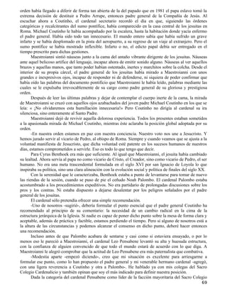 orden había llegado a diferir de forma tan abierta de la del papado que en 1981 el papa eslavo tomó la
extrema decisión de destituir a Pedro Arrupe, entonces padre general de la Compañía de Jesús. Al
escuchar ahora a Coutinho, el cardenal secretario recordó el día en que, siguiendo las órdenes
categóricas y recalcitrantes del sumo pontífice, había comparecido en la casa central de los jesuitas en
Roma. Michael Coutinho le había acompañado por la escalera, hasta la habitación donde yacía enfermo
el padre general. Había sido todo tan innecesario. El mundo entero sabía que había sufrido un grave
infarto y se había desplomado en la pista del aeropuerto, a su regreso de un viaje al extranjero. Pero el
sumo pontífice se había mostrado inflexible. Infarto o no, el edicto papal debía ser entregado en el
tiempo prescrito para dichas gestiones.
       Maestroianni sintió náuseas junto a la cama del antaño vibrante dirigente de los jesuitas. Náuseas
ante aquel belicoso artífice del lenguaje, incapaz ahora de emitir sonido alguno. Náuseas al ver aquellos
brazos y aquellas manos, que tanto poder habían ostentado, inertes y marchitos sobre la colcha. Desde el
interior de su propia cárcel, el padre general de los jesuitas había mirado a Maestroianni con unos
grandes e inexpresivos ojos, incapaz de responder ni de defenderse, ni siquiera de poder confirmar que
había oído las palabras del documento pontificio que Maestroianni le había leído, palabras mediante las
cuales se le expulsaba irrevocablemente de su cargo como padre general de su gloriosa y prestigiosa
orden.
       Después de leer las últimas palabras y dejar de contemplar el cuerpo inerte de la cama, la mirada
de Maestroianni se cruzó con aquellos ojos azabachados del joven padre Michael Coutinho en los que se
leía: « ¡No olvidaremos esta humillación innecesaria!» Pero Coutinho no dirigía al cardenal su ira
silenciosa, sino enteramente al Santo Padre.
       Maestroianni dejó de revivir aquella dolorosa experiencia. Todos los presentes estaban sometidos
a la apasionada mirada de Michael Coutinho, mientras éste aclaraba la posición global adoptada por su
orden.
       -En nuestra orden estamos en paz con nuestra conciencia. Nuestro voto nos une a Jesucristo. Y
hemos jurado servir al vicario de Pedro, al obispo de Roma. Siempre y cuando veamos que se ajusta a la
voluntad manifiesta de Jesucristo, que dicha voluntad esté patente en los sucesos humanos de nuestros
días, estamos comprometidos a servirle. Eso es todo lo que tengo que decir.
       Para Cyrus Benthoek era más que suficiente. Al igual que Maestroianni, el jesuita había cambiado
su lealtad. Ahora servía al papa no como vicario de Cristo, el Creador, sino como vicario de Pedro, el ser
humano. No era una meta trascendental formulada en el siglo XVI por san Ignacio de Loyola lo que
inspiraba su política, sino una clara alineación con la evolución social y política de finales del siglo XX.
       Con la serenidad que le caracterizaba, Benthoek estaba a punto de levantarse para tomar de nuevo
las riendas de la sesión, cuando se puso de pie el ceñudo Noah Palombo. El cardenal Palombo estaba
acostumbrado a los procedimientos expeditivos. No era partidario de prolongadas discusiones sobre los
pros y los contras. Ni estaba dispuesto a dejarse desalentar por los peligros señalados por el padre
general de los jesuitas.
       El cardenal sólo pretendía ofrecer una simple recomendación.
       -Uno de nosotros -sugirió-, debería formular el punto esencial que el padre general Coutinho ha
recomendado al principio de su comentario: la necesidad de un cambio radical en la cima de la
estructura jerárquica de la Iglesia. Si nadie es capaz de poner dicho punto sobre la mesa de forma clara y
aceptable, además de práctica y factible, estamos perdiendo el tiempo. Pero si alguno de nosotros está a
la altura de las circunstancias y podemos alcanzar el consenso en dicho punto, deberé hacer entonces
una recomendación.
       Incluso antes de que Palombo acabara de sentarse y casi como si estuviera ensayado, o por lo
menos eso le pareció a Maestroianni, el cardenal Leo Pensabene levantó su alta y huesuda estructura,
con la confianza de alguien convencido de que todo el mundo estará de acuerdo con lo que diga. A
Maestroianni le alegró comprobar que la actitud de Leo Pensabene era más paternalista que combativa.
       -Modestia aparte -empezó diciendo-, creo que mi situación es excelente para arriesgarme a
formular ese punto, como lo han propuesto el padre general y mi venerable hermano cardenal -agregó,
con una ligera reverencia a Coutinho y otra a Palombo-. He hablado ya con mis colegas del Sacro
Colegio Cardenalicio y también opinan que soy el más indicado para definir nuestra posición.
       Dada la categoría del cardenal Pensabene como líder de la facción mayoritaria del Sacro Colegio
                                                                                                        69
 