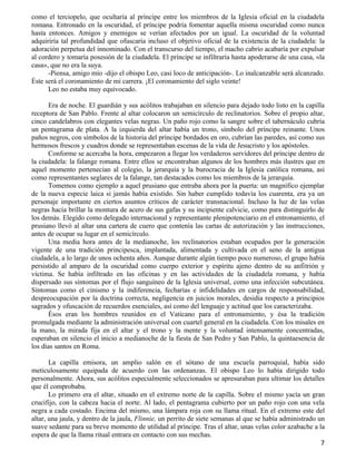 como el terciopelo, que ocultaría al príncipe entre los miembros de la Iglesia oficial en la ciudadela
romana. Entronado en la oscuridad, el príncipe podría fomentar aquella misma oscuridad como nunca
hasta entonces. Amigos y enemigos se verían afectados por un igual. La oscuridad de la voluntad
adquiriría tal profundidad que ofuscaría incluso el objetivo oficial de la existencia de la ciudadela: la
adoración perpetua del innominado. Con el transcurso del tiempo, el macho cabrío acabaría por expulsar
al cordero y tomaría posesión de la ciudadela. El príncipe se infiltraría hasta apoderarse de una casa, «la
casa», que no era la suya.
      -Piensa, amigo mío -dijo el obispo Leo, casi loco de anticipación-. Lo inalcanzable será alcanzado.
Éste será el coronamiento de mi carrera. ¡El coronamiento del siglo veinte!
      Leo no estaba muy equivocado.

      Era de noche. El guardián y sus acólitos trabajaban en silencio para dejado todo listo en la capilla
receptora de San Pablo. Frente al altar colocaron un semicírculo de reclinatorios. Sobre el propio altar,
cinco candelabros con elegantes velas negras. Un paño rojo como la sangre sobre el tabernáculo cubría
un pentagrama de plata. A la izquierda del altar había un trono, símbolo del príncipe reinante. Unos
paños negros, con símbolos de la historia del príncipe bordados en oro, cubrían las paredes, así como sus
hermosos frescos y cuadros donde se representaban escenas de la vida de Jesucristo y los apóstoles.
      Conforme se acercaba la hora, empezaron a llegar los verdaderos servidores del príncipe dentro de
la ciudadela: la falange romana. Entre ellos se encontraban algunos de los hombres más ilustres que en
aquel momento pertenecían al colegio, la jerarquía y la burocracia de la Iglesia católica romana, así
como representantes seglares de la falange, tan destacados como los miembros de la jerarquía.
      Tomemos como ejemplo a aquel prusiano que entraba ahora por la puerta: un magnífico ejemplar
de la nueva especie laica si jamás había existido. Sin haber cumplido todavía los cuarenta, era ya un
personaje importante en ciertos asuntos críticos de carácter transnacional. Incluso la luz de las velas
negras hacía brillar la montura de acero de sus gafas y su incipiente calvicie, como para distinguirlo de
los demás. Elegido como delegado internacional y representante plenipotenciario en el entronamiento, el
prusiano llevó al altar una cartera de cuero que contenía las cartas de autorización y las instrucciones,
antes de ocupar su lugar en el semicírculo.
      Una media hora antes de la medianoche, los reclinatorios estaban ocupados por la generación
vigente de una tradición principesca, implantada, alimentada y cultivada en el seno de la antigua
ciudadela, a lo largo de unos ochenta años. Aunque durante algún tiempo poco numeroso, el grupo había
persistido al amparo de la oscuridad como cuerpo exterior y espíritu ajeno dentro de su anfitrión y
víctima. Se había infiltrado en las oficinas y en las actividades de la ciudadela romana, y había
dispersado sus síntomas por el flujo sanguíneo de la Iglesia universal, como una infección subcutánea.
Síntomas como el cinismo y la indiferencia, fecharías e infidelidades en cargos de responsabilidad,
despreocupación por la doctrina correcta, negligencia en juicios morales, desidia respecto a principios
sagrados y ofuscación de recuerdos esenciales, así como del lenguaje y actitud que los caracterizaba.
      Ésos eran los hombres reunidos en el Vaticano para el entronamiento, y ésa la tradición
promulgada mediante la administración universal con cuartel general en la ciudadela. Con los misales en
la mano, la mirada fija en el altar y el trono y la mente y la voluntad intensamente concentradas,
esperaban en silencio el inicio a medianoche de la fiesta de San Pedro y San Pablo, la quintaesencia de
los días santos en Roma.

       La capilla emisora, un amplio salón en el sótano de una escuela parroquial, había sido
meticulosamente equipada de acuerdo con las ordenanzas. El obispo Leo lo había dirigido todo
personalmente. Ahora, sus acólitos especialmente seleccionados se apresuraban para ultimar los detalles
que él comprobaba.
       Lo primero era el altar, situado en el extremo norte de la capilla. Sobre el mismo yacía un gran
crucifijo, con la cabeza hacia el norte. Al lado, el pentagrama cubierto por un paño rojo con una vela
negra a cada costado. Encima del mismo, una lámpara roja con su llama ritual. En el extremo este del
altar, una jaula, y dentro de la jaula, Flinnie, un perrito de siete semanas al que se había administrado un
suave sedante para su breve momento de utilidad al príncipe. Tras el altar, unas velas color azabache a la
espera de que la llama ritual entrara en contacto con sus mechas.
                                                                                                          7
 