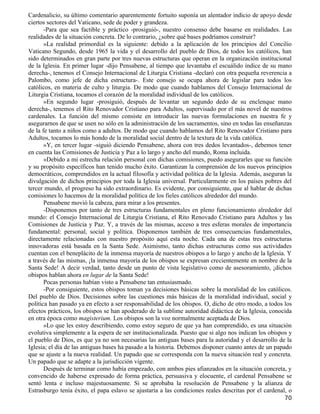 Cardenalicio, su último comentario aparentemente fortuito suponía un alentador indicio de apoyo desde
ciertos sectores del Vaticano, sede de poder y grandeza.
       -Para que sea factible y práctico -prosiguió-, nuestro consenso debe basarse en realidades. Las
realidades de la situación concreta. De lo contrario, ¿sobre qué bases podríamos construir?
       »La realidad primordial es la siguiente: debido a la aplicación de los principios del Concilio
Vaticano Segundo, desde 1965 la vida y el desarrollo del pueblo de Dios, de todos los católicos, han
sido determinados en gran parte por tres nuevas estructuras que operan en la organización institucional
de la Iglesia. En primer lugar -dijo Pensabene, al tiempo que levantaba el escuálido índice de su mano
derecha-, tenemos el Consejo Internacional de Liturgia Cristiana -declaró con otra pequeña reverencia a
Palombo, como jefe de dicha estructura-. Este consejo se ocupa ahora de legislar para todos los
católicos, en materia de culto y liturgia. De modo que cuando hablamos del Consejo Internacional de
Liturgia Cristiana, tocamos el corazón de la moralidad individual de los católicos.
       »En segundo lugar -prosiguió, después de levantar un segundo dedo de su enclenque mano
derecha-, tenemos el Rito Renovador Cristiano para Adultos, supervisado por el más novel de nuestros
cardenales. La función del mismo consiste en introducir las nuevas formulaciones en nuestra fe y
asegurarnos de que se usen no sólo en la administración de los sacramentos, sino en todas las enseñanzas
de la fe tanto a niños como a adultos. De modo que cuando hablamos del Rito Renovador Cristiano para
Adultos, tocamos lo más hondo de la moralidad social dentro de la textura de la vida católica.
       »Y, en tercer lugar -siguió diciendo Pensabene, ahora con tres dedos levantados-, debemos tener
en cuenta las Comisiones de Justicia y Paz a lo largo y ancho del mundo, Roma incluida.
       »Debido a mi estrecha relación personal con dichas comisiones, puedo asegurarles que su función
y su propósito específicos han tenido mucho éxito. Garantizan la comprensión de los nuevos principios
democráticos, comprendidos en la actual filosofía y actividad política de la Iglesia. Además, aseguran la
divulgación de dichos principios por toda la Iglesia universal. Particularmente en los países pobres del
tercer mundo, el progreso ha sido extraordinario. Es evidente, por consiguiente, que al hablar de dichas
comisiones lo hacemos de la moralidad política de los fieles católicos alrededor del mundo.
       Pensabene movió la cabeza, para mirar a los presentes.
       -Disponemos por tanto de tres estructuras fundamentales en pleno funcionamiento alrededor del
mundo: el Consejo Internacional de Liturgia Cristiana, el Rito Renovado Cristiano para Adultos y las
Comisiones de Justicia y Paz. Y, a través de las mismas, acceso a tres esferas morales de importancia
fundamental: personal, social y política. Disponemos también de tres consecuencias fundamentales,
directamente relacionadas con nuestro propósito aquí esta noche. Cada una de estas tres estructuras
innovadoras está basada en la Santa Sede. Asimismo, tanto dichas estructuras como sus actividades
cuentan con el beneplácito de la inmensa mayoría de nuestros obispos a lo largo y ancho de la Iglesia. Y
a través de las mismas, ¡la inmensa mayoría de los obispos se expresan crecientemente en nombre de la
Santa Sede! A decir verdad, tanto desde un punto de vista legislativo como de asesoramiento, ¡dichos
obispos hablan ahora en lugar de la Santa Sede!
       Pocas personas habían visto a Pensabene tan entusiasmado.
       -Por consiguiente, estos obispos toman ya decisiones básicas sobre la moralidad de los católicos.
Del pueblo de Dios. Decisiones sobre las cuestiones más básicas de la moralidad individual, social y
política han pasado ya en efecto a ser responsabilidad de los obispos. O, dicho de otro modo, a todos los
efectos prácticos, los obispos se han apoderado de la sublime autoridad didáctica de la Iglesia, conocida
en otra época como magisterium. Los obispos son la voz normalmente aceptada de Dios.
       »Lo que les estoy describiendo, como estoy seguro de que ya han comprendido, es una situación
evolutiva simplemente a la espera de ser institucionalizada. Puesto que si algo nos indican los obispos y
el pueblo de Dios, es que ya no son necesarias las antiguas bases para la autoridad y el desarrollo de la
Iglesia; el día de las antiguas bases ha pasado a la historia. Debemos disponer cuanto antes de un papado
que se ajuste a la nueva realidad. Un papado que se corresponda con la nueva situación real y concreta.
Un papado que se adapte a la jurisdicción vigente.
       Después de terminar como había empezado, con ambos pies afianzados en la situación concreta, y
convencido de haberse expresado de forma práctica, persuasiva y elocuente, el cardenal Pensabene se
sentó lenta e incluso majestuosamente. Si se aprobaba la resolución de Pensabene y la alianza de
Estrasburgo tenía éxito, el papa eslavo se ajustaría a las condiciones reales descritas por el cardenal, o
                                                                                                       70
 