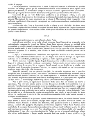 dejaría de ser papa.
      Con la propuesta de Pensabene sobre la mesa, la lógica dictaba que se efectuara una primera
votación. Sin embargo, puesto que los acontecimientos habían evolucionado con mayor rapidez de la
prevista por Benthoek, no había habido tiempo de practicar un sondeo significativo entre los asistentes.
Era cierto que algunos habían asentido de vez en cuando, pero ni siquiera eso había sido unánime.
      Consciente de que un voto desfavorable conduciría a un prolongado debate, y con toda
probabilidad a un fin prematuro y desordenado de la anhelada alianza de Estrasburgo, Benthoek miró al
cardenal Maestroianni. Un mero movimiento de la cabeza de Maestroianni indicó precaución y fue
suficiente para Benthoek. Por supuesto, era necesaria una concienzuda campaña de concienciación antes
de recurrir al voto.
      -Amigos míos -dijo Cyrus, al tiempo que retiraba su silla de la mesa e invitaba a los demás a que
le emularan-, sugiero que nos tomemos un pequeño descanso. Estoy seguro de que a algunos de ustedes
les gustaría comparar notas y conclusiones con los demás y con sus asesores. Creo que bastará con unos
quince o veinte minutos.

                                                 ONCE

      -Puede que veinte minutos no sean suficientes, Santo Padre.
      Junto al sumo pontífice, en su coche oficial, monseñor Daniel Sadowski ya no pensaba en la
multitudinaria concentración juvenil de Fátima, donde hacía escasos minutos su santidad había
pronunciado su homilía. Ahora le preocupaba aquel breve descanso, hasta el inicio de la procesión de las
velas de aquella noche. A pesar de su brevedad, habían logrado introducir aquellos veinte minutos en el
abigarrado programa de su santidad, para celebrar la ahora restablecida audiencia privada con la
hermana Lucía.
      El papa ya se había emocionado visiblemente, ante la presencia de Lucía en la misa solemne de la
mañana. Luego, la hermana se había retirado a la Casa Regina Pacis en la rua do Anjo, a la espera de su
audiencia con el Santo Padre, donde ella y su vigilante, la madre superiora, pasarían la noche.
      -Cierto, monseñor -respondió el papa, después de dejar de mirar sólo brevemente a la multitud a lo
largo de la calle, para infundirle confianza a su secretario-. Veinte minutos no son mucho, pero puede
que basten. Pronto lo veremos. No se preocupe, Daniel -agregó con un destello en la mirada y una
intimidad propia de sus viejos tiempos en Cracovia-. Las cosas no están todavía tan mal como para que
empiecen la procesión de las velas sin nosotros.
      Sadowski respondió con una pequeña carcajada. Le encantaba comprobar que el pontífice
recuperaba parte de su antigua euforia y buen humor. Pero la verdad era que el tiempo no bastaba para la
reunión del sumo pontífice con Lucía, de cuya suma importancia el monseñor era consciente. Ningún
otro miembro del personal conocía tan bien como él dicha importancia, ni le preocupaba tanto el parecer
del papa eslavo. Al mismo tiempo era todo muy sencillo y frustradoramente complicado.
      Para el papa eslavo, la organización eclesiástica había caído bajo un mandato de muerte y
decadencia. Pero otro tanto ocurría con la sociedad de naciones, tomadas individualmente o en su
conjunto. Tanto la organización eclesiástica como la sociedad de naciones se encaminaban a un período
de riguroso castigo por parte de la naturaleza y, finalmente, por parte de Dios, cuyo incuestionable amor
por su creación se veía equilibrado por su justicia, puesto que no existe amor posible sin justicia. Tanto
los prelados de la Iglesia como las propias naciones habían sido infieles a las exigencias del amor
divino. Por consiguiente, la justicia de Dios intervendría de manera inevitable en los asuntos humanos y
corregiría dicha infidelidad.
      Plenamente convencido de que dicha terrible intervención divina en los asuntos humanos tendría
lugar durante la década de los noventa, el papa eslavo disponía de escasos indicios en cuanto a su
momento preciso. Gracias a la tercera carta de Fátima, sabía que Rusia estaría en el centro de dicho
castigo. También sabía que parte del programa divino incluía su propia visita a Rusia. Además, sabía
que la fecha de su viaje a Rusia estaba relacionada con la suerte de Mijaíl Gorbachov y, a tal fin, había
cultivado la correspondencia con el ruso. Pero más allá de dichos puntos básicos, había sólo vaguedad y
ambigüedades. El papa eslavo necesitaba iluminación. Pudiera ser que la hermana Lucía lograra aclarar
algo dichas ambigüedades y disipar aquella vaguedad fatal que sumía al sumo pontífice en la
                                                                                                       71
 
