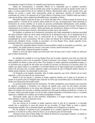 incertidumbre respecto al futuro y le impedía tomar decisiones importantes.
      Dadas las circunstancias, a monseñor Daniel no le sorprendía que el cardenal secretario
Maestroianni hubiera hecho todo lo posible para anular la audiencia privada de aquella noche entre el
papa y la única superviviente de los videntes de Fátima. Maestroianni sabía, como muchos otros, que
durante los setenta y cuatro años transcurridos desde las apariciones iniciales de Fátima habían
continuado las visitas y los mensajes de la Virgen María a la hermana Lucía. También sabía que todas y
cada una de dichas visitas estaban inconfundiblemente vinculadas a Fátima.
      Monseñor Daniel se percató de que, en la mente del papa eslavo, estaba en juego la esencia de su
propia política. A finales de los ochenta, había echado de ver que, sin proponérselo, había permitido la
intromisión de ciertas tinieblas en la mente de personas consideradas habitualmente como prelados,
sacerdotes y laicos ortodoxos. Había permitido que los ambiguos principios del Concilio Vaticano II se
interpretaran de un modo no católico. Había permitido que muchísimos obispos en diversos lugares se
sumergieran en la burocracia clerical y descuidaran las bases de la vida católica.
      En realidad, su gobierno de la institución eclesiástica sólo había aumentado la absoluta necesidad
del único elemento capaz de salvar dicha institución de la disolución total y de su desaparición de la
sociedad humana como fuerza viva: la intervención de la Virgen María anunciada en Fátima,
acompañada de severos escarmientos. De ahí su deseo de obtener de la hermana Lucía una idea más
precisa del calendario divino. Cuando se acercaban a la Casa Regina Pacis, donde esperaba Lucía,
monseñor Daniel se estremeció involuntariamente.
      -No hace frío, monseñor Daniel -bromeó el sumo pontífice cuando se acercaban a su destino-, ¿por
qué tiembla? ¿No tendrá miedo de conocer a una santa viviente, nuestra hermana Lucía?
      -No, Santo Padre. Alguien ha pisado mi tumba.
      Daniel se sirvió de aquel antiguo proverbio para salir del paso, pero a decir verdad no sabía por
qué se había estremecido.

       Su santidad fue recibido en la Casa Regina Pacis por la madre superiora, que tenía un rostro tan
alegre y angelical como el de un querubín. Cuando le presentó a las monjas, el sumo pontífice brindó
unas palabras de aliento a cada una de ellas. Poco después, la madre superiora acompañaba al papa y a
su secretario por un pasillo de alto techo que cruzaba el convento, en dirección a la sacristía, junto a la
capilla, que según explicó a su santidad y a monseñor Daniel era el lugar elegido para la audiencia. Por
tratarse de una gran sala, la madre superiora estaba convencida de que el fotógrafo podría efectuar su
trabajo desde el pasillo, sin interrumpir la entrevista.
       -El fotógrafo ya ha llegado, monseñor -dijo la madre superiora, que miró a Daniel con su rostro
angelical-, y está a la espera de sus instrucciones.
       Daniel le dio las gracias y, mientras la madre superiora entraba con el papa en la sacristía, se
quedó en la puerta junto al fotógrafo para indicarle las fotos que necesitaban para su distribución a los
medios de información del mundo entero.
       La sacristía estaba desprovista de ornamentos. No había candelabros, pero producía una sensación
de ligereza contagiosa e incitadora. Los adornos de aquella sala, como los del propio convento,
consistían primordialmente en las almas que albergaba. Lejos de la puerta, cerca de un ventanal que
daba a los jardines del convento, se habían colocado tres sillas para la audiencia pontificia. La mayor, en
el centro, estaba reservada al papa. Las de los lados estaban destinadas a la hermana Lucía y a su madre
superiora y cuidadora de Coimbra, que la había acompañado a Fátima.
       -Reverenda madre -dijo el sumo pontífice, dirigiéndose a la alegre religiosa-, bastará con dos
sillas. Hablaré a solas con la hermana Lucía.
       -Desde luego, santidad.
       Con una sonrisa en la mirada, la madre superiora retiró la silla de la izquierda y se disculpó
cuando fue a comprobar la causa del retraso de sus invitadas. El Santo Padre se sentó a esperar,
inusualmente relajado. Oía a monseñor Daniel, que hablaba con el fotógrafo en el pasillo.
       Por fin apareció la hermana Lucía, acompañada de su sombría superiora de Coimbra. El sumo
pontífice se levantó de su silla y abrió los brazos, en un caluroso gesto de bienvenida.
       -Hermana Lucía -dijo el Santo Padre a la vidente de Fátima en su portugués materno-, la saludo en
nombre de Nuestro Señor y de su Santa Madre.
                                                                                                        72
 