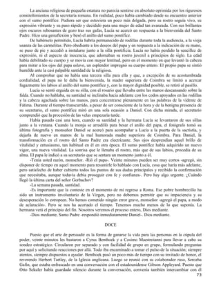 La anciana religiosa de pequeña estatura no parecía sentirse en absoluto oprimida por los rigurosos
constreñimientos de la secretaría romana. En realidad, poco había cambiado desde su encuentro anterior
con el sumo pontífice. Pudiera ser que estuviera un poco más delgada, pero su rostro seguía vivo, su
expresión vibrante y su paso rápido y decidido para una mujer de edad tan avanzada. Con sus brillantes
ojos oscuros rebosantes de gozo tras sus gafas, Lucía se acercó en respuesta a la bienvenida del Santo
Padre. Hizo una genuflexión y besó el anillo del sumo pontífice.
       De habérselo permitido, Lucía habría permanecido de rodillas durante toda la audiencia, a la vieja
usanza de las carmelitas. Pero obediente a los deseos del papa y en respuesta a la indicación de su mano,
se puso de pie y accedió a instalarse junto a la silla pontificia. Lucía no había perdido la sencillez de
expresión, ni el aspecto de inocencia, que adornaban su rostro juvenil a principios de siglo. La edad
había debilitado su cuerpo y se movía con mayor lentitud, pero en el momento en que levantó la cabeza
para mirar a los ojos del papa eslavo, un esplendor impregnó su cuerpo entero. El propio papa se sintió
humilde ante la casi palpable santidad de la religiosa.
       Al comprobar que no había una tercera silla para ella y que, a excepción de su acostumbrada
cordialidad, el papa no le daba la bienvenida, la madre superiora de Coimbra se limitó a acercar
fugazmente los labios al anillo del sumo pontífice y, con la mayor dignidad posible, se retiró al pasillo.
       Lucía se sentó erguida en su silla, con el rosario que llevaba entre las manos descansando sobre la
falda. Cuando no hablaba, su santidad se inclinaba hacia adelante con los codos apoyados en las rodillas
y la cabeza agachada sobre las manos, para concentrarse plenamente en las palabras de la vidente de
Fátima. Durante el tiempo transcurrido, a pesar de ser consciente de la hora y de la benigna presencia de
su secretario, el sumo pontífice miró en una sola ocasión a Daniel. Con dicha mirada, el secretario
comprendió que la procesión de las velas empezaría tarde.
       Había pasado casi una hora, cuando su santidad y la hermana Lucía se levantaron de sus sillas
junto a la ventana. Cuando la monja se arrodilló para besar el anillo del papa, el fotógrafo tomó su
última fotografía y monseñor Daniel se acercó para acompañar a Lucía a la puerta de la sacristía, y
dejarla de nuevo en manos de la mal humorada madre superiora de Coimbra. Para Daniel, la
transformación en el rostro del Santo Padre era electrizante. Sus ojos desprendían aquel brillo de
vitalidad y entusiasmo, tan habitual en él en otra época. El sumo pontífice había adquirido un nuevo
vigor, una nueva vitalidad. La sonrisa que le llenaba el rostro, más que de sus labios, procedía de su
alma. El papa le indicó a su secretario que se sentara un momento junto a él.
       -Tenía usted razón, monseñor. -Rió el papa-. Veinte minutos pueden ser muy cortos -agregó, sin
disponer de tiempo en aquel momento para resumirle lo hablado con Lucía, cosa que haría más adelante,
pero satisfecho de haber cubierto todos los puntos de sus dudas principales y recibido la confirmación
que necesitaba, aunque todavía debía proseguir con fe y confianza-. Pero hay algo urgente. ¿Cuándo
llegó la última carta del señor Gorbachov?
       -La semana pasada, santidad.
       -Es importante que la conteste en el momento de mi regreso a Roma. Ese pobre hombrecillo ha
sido un instrumento involuntario de la Virgen, pero no debemos permitir que su impaciencia y su
desesperación lo estropeen. No hemos cometido ningún error grave, monseñor -agregó el papa, a modo
de aclaración-. Pero se nos ha acortado el tiempo. Tenemos mucho menos de lo que suponía. La
hermana verá el principio del fin. Nosotros veremos el proceso entero, Dios mediante.
       -Dios mediante, Santo Padre -respondió inmediatamente Daniel-. Dios mediante.

                                                 DOCE

      Puesto que el arte de persuadir es la forma de ganarse la vida para las personas en la cúpula del
poder, veinte minutos les bastaron a Cyrus Benthoek y a Cosimo Maestroianni para llevar a cabo su
sondeo estratégico. Circularon por separado y con facilidad de grupo en grupo, formulando preguntas
por aquí y solicitando reacciones por allá. Todo iba encaminado a tomar el pulso de la situación; siempre
atentos, siempre dispuestos a ayudar. Benthoek pasó un poco más de tiempo con su invitado de honor, el
reverendo Herbert Tartley, de la Iglesia anglicana. Luego se reunió con su colaborador ruso, Serozha
Gafin, que estaba enfrascado en una conversación con el estadounidense Gibson Appleyard. Puesto que
Otto Sekuler había guardado silencio durante la conversación, convenía también intercambiar con él
                                                                                                       73
 