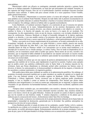 unas palabras.
       Maestroianni cubrió con eficacia su contingente, prestando particular atención a quienes hasta
ahora no se habían expresado. Evidentemente, no tenía por qué preocuparse del cardenal Aureatini, ni
por supuesto del belga Svensen. Pero tal vez el políticamente cauteloso arzobispo Giacomo Graziani
necesitara cierto estímulo. Y habría sido poco sensato olvidar al a veces quijotesco Victor Venable,
padre general franciscano.
       Por fin Benthoek y Maestroianni se acercaron juntos a la mesa del refrigerio, para intercambiar
unas palabras con el cardenal Noah Palombo. Después de todo había sido la primera recomendación de
Palombo, lo que había inducido al cardenal Pensabene a facilitar el resumen informativo de la situación
real en la Iglesia. Sin embargo, todavía no habían oído su segunda recomendación.
       Cyrus Benthoek y el cardenal secretario llegaron a la conclusión de que el consenso de opinión
estaba ahora al alcance de la mano. Independientemente de las enormes discrepancias entre los
delegados sobre un sinfín de asuntos diversos, una alianza encaminada a este objetivo en concreto, a
cambiar la forma y la función del papado, era como un huevo a la espera de ser incubado. Por
consiguiente, los dos organizadores, como un par de cluecas, reunieron a sus invitados alrededor de la
mesa de conferencias. Entonces Benthoek se dirigió al honorable delegado de la Iglesia anglicana,
sentado a su derecha, y con una amable sonrisa a los presentes dijo que unas palabras del reverendo
Tartley, como «asesor del trono y asesor especial de Canterbury», serían particularmente significativas.
       Tartley, cuyo porte era el menos impresionante de los presentes, se levantó cortésmente de su silla.
Corpulento, narigudo, de rostro rubicundo, con gafas bifocales y escaso cabello, parecía una mezcla
entre la figura tradicional de John Bull y una vieja caricatura de un cura británico de opereta. El
«humilde pastor de Islip on Thames» saludó a los concurrentes con su acento nasal londinense y se
disculpó por la ausencia de su «media naranja», la señora Tartley. Pero no tardó en desprenderse de su
modestia, con un comentario casual sobre el poder que ejercía. Hacía menos de un mes, recordó a los
presentes, que su majestad le había señalado la necesidad de «un maestro universal» en nuestro mundo
actual. Alguien a quien todos aceptaran por su sabiduría «para atender las necesidades de todo el mundo,
sin actuar con exclusividad».
       Luego, después de aclarar que era una especie de portavoz plenipotenciario no sólo de la Iglesia
anglicana sino también de la Corona, pasó rápidamente al quid de la cuestión. Explicó como ejemplo
que no podría existir una auténtica colaboración entre la Santa Sede y la inmensa mayoría de los
cristianos, hasta que Roma abandonara su obstinada actitud sobre cuestiones tan básicas como el
divorcio, el aborto, los anticonceptivos, la homosexualidad, la ordenación de las mujeres, el derecho de
los sacerdotes a contraer matrimonio y la ingeniería genética.
       Sólo podría darse dicho paso mediante un cambio en la administración pontificia. Sin embargo, el
ecuánime reverendo procuraría también por su parte introducir un cambio de opinión en la cúpula del
poder. Con una fraternal mirada a los invitados seglares de Benthoek -Gafin, Sekuler, Nicholas
Clatterbuck y Gibson Appleyard-, Tartley reconoció que su Iglesia anglicana podía considerarse
pequeña, si uno se limitaba a contar su número de componentes. Pero declaró que dichos datos
estadísticos eran insignificantes si se tenía en cuenta que, empezando por su majestad, su Iglesia estaba
vinculada a lo que denominó «la hermandad humana», tanto oriental como occidental, capitalista como
socialista.
       -Tampoco deseo ocultarles que, con anterioridad a esta reunión y durante el descanso hace unos
momentos, esos buenos caballeros y yo hemos efectuado nuestras consultas -dijo, mientras miraba de
nuevo a los laicos a través de sus gafas bifocales-. Estamos de acuerdo en cuanto al objetivo específico
que nos ha reunido en esta histórica velada. Y estamos dispuestos a colaborar en los planes que se
elaboren para la consecución del mismo. ¡Esforcémonos todos! Que Dios los bendiga.
       De algún modo, su discurso era reminiscente de la propia pretensión milenaria de la Santa Sede de
perpetuidad e inmunidad de destrucción, garantizada por la divinidad. Sus palabras anticipaban las
perspectivas de éxito de la nueva alianza.
       Cyrus Benthoek percibió el estado de ánimo de los cardenales, cuando Tartley volvió a sentarse.
La aprobación era evidente en la mirada de los presentes. Benthoek miró al cardenal Maestroianni y, en
esta ocasión, no recibió advertencia alguna. Eminentemente satisfecho de su propia estrategia, Cyrus se
puso de pie y poco le faltó para bendecir al clérigo británico con su característico gesto oratorio.
                                                                                                        74
 